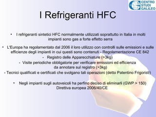 I Refrigeranti HFC
     •       I refrigeranti sintetici HFC normalmente utilizzati soprattutto in Italia in molti
                                   impianti sono gas a forte effetto serra

• L'Europa ha regolamentato dal 2006 il loro utilizzo con controlli sulle emissioni e sulle
     efficienze degli impianti in cui questi sono contenuti - Regolamentazione CE 842
                          - Registro delle Apparecchiature (>3kg)
           - Visite periodiche obbligatorie per verificare emissioni ed efficienza
                                  da annotare sul registro (>3kg)
 - Tecnici qualificati e certificati che svolgano tali operazioni (detto Patentino Frigoristi)

         •    Negli impianti sugli autoveicoli ha perfino deciso di eliminarli (GWP > 150)
                                     Direttiva europea 2006/40/CE
 