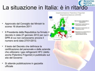 La situazione in Italia: è in ritardo

• Approvato dal Consiglio dei Ministri lo
  scorso 16 dicembre 2011

• Il Presidente della Repubblica ha firmato il
  decreto in data 27 gennaio 2012 per cui il
  DPR di cui non conosciamo ancora il
  numero avrà data 27/01/2012.

• Il testo del Decreto che definisce la
  certificazione del personale e delle aziende
  che utilizzano i gas refrigeranti HFC (detto
  anche Patentino Frigoristi) è pubblicato sul
  sito del Governo

• Si attende pubblicazione in gazzetta
  ufficiale
 