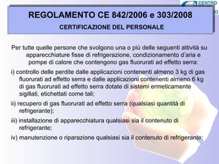 REGOLAMENTO CE 842/2006 e 303/2008
     Patentino frigoristi – per chi?
          CERTIFICAZIONE DEL PERSONALE


Per tutte quelle persone che svolgono una o più delle seguenti attività su
      apparecchiature fisse di refrigerazione, condizionamento d’aria e
       pompe di calore che contengono gas fluorurati ad effetto serra:
i) controllo delle perdite dalle applicazioni contenenti almeno 3 kg di gas
    fluorurati ad effetto serra e dalle applicazioni contenenti almeno 6 kg
    di gas fluorurati ad effetto serra dotate di sistemi ermeticamente
    sigillati, etichettati come tali;
ii) recupero di gas fluorurati ad effetto serra (qualsiasi quantità di
     refrigerante);
iii) installazione di apparecchiatura qualsiasi sia il contenuto di
     refrigerante;
iv) manutenzione o riparazione qualsiasi sia il contenuto di refrigerante;
 