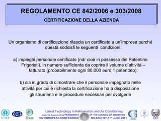 REGOLAMENTO CE 842/2006 e 303/2008
                               CERTIFICAZIONE DELLA AZIENDA



            Un organismo di certificazione rilascia un certificato a un’impresa purché
                             questa soddisfi le seguenti condizioni:

              a) impieghi personale certificato (ndr cioè in possesso del Patentino
                   Frigoristi), in numero sufficiente da coprire il volume d’attività –
                       fatturato (probabilmente ogni 80.000 euro 1 patentato);

                 b) sia in grado di dimostrare che il personale impegnato nelle
                  attività per cui è richiesta la certificazione ha a disposizione
                       gli strumenti e le procedure necessari per svolgerle
Picture 5                                                                                               Picture 6




                                Latest Technology in Refrigeration and Air Conditioning
                             Under the Auspices of the PRESIDENCY   OF THE COUNCIL OF MINISTERS
                            XIV EUROPEAN CONFERENCE                  MILANO 10th-11th JUNE 2011   CSG
 
