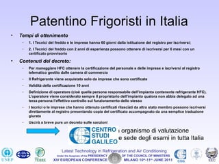 Patentino Frigoristi in Italia
•   Tempi di ottenimento
     –   1. I Tecnici del freddo e le imprese hanno 60 giorni dalla istituzione del registro per iscriversi;
     –   2. I Tecnici del freddo con 2 anni di esperienza possono ottenere di iscriversi per 6 mesi con un
         certificato provvisorio

•   Contenuti del decreto:
     –   Per maneggiare HFC ottenere la certificazione del personale e delle imprese e iscriversi al registro
         telematico gestito dalle camera di commercio
     –   Il Refrigerante viene acquistato solo da imprese che sono certificate
     –   Validità della certificazione 10 anni
     –   Definizione di operatore (cioè quella persona responsabile dell’impianto contenente refrigerante HFC).
         L’operatore viene considerato sempre il proprietario dell’impianto qualora non abbia delegato ad una
         terza persona l’effettivo controllo sul funzionamento dello stesso
     –   I tecnici o le imprese che hanno ottenuto certificati rilasciati da altro stato membro possono iscriversi
         direttamente al registro presentando copia del certificato accompagnato da una semplice traduzione
         giurata
     –   Uscirà a breve pure un decreto sulle sanzioni

                                                                 sarà organismo di valutazione
                                                                     e sede degli esami in tutta Italia

                             Latest Technology in Refrigeration and Air Conditioning
                          Under the Auspices of the PRESIDENCY        OF THE COUNCIL OF MINISTERS
                        XIV EUROPEAN CONFERENCE                        MILANO 10th-11th JUNE 2011   CSG
 