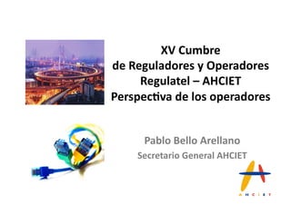 XV#Cumbre#
de#Reguladores#y#Operadores##
     Regulatel#–#AHCIET#
Perspec=va#de#los#operadores#


     Pablo#Bello#Arellano#
    Secretario#General#AHCIET#
 