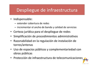 Despliegue(de(infraestructura(
•  Indispensable:(
   –  extender(cobertura(de(redes(
   –  incrementar(el(ancho(de(banda(y(calidad(de(servicios(
•  Certeza(jurídica(para(el(despliegue(de(redes(
•  Simpliﬁcación(de(procedimientos(administra*vos(
•  Razonabilidad(en(la(regulación(de(instalación(de(
   torres/antenas(
•  Uso(de(espacios(públicos(y(complementariedad(con(
   obras(públicas(
•  Protección(de(infraestructura(de(telecomunicaciones(
 