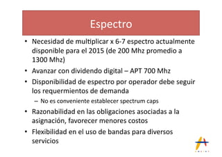 Espectro(
•  Necesidad(de(mul*plicar(x(6_7(espectro(actualmente(
   disponible(para(el(2015((de(200(Mhz(promedio(a(
   1300(Mhz)(
•  Avanzar(con(dividendo(digital(–(APT(700(Mhz(
•  Disponibilidad(de(espectro(por(operador(debe(seguir(
   los(requermientos(de(demanda(
   –  No(es(conveniente(establecer(spectrum(caps(
•  Razonabilidad(en(las(obligaciones(asociadas(a(la(
   asignación,(favorecer(menores(costos(
•  Flexibilidad(en(el(uso(de(bandas(para(diversos(
   servicios(
 