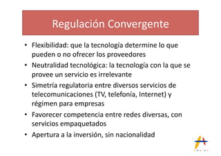 Regulación(Convergente(
•  Flexibilidad:(que(la(tecnología(determine(lo(que(
   pueden(o(no(ofrecer(los(proveedores(
•  Neutralidad(tecnológica:(la(tecnología(con(la(que(se(
   provee(un(servicio(es(irrelevante(
•  Simetría(regulatoria(entre(diversos(servicios(de(
   telecomunicaciones((TV,(telefonía,(Internet)(y(
   régimen(para(empresas(
•  Favorecer(competencia(entre(redes(diversas,(con(
   servicios(empaquetados(
•  Apertura(a(la(inversión,(sin(nacionalidad(
 