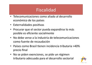 Fiscalidad(
•  Telecomunicaciones(como(aliado(al(desarrollo(
   económico(de(los(países(
•  Externalidades(posi*vas(
•  Procurar(que(el(sector(pueda(expandirse(lo(más(
   posible(es(eﬁciente(socialmente(
•  No(debe(verse(a(la(industria(de(telecomunicaciones(
   como(fuente(de(recaudación(
•  Países(como(Brasil(*enen(incidencia(tributaria(>40%(
   precio(ﬁnal(
•  No(se(piden(exenciones,(se(pide(un(régimen(
   tributario(adecuado(para(el(desarrollo(sectorial(
 