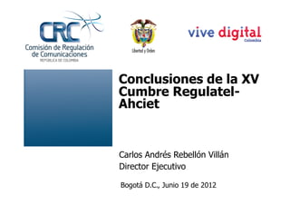 Conclusiones de la XV
Cumbre Regulatel-
Ahciet


Carlos Andrés Rebellón Villán
Director Ejecutivo

Bogotá D.C., Junio 19 de 2012
 