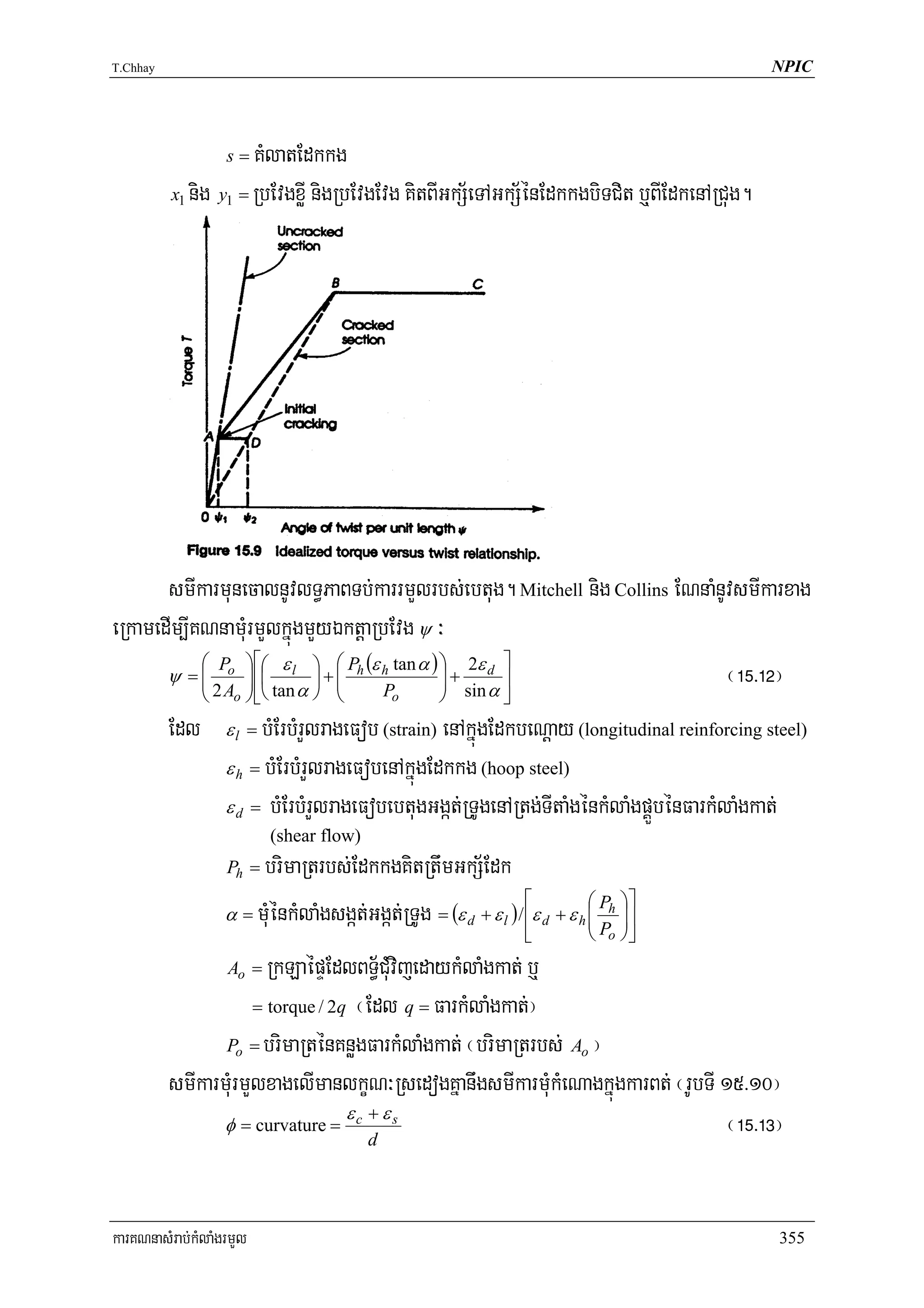 T.Chhay                                                                                        NPIC




                    s=KMlatEdkkg
          x1 nig y1 = RbEvgxøI nigRbEvgEvg KitBIGkS½eTAGkS½énEdkkgbiTCit b¤BIEdkenARCug.




       smIkarmunecalnUvlT§PaBTb;karrmYlrbs;ebtug. Mitchell nig Collins ENnaMnUvsmIkarxag
eRkamedIm,IKNnamMurmYlkñúgmYyÉktþaRbEvg ψ ³
            ⎛ P ⎞ ⎡⎛ ε ⎞ ⎛ P (ε tan α ) ⎞ 2ε d ⎤
       ψ = ⎜ o ⎟ ⎢⎜ l ⎟ + ⎜ h h
            ⎜ 2 A ⎟ tan α    ⎜            ⎟+
                                          ⎟ sin α ⎥                           ¬!%>!@¦
                ⎝    o    ⎠ ⎣⎝      P ⎠ ⎝       o    ⎠         ⎦
          Edl       εl = bMErbMrYlrageFob (strain) enAkñúgEdkbeNþay (longitudinal reinforcing steel)
                    ε h = bMErbMrYlrageFobenAkñúgEdkkg (hoop steel)
                    ε d = bMErbMrYlrageFobebtugGgát;RTUgenARtg;TItaMgénkMlaMgpÁÜbénFarkMlaMgkat;
                                 (shear flow)
                    Ph = brimaRtrbs;EdkkgKitRtwmGkS½Edk
                                                                   ⎡          ⎛ P ⎞⎤
                    α = mMuénkMlaMgsgát;Ggát;RTUg = (ε d + ε l ) / ⎢ε d + ε h ⎜ h ⎟⎥
                                                                              ⎜P ⎟
                                                                   ⎣        ⎝   o   ⎠⎦
                    Ao =RkLaépÞEdlBT§½CMuvijedaykMlaMgkat; b¤
                      = torque / 2q ¬Edl q = FarkMlaMgkat;¦

                 Po = brimaRténKnøgFarkMlaMgkat; ¬brimaRtrbs; Ao ¦

          smIkarmMurmYlxagelImanlkçN³RsedogKñanwgsmIkarmMukMeNagkñúgkarBt; ¬rUbTI 15>10¦
                                   ε + εs
                 φ = curvature = c
                                     d
                                                                                   ¬!%>!#¦


karKNnasMrab;kMlaMgrmYl                                                                         355
 