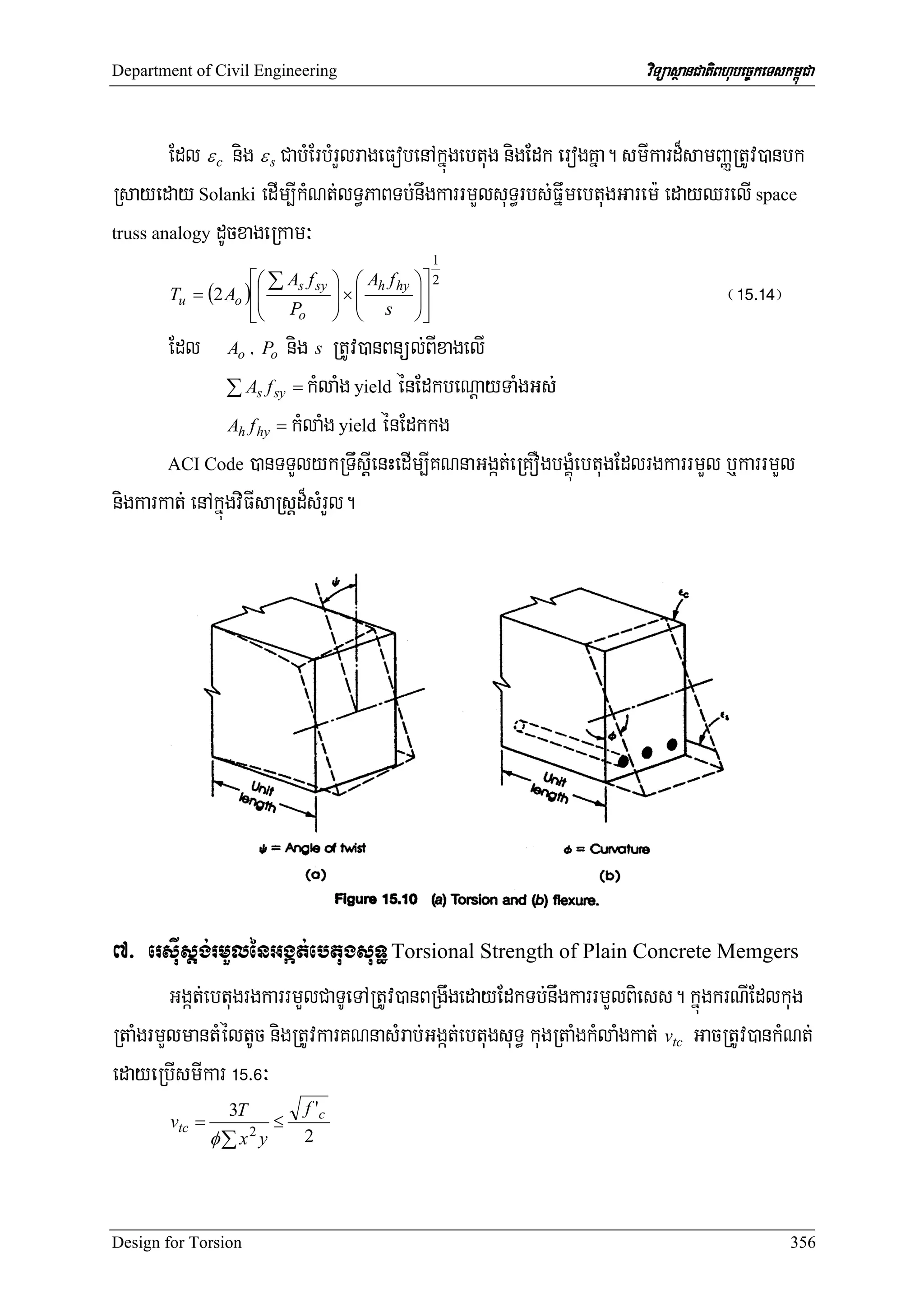 Department of Civil Engineering                                         viTüasßanCatiBhubec©keTskm<úCa


        Edl ε c nig ε s CabMErbMrYlrageFobenAkñúgebtug nigEdk erogKña. smIkard¾samBaØRtUv)anbk
Rsayeday Solanki edIm,IkMNt;lT§PaBTb;nwgkarrmYlsuT§rbs;FñwmebtugGarem: edayQrelI space
truss analogy dUcxageRkam³
                                                      1
                   ⎡⎛ ∑ As f sy       ⎞ ⎛ Ah f hy   ⎞⎤ 2
       Tu = (2 Ao )⎢⎜
                    ⎜
                                      ⎟×⎜
                                      ⎟ ⎜
                                                    ⎟⎥
                                                    ⎟                                 ¬!%>!$¦
                   ⎢⎝ Po
                   ⎣                  ⎠ ⎝ s         ⎠⎥⎦
       Edl           / nig s RtUv)anBnül;BIxagelI
                 Ao Po

                 ∑ As f sy = kMlaMg yield énEdkbeNþayTaMgGs;
                 Ah f hy = kMlaMg yield énEdkkg

       ACI Code )anTTYlykRTwsþIenHedIm,IKNnaGgát;eRKOgbgÁúMebtugEdlrgkarrmYl b¤karrmYl

nigkarkat; enAkúñgviFIsaRsþd¾sMrYl.




7> ersIusþg;rmYlénGgát;ebtugsuT§ Torsional Strength of Plain Concrete Memgers
        Ggát;ebtugrgkarrmYlCaTUeTARtUv)anBRgwgedayEdkTb;nwgkarrmYlBiess. kñúgkrNIEdlkug
RtaMgrmYlmantMéltUc nigRtUvkarKNnasMrab;Ggát;ebtugsuT§ kugRtaMgkMlaMgkat; vtc GacRtUv)ankMNt;
edayeRbIsmIkar !%>^³
                  3T           f 'c
        vtc =              ≤
                φ∑ x y 2       2




Design for Torsion                                                                                356
 