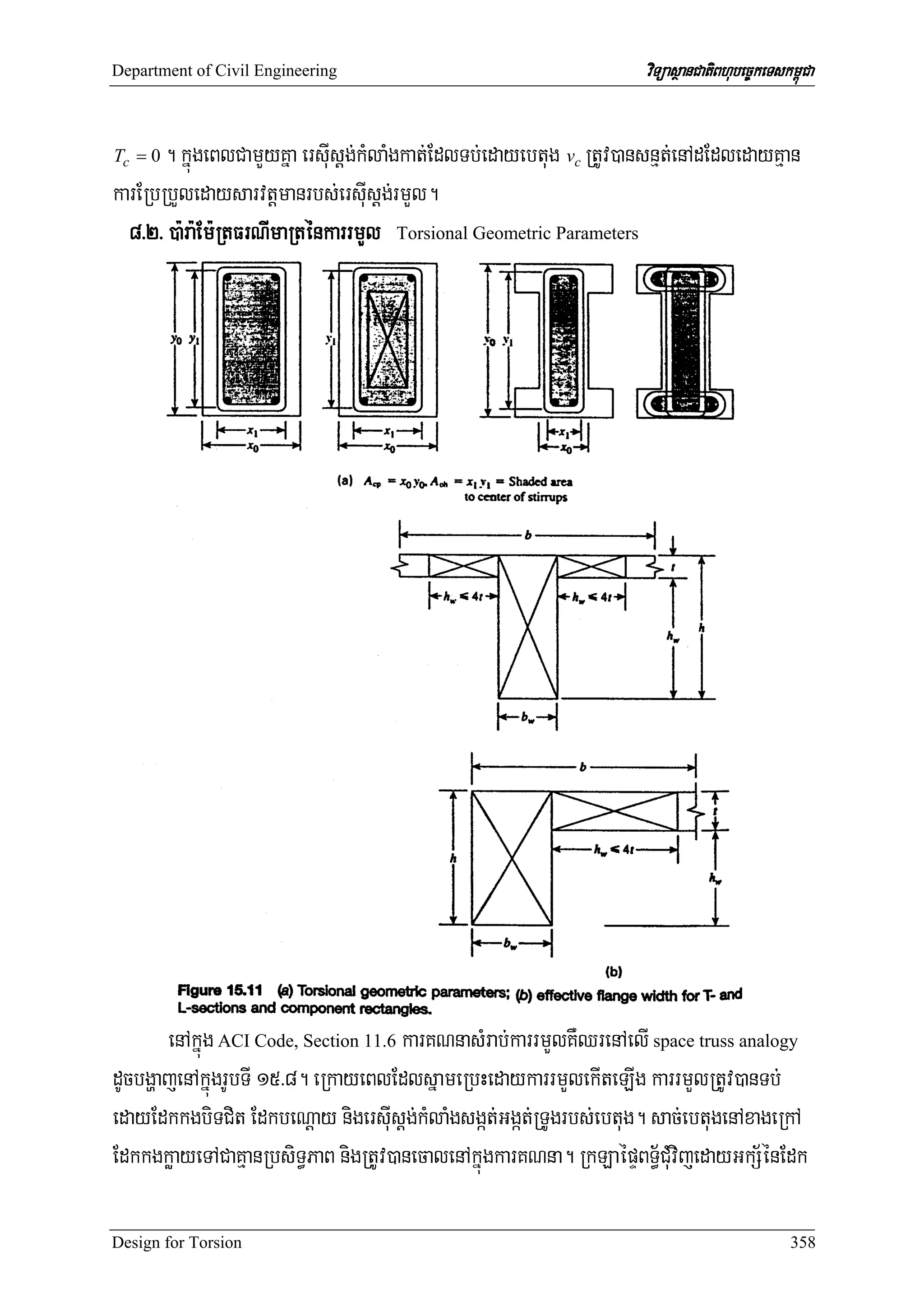 Department of Civil Engineering                                      viTüasßanCatiBhubec©keTskm<úCa


Tc = 0 . kñúgeBlCamYyKña ersIusþg;kMlaMgkat;EdlTb;edayebtug vc RtUv)ansnμt;enAdEdledayKμan
karERbRbYledaysarvtþmanrbs;ersIusþg;rmYl.
  8>2> )a:ra:Em:RtFrNImaRténkarrmYl Torsional Geometric Parameters




       enAkñúg ACI Code, Section 11.6 karKNnasMrab;karrmYlKWQrenAelI space truss analogy
dUcbgðajenAkñúgrUbTI 15>8. eRkayeBlEdlsñameRbHedaykarrmYlekIteLIg karrmYlRtUv)anTb;
edayEdkkgbiTCit EdkbeNþay nigersIusþg;kMlaMgsgát;Ggát;RTUgrbs;ebtug. sac;ebtugenAxageRkA
EdkkgkøayeTACaKμanRbsiT§PaB nigRtUv)anecalenAkñúgkarKNna. RkLaépÞBT§½CMuvijedayGkS½énEdk

Design for Torsion                                                                             358
 