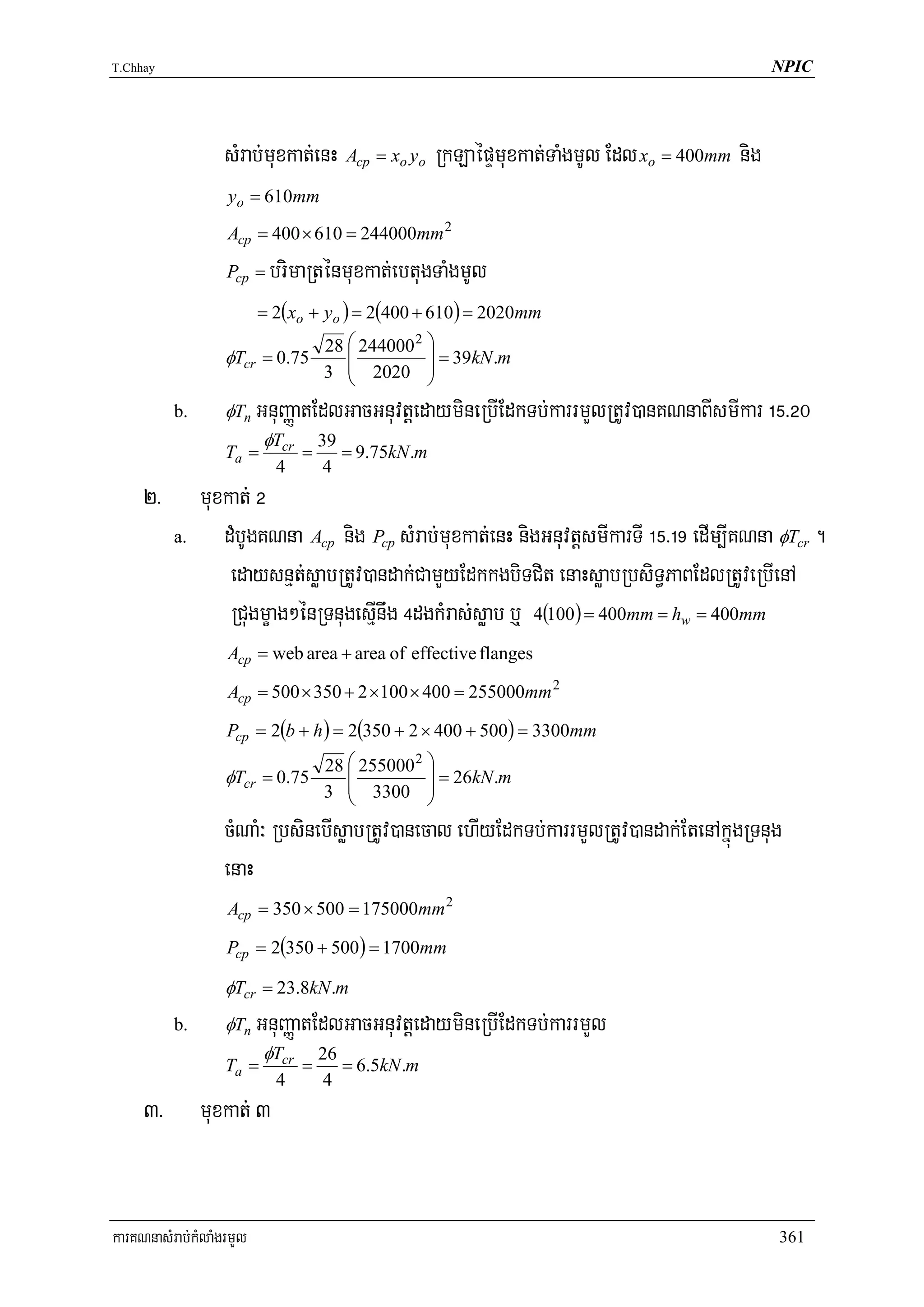 T.Chhay                                                                                    NPIC




                   sMrab;muxkat;enH Acp = xo yo RkLaépÞmuxkat;TaMgmUl Edl xo = 400mm nig
                   yo = 610mm
                   Acp = 400 × 610 = 244000mm 2

                   Pcp =   brimaRténmuxkat;ebtugTaMgmUl
                          = 2( xo + yo ) = 2(400 + 610 ) = 2020mm
                                      28 ⎛ 244000 2 ⎞
                                         ⎜          ⎟ = 39kN .m
                   φTcr = 0.75
                                      3 ⎜ 2020 ⎟
                                         ⎝          ⎠
          b.       φTn    GnuBaØatEdlGacGnuvtþedaymineRbIEdkTb;karrmYlRtUv)anKNnaBIsmIkar !%>@0
                           φTcr       39
                   Ta =           =      = 9.75kN .m
                            4          4
     2>        muxkat; @
          a.      dMbUgKNna Acp nig Pcp sMrab;muxkat;enH nigGnuvtþsmIkarTI !%>!( edIm,IKNna φTcr .
                   edaysnμt;søabRtUv)andak;CamYyEdkkgbiTCit enaHsøabRbsiT§PaBEdlRtUveRbIenA
                   RCugmçag²énRTnugesμInwg $dgkMras;søab b¤ 4(100) = 400mm = hw = 400mm
                   Acp = web area + area of effective flanges

                   Acp = 500 × 350 + 2 ×100 × 400 = 255000mm 2

                   Pcp = 2(b + h ) = 2(350 + 2 × 400 + 500) = 3300mm
                               28 ⎛ 255000 2 ⎞
                                  ⎜          ⎟ = 26kN .m
                   φTcr = 0.75
                               3 ⎜ 3300 ⎟
                                  ⎝          ⎠
                   cMNaM³ RbsinebIsøabRtUv)anecal ehIyEdkTb;karrmYlRtUv)andak;EtenAkñúgRTnug
                   enaH
                   Acp = 350 × 500 = 175000mm 2

                   Pcp = 2(350 + 500) = 1700mm

                   φTcr = 23.8kN .m
          b.       φTn    GnuBaØatEdlGacGnuvtþedaymineRbIEdkTb;karrmYl
                           φTcr       26
                   Ta =           =      = 6.5kN .m
                            4         4
     3>        muxkat; 3


karKNnasMrab;kMlaMgrmYl                                                                     361
 