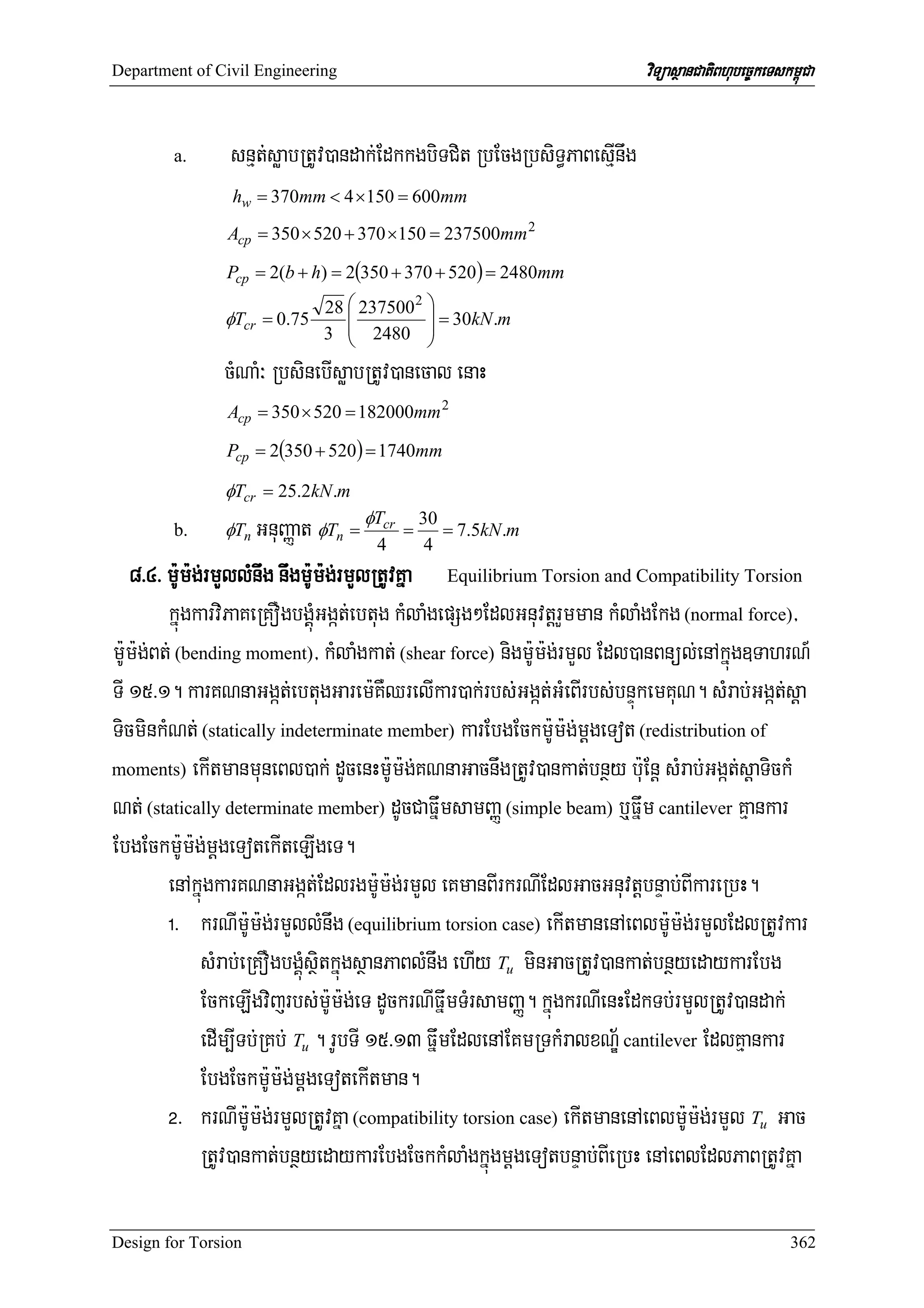 Department of Civil Engineering                                         viTüasßanCatiBhubec©keTskm<úCa


        a.      snμt;søabRtUv)andak;EdkkgbiTCit RbEcgRbsiT§PaBesμInwg
                hw = 370mm < 4 ×150 = 600mm
                Acp = 350 × 520 + 370 ×150 = 237500mm 2

               Pcp = 2(b + h) = 2(350 + 370 + 520) = 2480mm
                             28 ⎛ 237500 2 ⎞
                                ⎜          ⎟ = 30kN .m
               φTcr = 0.75
                             3 ⎜ 2480 ⎟
                                ⎝          ⎠
               cMNaM³ RbsinebIsøabRtUv)anecal enaH
                Acp = 350 × 520 = 182000mm 2

               Pcp = 2(350 + 520) = 1740mm

               φTcr = 25.2kN .m
        b.     φTn    GnuBaØat φTn = φTcr = 30 = 7.5kN.m
                                          4    4
   8>4> m:Um:g;rmYllMnwg nwgm:Um:g;rmYlRtUvKña Equilibrium Torsion and Compatibility Torsion
         kñúgkarviPaKeRKOgbgÁáúMGgát;ebtug kMlaMgepSg²EdlGnuvtþrYmman kMlaMgEkg (normal force)/
m:Um:g;Bt; (bending moment)/ kMlaMgkat; (shear force) nigm:Um:g;rmYl Edl)anBnül;enAkñúg]TahrN_
TI 15>1. karKNnaGgát;ebtugGarem:KWQrelIkar)ak;rbs;Ggát;GMeBIrbs;bnÞúkemKuN. sMrab;Ggát;sþa
TicminkMNt; (statically indeterminate member) karEbgEckm:Um:g;mþgeTot (redistribution of
moments) ekItmanmuneBl)ak; dUcenHm:Um:g;KNnaGacnwgRtUv)ankat;bnßy b:uEnþ sMrab;Ggát;sþaTickM

Nt; (statically determinate member) dUcCaFñwmsamBaØ (simple beam) b¤Fñwm cantilever Kμankar
EbgEckm:Um:g;mþgeTotekIteLIgeT.
         enAkñúgkarKNnaGgát;Edlrgm:Um:g;rmYl eKmanBIrkrNIEdlGacGnuvtþbnÞab;BIkareRbH.
         !> krNIm:Um:g;rmYllMnwg (equilibrium torsion case) ekItmanenAeBlm:Um:g;rmYlEdlRtUvkar
              sMrab;eRKOgbgÁúMsßitkñúgsßanPaBlMnwg ehIy Tu minGacRtUv)ankat;bnßyedaykarEbg
              EckeLIgvijrbs;m:Um:g;eT dUckrNIFñwmTMrsamBaØ. kñúgkrNIenHEdkTb;rmYlRtUv)andak;
              edIm,ITb;RKb; Tu . rUbTI 15>13 FñwmEdlenAEKmRTkMralxNÐ½ cantilever EdlKμankar
              EbgEckm:Um:g;mþgeTotekItman.
         @> krNIm:Um:g;rmYlRtUvKña (compatibility torsion case) ekItmanenAeBlm:Um:g;rmYl Tu Gac
              RtUv)ankat;bnßyedaykarEbgEckkMlaMgkñúgmþgeTotbnÞab;BIeRbH enAeBlEdlPaBRtUvKña

Design for Torsion                                                                                362
 