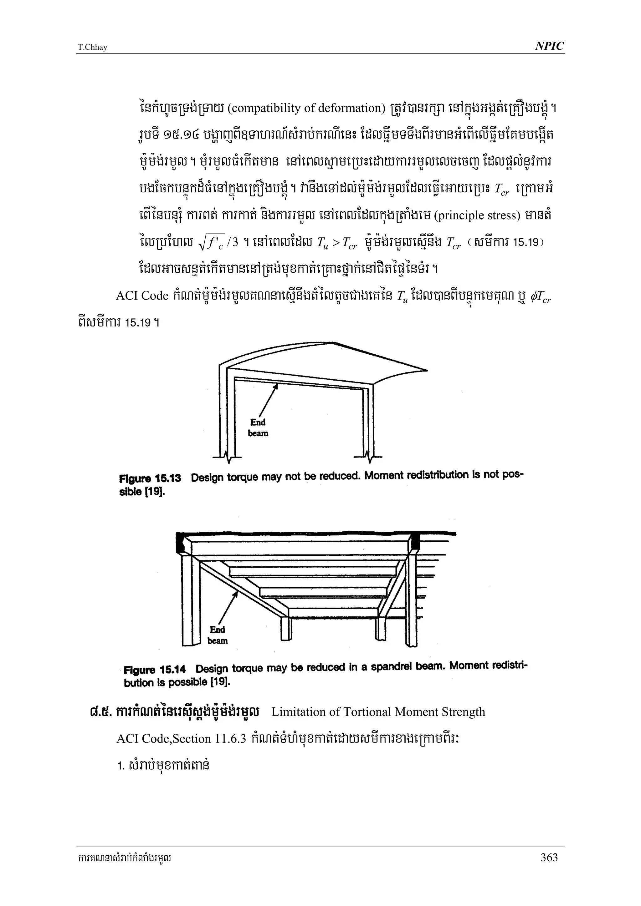 T.Chhay                                                                                   NPIC




            énkMhUcRTg;RTay (compatibility of deformation) RtUv)anrkSa enAkñúgGgát;eRKOgbgÁúM.
            rUbTI 15>14 bgðajBI]TahrN_sMrab;krNIenH EdlFñwmTTwgBIrmanGMeBIelIFñwmEKmbegáIt
            m:Um:g;rmYl. mMurmYlFMekItman enAeBlsñameRbHedaykarrmYlelcecj Edlpþl;nUvkar
            bgEckbnÞúkd¾FMenAkñúgeRKOgbgÁúM. vanwgeTAdl;m:Um:g;rmYlEdleFVIeGayeRbH Tcr eRkamGM
            eBIénbnSM karBt; karkat; nigkarrmYl enAeBlEdlkugRtaMgem (principle stress) mantM
            élRbEhl f 'c / 3 . enAeBlEdl Tu > Tcr m:Um:g;rmYlesμInwg Tcr ¬smIkar !%>!(¦
            EdlGacsnμt;ekItmanenARtg;muxkat;eRKaHfñak;enACitépÞénTMr.
       ACI Code kMNt;m:Um:g;rmYlKNnaesμInwgtMéltUcCageKén Tu Edl)anBIbnÞúkemKuN b¤ φTcr

BIsmIkar !%>!(.




  8>5> karkMNt;énersIusþg;m:Um:g;rmYl Limitation of Tortional Moment Strength
       ACI Code,Section 11.6.3 kMNt;TMhMmuxkat;edaysmIkarxageRkamBIr³

       !> sMrab;muxkat;tan;


karKNnasMrab;kMlaMgrmYl                                                                    363
 