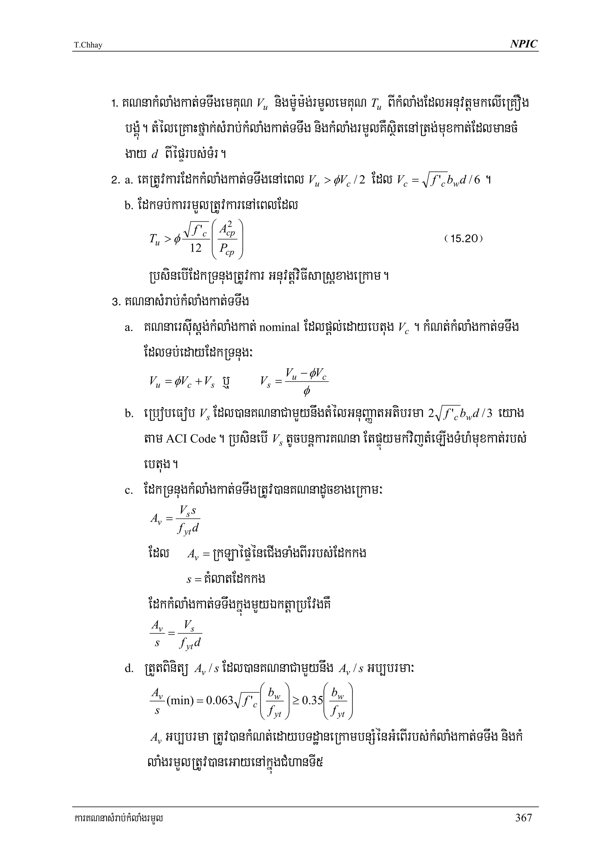 T.Chhay                                                                                     NPIC




          !> KNnakMlaMgkat;TTwgemKuN Vu nigm:Um:g;rmYlemKuN Tu BIkMlaMgEdlGnuvtþmkelIeRKOg
             bgÁúM. tMéleRKaHfñak;sMrab;kMlaMgkat;TTwg nigkMlaMgrmYlKWsßitenARtg;muxkat;EdlmancM
             gay d BIépÞrbs;TMr.
          @> a. eKRtUvkarEdkkMlaMgkat;TTwgenAeBl Vu > φVc / 2 Edl Vc = f 'c bwd / 6 .
             b. EdkTb;karrmYlRtUvkarenAeBlEdl
                            f 'c ⎛ Acp ⎞
                                    2
                    Tu > φ
                           12
                                 ⎜
                                 ⎜P ⎟
                                       ⎟                                          ¬!%>@0¦
                                   ⎝   cp   ⎠
                 RbsinebIEdkRTnugRtUvkar GnuvtþviFIsaRsþxageRkam.
          #> KNnasMrab;kMlaMgkat;TTwg
             a. KNnaersIuisþg;kMlaMgkat; nominal Edlpþl;edayebtug Vc . kMNt;kMlaMgkat;TTwg

                EdlTb;edayEdkRTnug³
                                             V − φVc
                 Vu = φVc + Vs b¤        Vs = u
                                                 φ
             b. eRbobeFob Vs Edl)anKNnaCamYynwgtMélGnuBaØatGtibrma 2 f 'c bw d / 3 eyag

                tam ACI Code. RbsinebI Vs tUcbnþkarKNna EtpÞúymkvijtMeLIgTMhMmuxkat;rbs;
                ebtug.
             c. EdkRTnugkMlaMgkat;TTwgRtUv)anKNnadUcxageRkam³
                          Vs s
                   Av =
                          f yt d

                   Edl      Av =RkLaépÞéneCIgTaMgBIrrbs;Edkkg
                          s = KMlatEdkkg

                   EdkkMlaMgkat;TTwgkñúgmYyÉktþaRbEvgKW
                    Av   V
                       = s
                    s   f yt d

             d.   RtYtBinitü Av / s Edl)anKNnaCamYynwg Av / s Gb,brma³
                    Av                    ⎛b       ⎞       ⎛        ⎞
                       (min) = 0.063 f 'c ⎜ w      ⎟ ≥ 0.35⎜ bw     ⎟
                    s                     ⎜ f yt   ⎟       ⎜ f yt   ⎟
                                          ⎝        ⎠       ⎝        ⎠
                   Av Gb,brma RtUv)ankMNt;edaybTdæaneRkambnSMénGMeBIrbs;kMlaMgkat;TTwg nigkM
                  laMgrmYlRtUv)aneGayenAkñúgCMhanTI5

karKNnasMrab;kMlaMgrmYl                                                                      367
 