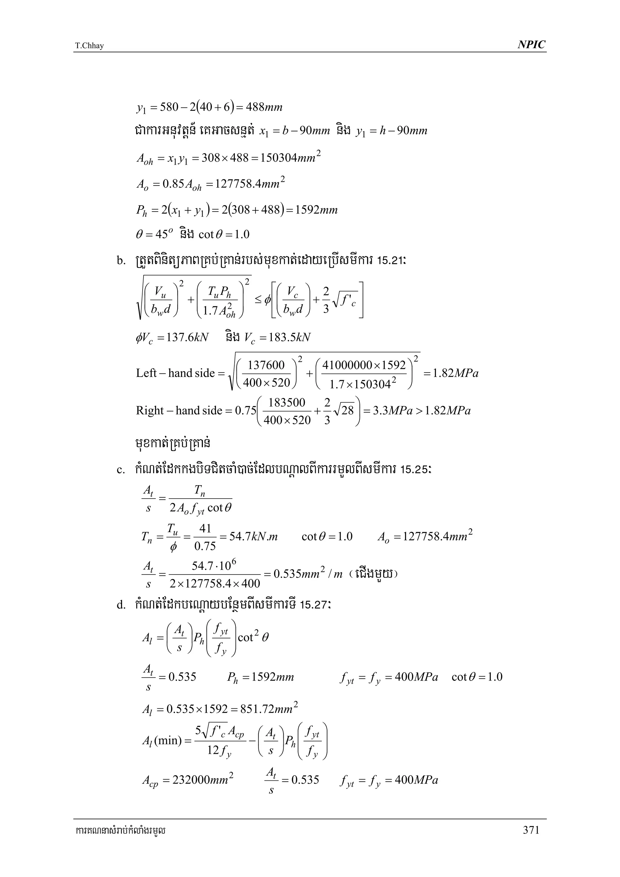 T.Chhay                                                                                                 NPIC




               y1 = 580 − 2(40 + 6 ) = 488mm
               CakarGnuvtþn_ eKGacsnμt; x1 = b − 90mm nig y1 = h − 90mm
               Aoh = x1 y1 = 308 × 488 = 150304mm 2

               Ao = 0.85 Aoh = 127758.4mm 2

               Ph = 2(x1 + y1 ) = 2(308 + 488) = 1592mm
               θ = 45o   nig cot θ = 1.0
          b.   RtYtBinitüPaBRKb;RKan;rbs;muxkat;edayeRbIsmIkar !%>@!³
                        2                       2
                 ⎛ Vu ⎞ ⎛ Tu Ph ⎞      ⎡⎛    ⎞                           ⎤
                 ⎜        ⎜      ⎟ ≤ φ ⎢⎜ Vc ⎟ + 2
                 ⎜b d ⎟ +⎜
                      ⎟       2 ⎟       ⎜b d ⎟ 3                    f 'c ⎥
                 ⎝ w ⎠ ⎝ 1.7 Aoh ⎠     ⎣⎝ w ⎠                            ⎦
               φVc = 137.6kN             nig Vc = 183.5kN
                                                          2                        2
                                   ⎛ 137600 ⎞ ⎛ 41000000 × 1592 ⎞
               Left − hand side = ⎜            ⎟ +⎜               ⎟ = 1.82 MPa
                                   ⎝ 400 × 520 ⎠ ⎝ 1.7 × 150304 2 ⎠
                                       ⎛ 183500     2    ⎞
               Right − hand side = 0.75⎜          +   28 ⎟ = 3.3MPa > 1.82MPa
                                       ⎝ 400 × 520 3     ⎠
               muxkat;RKb;RKan;
          c.   kMNt;EdkkgbiTCitcaM)ac;EdlbNþalBIkarrmYlBIsmIkar !%>@%³
                 At     Tn
                    =
                 s 2 Ao f yt cot θ
                          Tu        41
                Tn =           =        = 54.7 kN .m       cot θ = 1.0       Ao = 127758.4mm 2
                          φ        0.75
                        54.7 ⋅10 6
                 At
                    =
                 s 2 × 127758.4 × 400
                                      = 0.535mm 2 / m                ¬eCIgmYy¦
          d.   kMNt;EdkbeNþaybEnßmBIsmIkarTI !%>@&³
                      ⎛A       ⎞ ⎛ f yt       ⎞ 2
                 Al = ⎜ t      ⎟ Ph ⎜         ⎟ cot θ
                      ⎝ s      ⎠ ⎜ fy
                                    ⎝
                                              ⎟
                                              ⎠
                 At
                    = 0.535               Ph = 1592mm               f yt = f y = 400MPa   cot θ = 1.0
                 s
                 Al = 0.535 × 1592 = 851.72mm 2
                                   5 f 'c Acp      ⎛ A ⎞ ⎛ f yt ⎞
                 Al (min) =                      − ⎜ t ⎟ Ph ⎜   ⎟
                                     12 f y        ⎝ s ⎠ ⎜ fy ⎟
                                                            ⎝   ⎠
                                                     At
                 Acp = 232000mm 2                       = 0.535     f yt = f y = 400MPa
                                                     s


karKNnasMrab;kMlaMgrmYl                                                                                 371
 