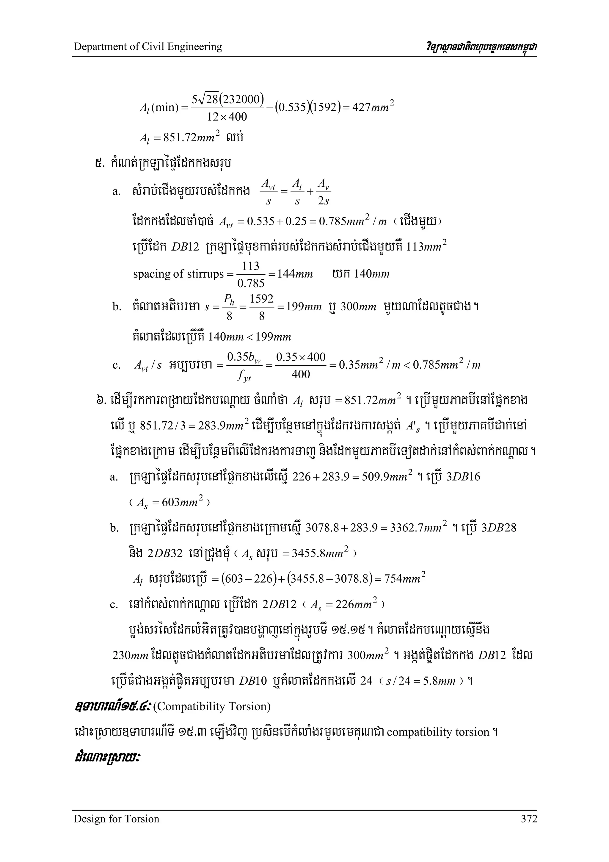 Department of Civil Engineering                                        viTüasßanCatiBhubec©keTskm<úCa


                           5 28 (232000)
              Al (min) =                 − (0.535)(1592) = 427mm 2
                             12 × 400
              Al = 851.72mm 2 lb;
    5> kMNt;RkLaépÞEdkkgsrub
       a. sMrab;eCIgmYyrbs;Edkkg
                                     Avt At Av
                                         =   +
                                      s     s 2s
          EdkkgEdlcaM)ac; Avt = 0.535 + 0.25 = 0.785mm 2 / m ¬eCIgmYy¦
          eRbIEdk DB12 RkLaépÞmuxkat;rbs;EdkkgsMrab;eCIgmYyKW 113mm 2
                                      = 144mm yk 140mm
                                 113
          spacing of stirrups =
                                0.785
       b. KMlatGtibrma s = h =          = 199mm b¤ 300mm mYyNaEdltUcCag.
                             P 1592
                              8     8
          KMlatEdleRbIKW 140mm < 199mm
                              0.35bw 0.35 × 400
       c. Avt / s Gb,brma =           =          = 0.35mm 2 / m < 0.785mm 2 / m
                                f    yt    400

    6> edIm,IrkkarBRgayEdkbeNþay cMNaMfa Al srub = 851.72mm 2 . eRbImYyPaKbIenAEpñkxag
       elI b¤ 851.72 / 3 = 283.9mm 2 edIm,IbEnßmenAkñúgEdkrgkarsgát; A's . eRbImYyPaKbIdak;enA
       EpñkxageRkam edIm,IbEnßmBIelIEdkrgkarTaj nigEdkmYyPaKbIeTotdak;enAkMBs;Bak;kNþal.
       a. RkLaépÞEdksrubenAEpñkxagelIesμI 226 + 283.9 = 509.9mm 2 . eRbI 3DB16

           ¬ As = 603mm 2 ¦
       b. RkLaépÞEdksrubenAEpñkxageRkamesμI 3078.8 + 283.9 = 3362.7 mm 2 . eRbI 3DB 28

           nig 2DB32 enARCugmMu ¬ As srub = 3455.8mm 2 ¦
             Al srubEdleRbI = (603 − 226 ) + (3455.8 − 3078.8) = 754mm 2

       c. enAkMBs;Bak;kNþal eRbIEdk 2DB12 ¬ As = 226mm 2 ¦

           bøg;srésEdklMGitRtUv)anbgðajenAkñúgrUbTI 15>15. KMlatEdkbeNþayesμInwg
        230mm EdltUcCagKMlatEdkGtibrmaEdlRtUvkar 300mm 2 . Ggát;p©itEdkkg DB12 Edl

       eRbIFMCagGgát;p©itGb,brma DB10 b¤KMlatEdkkgelI 24 ¬ s / 24 = 5.8mm ¦.
]TahrN_15>4³ (Compatibility Torsion)
edaHRsay]TahrN_TI 15>3 eLIgvij RbsinebIkMlaMgrmYlemKuNCa compatibility torsion.
dMeNaHRsay³

Design for Torsion                                                                               372
 
