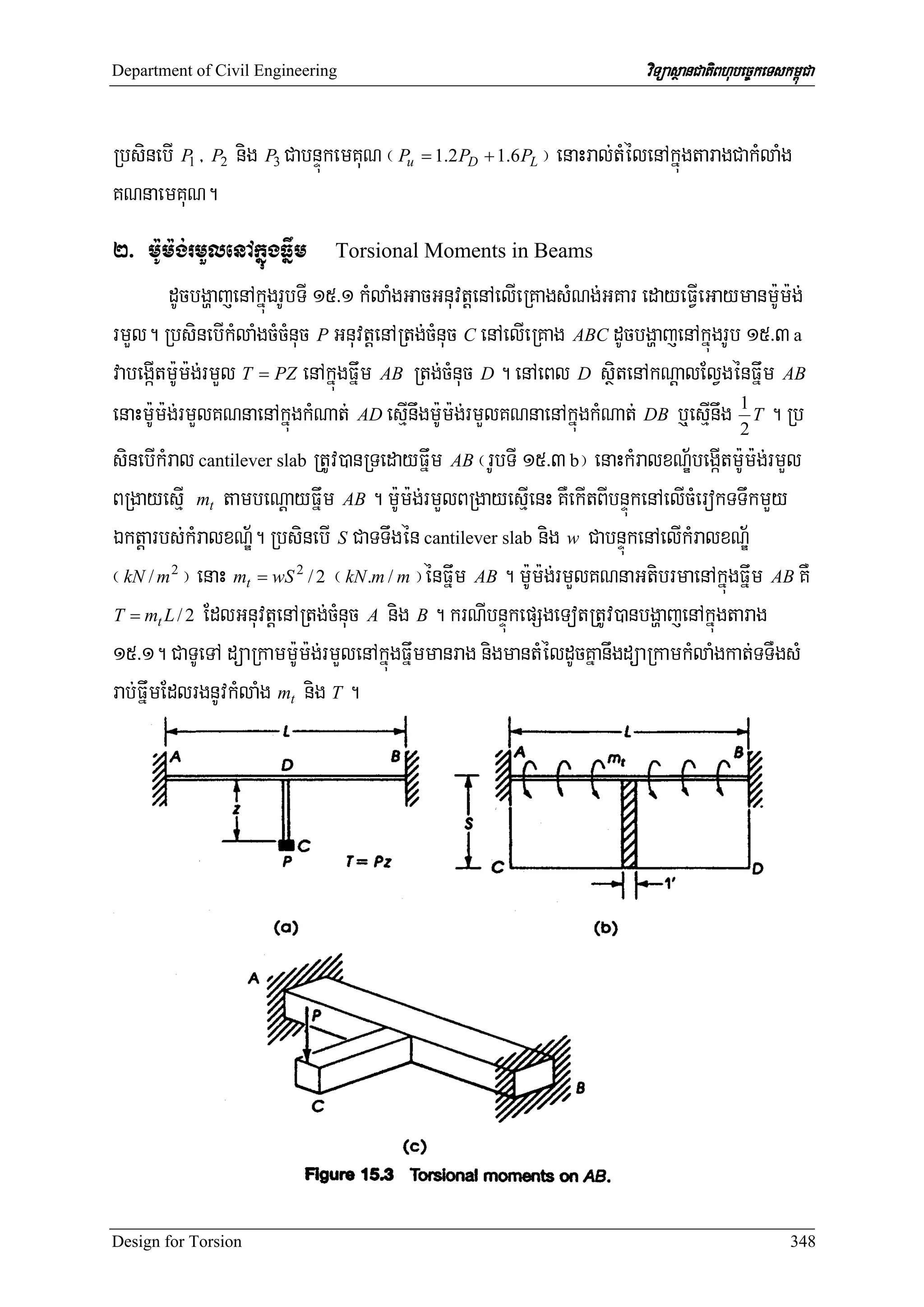 Department of Civil Engineering                                          viTüasßanCatiBhubec©keTskm<úCa


RbsinebI P1 / P2 nig P3 CabnÞúkemKuN ¬ Pu = 1.2PD + 1.6PL ¦ enaHral;tMélenAkñúgtaragCakMlaMg
KNnaemKuN.
2> m:Um:g;rmYlenAkñúgFñwm Torsional Moments in Beams
         dUcbgðajenAkñúgrUbTI 15>1 kMlaMgGacGnuvtþenAelIeRKagsMNg;GKar edayeFVIeGaymanm:Um:g;
rmYl. RbsinebIkMlaMgcMcMnuc P GnuvtþenARtg;cMnuc C enAelIeRKag ABC dUcbgðajenAkñúgrUb 15>3 a
vabegáItm:Um:g;rmYl T = PZ enAkñúgFñwm AB Rtg;cMnuc D . enAeBl D sßitenAkNþalElVgénFñwm AB
enaHm:Um:g;rmYlKNnaenAkñúgkMNat; AD esμInwgm:Um:g;rmYlKNnaenAkñúgkMNat; DB b¤esμInwg 1 T . Rb
                                                                                      2
sinebIkMral cantilever slab RtUv)anRTedayFñwm AB ¬rUbTI 15>3 b¦ enaHkMralxNÐ½begáItm:Um:g;rmYl
BRgayesμI mt tambeNþayFñwm AB . m:Um:g;rmYlBRgayesμIenH KWekItBIbnÞúkenAelIcMerokTTwkmYy
Éktþarbs;kMralxNÐ½. RbsinebI S CaTTwgén cantilever slab nig w CabnÞúkenAelIkMralxNÐ½
¬ kN / m 2 ¦ enaH mt = wS 2 / 2 ¬ kN .m / m ¦énFñwm AB . m:Um:g;rmYlKNnaGtibrmaenAkñúgFñwm AB KW
T = mt L / 2 EdlGnuvtþenARtg;cMnuc A nig B . krNIbnÞúkepSgeTotRtUv)anbgðajenAkñúgtarag

15>1. CaTUeTA düaRkamm:Um:g;rmYlenAkñúgFñwmmanrag nigmantMéldUcKñanwgdüaRkamkMlaMgkat;TTWgsM
rab;FñwmEdlrgnUvkMlaMg mt nig T .




Design for Torsion                                                                                 348
 