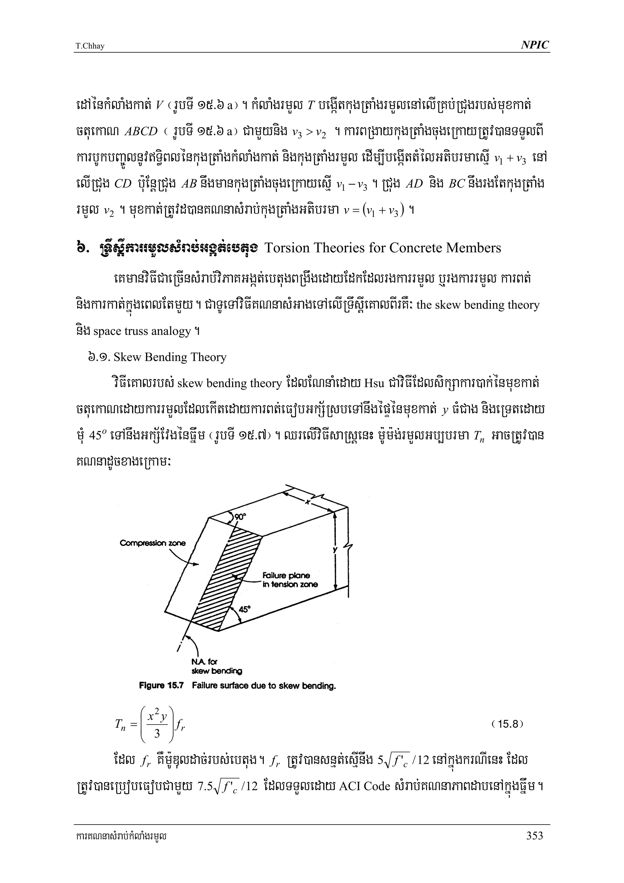 T.Chhay                                                                                    NPIC




edAénkMlaMgkat; V ¬rUbTI 15>6 a¦. kMlaMgrmYl T begáItkugRtaMgrmYlenAelIRKb;RCugrbs;muxkat;
ctuekaN ABCD ¬ rUbTI 15>6 a¦ CamYynig v3 > v2 . karBRgaykugRtaMgcugeRkayRtUv)anTTYlBI
karbUkbBa©ÚlnUvT§iBlénkugRtaMgkMlaMgkat; nigkugRtaMgrmYl edIm,IbegáIttMélGtibrmaesμI v1 + v3 enA
elIRCug CD b:uEnþRCug AB nwgmankugRtaMgcugeRkayesμI v1 − v3 . RCug AD nig BC nwgrgEtkugRtaMg
rmYl v2 . muxkat;RtUvd)anKNnasMrab;kugRtaMgGtibrma v = (v1 + v3 ) .
6> RTwsþIkarrmYlsMrab;Ggát;ebtug Torsion Theories for Concrete Members
         eKmanviFICaeRcInsMrab;viPaKGgát;ebtugBRgwgedayEdkEdlrgkarrmYl b¤rgkarrmYl karBt;
nigkarkat;kñúgeBlEtmYy. CaTUeTAviFIKNnasMGageTAelIRTwsþIeKalBIrKW³ the skew bending theory
nig space truss analogy.
    6>1> Skew Bending Theory
         viFIeKalrbs; skew bending theory EdlENnaMeday Hsu CaviFIEdlsikSakar)ak;énmuxkat;
ctuekaNedaykarrmYlEdlekItedaykarBt;eFobGkS½RsbeTAnwgépÞénmuxkat; y FMCag nigeRTteday
mMu 45o eTAnwgGkS½EvgénFñwm ¬rUbTI 15>7¦. QrelIviFIsaRsþenH m:Um:g;rmYlGb,brma Tn GacRtUv)an
KNnadUcxageRkam³




               ⎛ x2 y ⎞
          Tn = ⎜
               ⎜ 3 ⎟ r
                      ⎟f                                                             ¬!%>*¦
               ⎝      ⎠
        Edl f r KWm:UDuldac;rbs;ebtug. f r RtUv)ansnμt;esμInwg 5 f 'c / 12 enAkñúgkrNIenH Edl
RtUv)aneRbobeFobCamYy 7.5 f 'c /12 EdlTTYleday ACI Code sMrab;KNnaPaBdabenAkñúgFñwm.

karKNnasMrab;kMlaMgrmYl                                                                       353
 