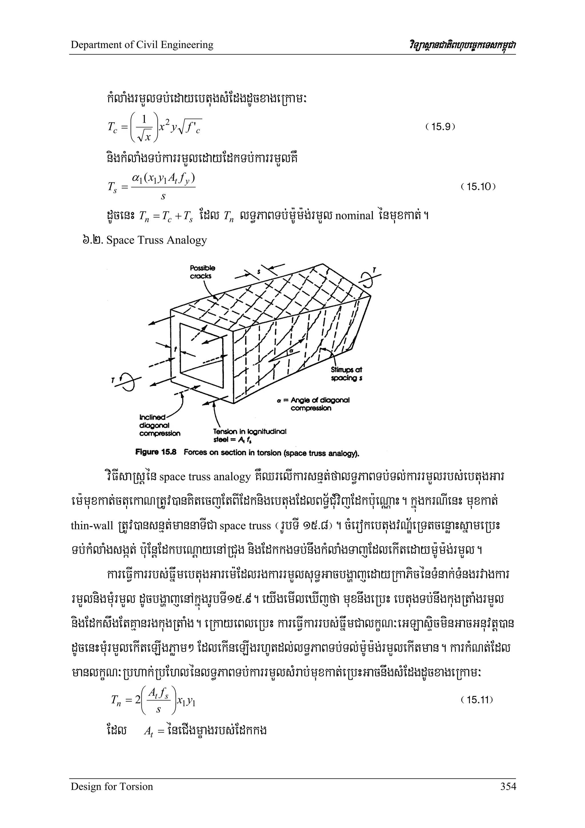 Department of Civil Engineering                                      viTüasßanCatiBhubec©keTskm<úCa


       kMlaMgrmYlTb;edayebtugsMEdgdUcxageRkam³
            ⎛ 1 ⎞ 2
       Tc = ⎜   ⎟ x y f 'c                                               ¬!%>(¦
            ⎝ x⎠
       nigkMlaMgTb;karrmYledayEdkTb;karrmYlKW
              α1 ( x1 y1 At f y )
       Ts =
                      s
                                                                                   ¬!%>!0¦
       dUcenH Tn = Tc + Ts Edl Tn lT§PaBTb;m:Um:g;rmYl nominal énmuxkat;.
  6>2> Space Truss Analogy




        viFIsaRsþén space truss analogy KWQrelIkarsnμt;falT§PaBTb;Tl;karrmYlrbs;ebtugGar
em:muxkat;ctuekaNRtUv)anKitecjEtBIEdknigebtugEdlBT§½CMuvijEdkb:ueNÑaH. kñúgkrNIenH muxkat;
thin-wall RtUv)ansnμt;mannaTICa space truss ¬rUbTI 15>8¦. cMerokebtugvNÐ½eRTtcenøaHsñameRbH

Tb;kMlaMgsgát; b:uEnþEdkbeNþayenARCug nigEdkkgTb;nwgkMlaMgTajEdlekItedaym:Um:g;rmYl.
        kareFVIkarrbs;FñwmebtugGarem:EdlrgkarrmYlsuT§GacbgðajedayRkaPicénTMnak;TMngrvagkar
rmYlnigmMurmYl dUcbgðajenAkñúgrUbTI15>9. eyIgemIleXIjfa muxnwgeRbH ebtugTb;nwgkugRtaMgrmYl
nigEdkswgEtKμanrgkugRtaMg. eRkayeBleRbH kareFVIkarrbs;FñwmCalkçN³eGLasÞicminGacGnuvtþ)an
dUcenHmMurmYlekIteLIgPøam² EdlekIneLIgrhUtdl;lT§PaBTb;Tl;m:Um:g;rmYlekItman. karkMNt;Edl
manlkçN³Rbhak;RbEhlénlT§PaBTb;karrmYlsMrab;muxkat;eRbHGacnwgsMEdgdUcxageRkam³
                ⎛A f ⎞
          Tn = 2⎜ t s ⎟ x1 y1
                ⎝ s ⎠
                                                                                   ¬!%>!!¦
        Edl At = éneCIgmçagrbs;Edkkg

Design for Torsion                                                                             354
 