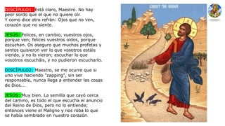 DISCÍPULO1: Está claro, Maestro. No hay
peor sordo que el que no quiere oír.
Y como dice otro refrán: Ojos que no ven,
corazón que no siente.
JESÚS: Felices, en cambio, vuestros ojos,
porque ven; felices vuestros oídos, porque
escuchan. Os aseguro que muchos profetas y
santos quisieron ver lo que vosotros estáis
viendo, y no lo vieron; escuchar lo que
vosotros escucháis, y no pudieron escucharlo.
DISCÍPULO2: Maestro, se me ocurre que si
uno vive haciendo "zapping", sin ser
responsable, nunca llega a entender las cosas
de Dios...
JESÚS: Muy bien. La semilla que cayó cerca
del camino, es todo el que escucha el anuncio
del Reino de Dios, pero no lo entiende;
entonces viene el Maligno y nos roba lo que
se había sembrado en nuestro corazón.
 