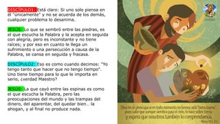 DISCÍPULO1: Está claro: Si uno solo piensa en
él "únicamente" y no se acuerda de los demás,
cualquier problema lo desanima.
JESÚS: Lo que se sembró entre las piedras, es
el que escucha la Palabra y la acepta en seguida
con alegría, pero es inconstante y no tiene
raíces; y por eso en cuanto le llega un
sufrimiento o una persecución a causa de la
Palabra, se cansa en seguida y fracasa.
DISCÍPULO2: Eso es como cuando decimos: "Yo
tengo tanto que hacer que no tengo tiempo".
Uno tiene tiempo para lo que le importa en
serio, ¿verdad Maestro?
JESÚS: La que cayó entre las espinas es como
el que escucha la Palabra, pero las
preocupaciones del mundo y las trampas del
dinero, del aparentar, del quedar bien… la
ahogan, y al final no produce nada.
 