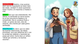 DISCÍPULO1: Maestro, ¿nos quieres
decir que lo importante es hacer bien
las cosas, verdad? A veces queremos
hacer mucho y lo hacemos a medias o
mal.
JESÚS: Veo que vais entendiendo. Por
último, lo sembrado en tierra buena
es el que escucha la Palabra y la
comprende. Ese sí, produce fruto y
rinde: un grano da cien, otro da
sesenta, otro treinta por cada grano
sembrado.
DISCÍPULO2: Es decir, que no valen
las buenas intenciones, las falsas
promesas, sino que debemos de ir con
la verdad por delante y haciendo las
cosas por amor. Como dice un refrán:
“obras son amores y no buenas
razones”.
 