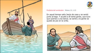 Parábola del sembrador - Mateo 13, 1-23
En aquel tiempo salio Jesús de casa y se sentó
junto al lago. Y acudió a él tanta gente, que tuvo
que subirse a una barca; se sentó y la gente se
quedó de pie en la orilla.
 