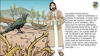 Les habló mucho rato en
parábolas: - Salió el sembrador a
sembrar. Al sembrar, un poco cayó
al borde del camino; vinieron los
pájaros y se lo comieron. Otro
poco cayó en terreno pedregoso,
donde apenas tenía tierra, y como
la tierra no era profunda brotó en
seguida; pero, en cuando salió el
sol, se abrasó y por falta de raíz
se secó. Otro poco entre zarzas,
que crecieron y lo ahogaron. El
resto cayó en tierra buena y dio
grano: unos ciento, otros sesenta,
otros treinta. El que tenga oídos
que oiga. .......
 