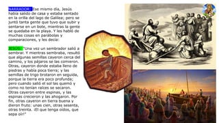 NARRADOR: Ese mismo día, Jesús
había salido de casa y estaba sentado
en la orilla del lago de Galilea; pero se
juntó tanta gente que tuvo que subir y
sentarse en un bote, mientras la gente
se quedaba en la playa. Y les habló de
muchas cosas en parábolas y
comparaciones, y les decía:
JESÚS: "Una vez un sembrador salió a
sembrar. Y mientras sembraba, resultó
que algunas semillas cayeron cerca del
camino, y los pájaros se las comieron.
Otras, cayeron donde estaba lleno de
piedras y había poca tierra; y las
semillas de trigo brotaron en seguida,
porque la tierra era poco profunda;
pero cuando salió el sol las quemó y
como no tenían raíces se secaron.
Otras cayeron entre espinas, y las
espinas crecieron y las ahogaron. Por
fin, otras cayeron en tierra buena y
dieron fruto: unas cien, otras sesenta,
otras treinta. ¡El que tenga oídos, que
sepa oír!"
 
