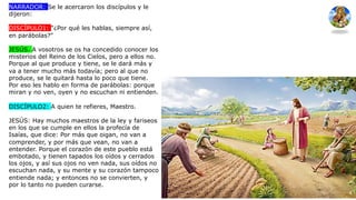 NARRADOR: Se le acercaron los discípulos y le
dijeron:
DISCÍPULO1: "¿Por qué les hablas, siempre así,
en parábolas?"
JESÚS. A vosotros se os ha concedido conocer los
misterios del Reino de los Cielos, pero a ellos no.
Porque al que produce y tiene, se le dará más y
va a tener mucho más todavía; pero al que no
produce, se le quitará hasta lo poco que tiene.
Por eso les hablo en forma de parábolas: porque
miran y no ven, oyen y no escuchan ni entienden.
DISCÍPULO2: A quien te refieres, Maestro.
JESÚS: Hay muchos maestros de la ley y fariseos
en los que se cumple en ellos la profecía de
Isaías, que dice: Por más que oigan, no van a
comprender, y por más que vean, no van a
entender. Porque el corazón de este pueblo está
embotado, y tienen tapados los oídos y cerrados
los ojos, y así sus ojos no ven nada, sus oídos no
escuchan nada, y su mente y su corazón tampoco
entiende nada; y entonces no se convierten, y
por lo tanto no pueden curarse.
 
