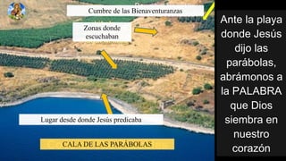 !"#$%&'%(&')'%
*+"*$%,$-.-%
*/0+%&'-%
('123+&'-4%
'3125+"+-%'%
&'%6!7!89!%
:;$%</+-%
-/$531'%$"%
";$-#1+%
=+1'>?"
Cumbre de las Bienaventuranzas
Zonas donde
escuchaban
Lugar desde donde Jesús predicaba
CALA DE LAS PARÁBOLAS
 
