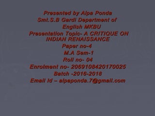 Presented by Alpa PondaPresented by Alpa Ponda
Smt.S.B Gardi Department ofSmt.S.B Gardi Department of
English MKBUEnglish MKBU
Presentation Topic- A CRITIQUE ONPresentation Topic- A CRITIQUE ON
INDIAN RENAISSANCEINDIAN RENAISSANCE
Paper no-4Paper no-4
M.A Sem-1M.A Sem-1
Roll no- 04Roll no- 04
Enrolment no- 2069108420170025Enrolment no- 2069108420170025
Batch -2016-2018Batch -2016-2018
Email Id – alpaponda.7@gmail.comEmail Id – alpaponda.7@gmail.com
 