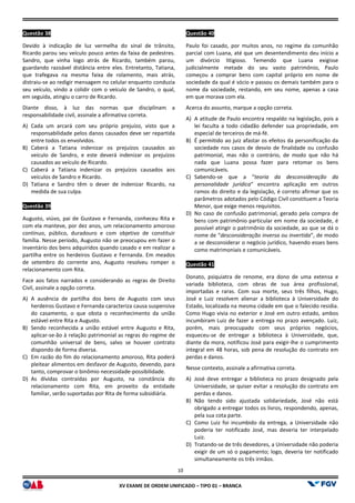 XV EX
Questão 38
Devido à indicação de luz vermelha do sinal de trânsito,
Ricardo parou seu veículo pouco antes da faixa de pedestres.
Sandro, que vinha logo atrás de Ricardo, também parou,
guardando razoável distância entre eles. Entretanto, Tatiana,
que trafegava na mesma faixa de rolamento, mais atrás,
distraiu-se ao redigir mensagem no celular enquanto conduzia
seu veículo, vindo a colidir com o veículo de Sandro, o qual,
em seguida, atingiu o carro de Ricardo.
Diante disso, à luz das normas que disciplinam a
responsabilidade civil, assinale a afirmativa correta.
A) Cada um arcará com seu próprio prejuízo, visto que a
responsabilidade pelos danos causados deve ser repartida
entre todos os envolvidos.
B) Caberá a Tatiana indenizar os prejuízos causados ao
veículo de Sandro, e este deverá indenizar os prejuízos
causados ao veículo de Ricardo.
C) Caberá a Tatiana indenizar os prejuízos causados aos
veículos de Sandro e Ricardo.
D) Tatiana e Sandro têm o dever de indenizar Ricardo, na
medida de sua culpa.
Questão 39
Augusto, viúvo, pai de Gustavo e Fernanda, conheceu Rita e
com ela manteve, por dez anos, um relacionamento amoroso
contínuo, público, duradouro e com objetivo de constituir
família. Nesse período, Augusto não se preocupou em fazer o
inventário dos bens adquiridos quando casado e em realizar a
partilha entre os herdeiros Gustavo e Fernanda. Em meados
de setembro do corrente ano, Augusto resolveu romper o
relacionamento com Rita.
Face aos fatos narrados e considerando as regras de Direito
Civil, assinale a opção correta.
A) A ausência de partilha dos bens de Augusto com seus
herdeiros Gustavo e Fernanda caracteriza causa suspensiva
do casamento, o que obsta o reconhecimento da união
estável entre Rita e Augusto.
B) Sendo reconhecida a união estável entre Augusto e Rita,
aplicar-se-ão à relação patrimonial as regras do regime de
comunhão universal de bens, salvo se houver contrato
dispondo de forma diversa.
C) Em razão do fim do relacionamento amoroso, Rita poderá
pleitear alimentos em desfavor de Augusto, devendo, para
tanto, comprovar o binômio necessidade
D) As dívidas contraídas por Augusto, na constância do
relacionamento com Rita, em proveito da entidade
familiar, serão suportadas por Rita de forma subsidiária.
10
EXAME DE ORDEM UNIFICADO – TIPO 01 – BRANCA
Devido à indicação de luz vermelha do sinal de trânsito,
Ricardo parou seu veículo pouco antes da faixa de pedestres.
Sandro, que vinha logo atrás de Ricardo, também parou,
guardando razoável distância entre eles. Entretanto, Tatiana,
a faixa de rolamento, mais atrás,
se ao redigir mensagem no celular enquanto conduzia
seu veículo, vindo a colidir com o veículo de Sandro, o qual,
Diante disso, à luz das normas que disciplinam a
bilidade civil, assinale a afirmativa correta.
Cada um arcará com seu próprio prejuízo, visto que a
responsabilidade pelos danos causados deve ser repartida
Caberá a Tatiana indenizar os prejuízos causados ao
e este deverá indenizar os prejuízos
Caberá a Tatiana indenizar os prejuízos causados aos
Tatiana e Sandro têm o dever de indenizar Ricardo, na
pai de Gustavo e Fernanda, conheceu Rita e
com ela manteve, por dez anos, um relacionamento amoroso
contínuo, público, duradouro e com objetivo de constituir
família. Nesse período, Augusto não se preocupou em fazer o
casado e em realizar a
partilha entre os herdeiros Gustavo e Fernanda. Em meados
de setembro do corrente ano, Augusto resolveu romper o
Face aos fatos narrados e considerando as regras de Direito
A ausência de partilha dos bens de Augusto com seus
herdeiros Gustavo e Fernanda caracteriza causa suspensiva
do casamento, o que obsta o reconhecimento da união
Sendo reconhecida a união estável entre Augusto e Rita,
ão à relação patrimonial as regras do regime de
comunhão universal de bens, salvo se houver contrato
Em razão do fim do relacionamento amoroso, Rita poderá
pleitear alimentos em desfavor de Augusto, devendo, para
var o binômio necessidade-possibilidade.
As dívidas contraídas por Augusto, na constância do
relacionamento com Rita, em proveito da entidade
familiar, serão suportadas por Rita de forma subsidiária.
Questão 40
Paulo foi casado, por muitos anos,
parcial com Luana, até que um desentendimento deu início a
um divórcio litigioso. Temendo que Luana exigisse
judicialmente metade do seu vasto patrimônio, Paulo
começou a comprar bens com capital próprio em nome de
sociedade da qual é sócio e passou os demais também para o
nome da sociedade, restando, em seu nome, apenas a casa
em que morava com ela.
Acerca do assunto, marque a opção correta.
A) A atitude de Paulo encontra respaldo na legislação, pois a
lei faculta a todo cidadão
especial de terceiros de má
B) É permitido ao juiz afastar os efeitos da personificação da
sociedade nos casos de desvio de finalidade ou confusão
patrimonial, mas não o contrário, de modo que não há
nada que Luana possa fazer
comunicáveis.
C) Sabendo-se que a “teoria da desconsideração da
personalidade jurídica” encontra aplicação em outros
ramos do direito e da legislação, é correto afirmar que os
parâmetros adotados pelo Código Civil constituem a Teoria
Menor, que exige menos requisitos.
D) No caso de confusão patrimonial, gerado pela compra de
bens com patrimônio particular em nome da sociedade, é
possível atingir o patrimônio da sociedade, ao que se dá o
nome de “desconsideração inversa ou invertida
a se desconsiderar o negócio jurídico, havendo esses bens
como matrimoniais e comunicáveis.
Questão 41
Donato, psiquiatra de renome, era dono de uma extensa e
variada biblioteca, com obras de sua área profissional,
importadas e raras. Com sua morte,
José e Luiz resolvem alienar a biblioteca à Universidade do
Estado, localizada na mesma cidade em que o falecido residia.
Como Hugo vivia no exterior e José em outro estado, ambos
incumbiram Luiz de fazer a entrega no prazo avençado
porém, mais preocupado com seus próprios negócios,
esqueceu-se de entregar a biblioteca à Universidade, que,
diante da mora, notificou José para exigir
integral em 48 horas, sob pena de resolução do contrato em
perdas e danos.
Nesse contexto, assinale a afirmativa correta.
A) José deve entregar a biblioteca no prazo designado pela
Universidade, se quiser evitar a resolução do contrato em
perdas e danos.
B) Não tendo sido ajustada solidariedade, José não está
obrigado a entregar todos o
pela sua cota parte.
C) Como Luiz foi incumbido da entrega, a Universidade não
poderia ter notificado José, mas deveria ter interpelado
Luiz.
D) Tratando-se de três devedores, a Universidade não poderia
exigir de um só o pagamento;
simultaneamente os três irmãos.
Paulo foi casado, por muitos anos, no regime da comunhão
parcial com Luana, até que um desentendimento deu início a
um divórcio litigioso. Temendo que Luana exigisse
judicialmente metade do seu vasto patrimônio, Paulo
começou a comprar bens com capital próprio em nome de
sócio e passou os demais também para o
nome da sociedade, restando, em seu nome, apenas a casa
Acerca do assunto, marque a opção correta.
A atitude de Paulo encontra respaldo na legislação, pois a
lei faculta a todo cidadão defender sua propriedade, em
especial de terceiros de má-fé.
É permitido ao juiz afastar os efeitos da personificação da
sociedade nos casos de desvio de finalidade ou confusão
patrimonial, mas não o contrário, de modo que não há
nada que Luana possa fazer para retomar os bens
teoria da desconsideração da
” encontra aplicação em outros
ramos do direito e da legislação, é correto afirmar que os
parâmetros adotados pelo Código Civil constituem a Teoria
or, que exige menos requisitos.
No caso de confusão patrimonial, gerado pela compra de
bens com patrimônio particular em nome da sociedade, é
possível atingir o patrimônio da sociedade, ao que se dá o
desconsideração inversa ou invertida”, de modo
a se desconsiderar o negócio jurídico, havendo esses bens
como matrimoniais e comunicáveis.
Donato, psiquiatra de renome, era dono de uma extensa e
variada biblioteca, com obras de sua área profissional,
importadas e raras. Com sua morte, seus três filhos, Hugo,
José e Luiz resolvem alienar a biblioteca à Universidade do
Estado, localizada na mesma cidade em que o falecido residia.
Como Hugo vivia no exterior e José em outro estado, ambos
incumbiram Luiz de fazer a entrega no prazo avençado. Luiz,
porém, mais preocupado com seus próprios negócios,
se de entregar a biblioteca à Universidade, que,
diante da mora, notificou José para exigir-lhe o cumprimento
integral em 48 horas, sob pena de resolução do contrato em
sse contexto, assinale a afirmativa correta.
José deve entregar a biblioteca no prazo designado pela
Universidade, se quiser evitar a resolução do contrato em
Não tendo sido ajustada solidariedade, José não está
obrigado a entregar todos os livros, respondendo, apenas,
Como Luiz foi incumbido da entrega, a Universidade não
poderia ter notificado José, mas deveria ter interpelado
se de três devedores, a Universidade não poderia
exigir de um só o pagamento; logo, deveria ter notificado
simultaneamente os três irmãos.
 