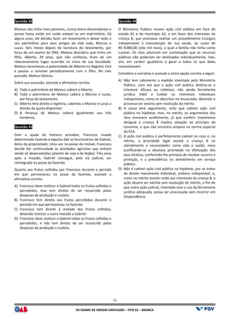 XV EX
Questão 42
Mateus não tinha mais parentes, nunca tivera descendentes e
jamais havia vivido em união estável ou em matrimônio. Há
alguns anos, ele decidiu fazer um testamento e deixar todo o
seu patrimônio para seus amigos da vida toda, Marcos e
Lucas. Seis meses depois da lavratura do testamento, por
força de um exame de DNA, Mateus descobriu que tinha um
filho, Alberto, 29 anos, que não conhecia, fruto de um
relacionamento fugaz ocorrido no início de sua faculdade.
Mateus reconheceu a paternidade de Alberto no Registro Civil
e passou a conviver periodicamente com o filho. No mês
passado, Mateus faleceu.
Sobre sua sucessão, assinale a afirmativa correta.
A) Todo o patrimônio de Mateus caberá a Alberto.
B) Todo o patrimônio de Mateus caberá a Marcos e Lucas,
por força do testamento.
C) Alberto terá direito à legítima, cabendo a Marcos e Lucas a
divisão da quota disponível.
D) A herança de Mateus caberá igualmente aos
herdeiros.
Questão 43
Com a ajuda de homens armados, Francisco invade
determinada fazenda e expulsa dali os funcionários de Gabriel,
dono da propriedade. Uma vez na posse do imóvel, Francisco
decide dar continuidade às atividades agrícolas que vinha
sendo ali desenvolvidas (plantio de soja e de feijão). Três anos
após a invasão, Gabriel consegue, pela via judicial, ser
reintegrado na posse da fazenda.
Quanto aos frutos colhidos por Francisco durante o período
em que permaneceu na posse da fazenda,
afirmativa correta.
A) Francisco deve restituir a Gabriel todos os frutos colhidos e
percebidos, mas tem direito de ser ressarcido pelas
despesas de produção e custeio.
B) Francisco tem direito aos frutos percebidos durante o
período em que permaneceu na fazenda.
C) Francisco tem direito à metade dos frutos colhidos,
devendo restituir a outra metade a Gabriel.
D) Francisco deve restituir a Gabriel todos os frutos colhidos e
percebidos, e não tem direito de ser ressarcido pelas
despesas de produção e custeio.
11
EXAME DE ORDEM UNIFICADO – TIPO 01 – BRANCA
Mateus não tinha mais parentes, nunca tivera descendentes e
jamais havia vivido em união estável ou em matrimônio. Há
alguns anos, ele decidiu fazer um testamento e deixar todo o
patrimônio para seus amigos da vida toda, Marcos e
Lucas. Seis meses depois da lavratura do testamento, por
força de um exame de DNA, Mateus descobriu que tinha um
filho, Alberto, 29 anos, que não conhecia, fruto de um
cio de sua faculdade.
Mateus reconheceu a paternidade de Alberto no Registro Civil
e passou a conviver periodicamente com o filho. No mês
Sobre sua sucessão, assinale a afirmativa correta.
Todo o patrimônio de Mateus caberá a Alberto.
Todo o patrimônio de Mateus caberá a Marcos e Lucas,
Alberto terá direito à legítima, cabendo a Marcos e Lucas a
A herança de Mateus caberá igualmente aos três
Com a ajuda de homens armados, Francisco invade
determinada fazenda e expulsa dali os funcionários de Gabriel,
dono da propriedade. Uma vez na posse do imóvel, Francisco
decide dar continuidade às atividades agrícolas que vinham
sendo ali desenvolvidas (plantio de soja e de feijão). Três anos
após a invasão, Gabriel consegue, pela via judicial, ser
Quanto aos frutos colhidos por Francisco durante o período
em que permaneceu na posse da fazenda, assinale a
Francisco deve restituir a Gabriel todos os frutos colhidos e
percebidos, mas tem direito de ser ressarcido pelas
Francisco tem direito aos frutos percebidos durante o
permaneceu na fazenda.
Francisco tem direito à metade dos frutos colhidos,
devendo restituir a outra metade a Gabriel.
Francisco deve restituir a Gabriel todos os frutos colhidos e
percebidos, e não tem direito de ser ressarcido pelas
Questão 44
O Ministério Público moveu ação civil pública em face do
estado A1 e do município A2, e em favor dos interesses da
criança B, que precisava realizar um procedimento cirúrgico
indispensável à manutenção de sua saúde
R$ 8.000,00 (oito mil reais), o qual a família não tinha como
custear. Os réus aduziram em contestação que os recursos
públicos não poderiam ser destinados individualmente, mas
sim, em caráter igualitário e geral a todos os que deles
necessitassem.
Considere a narrativa e assinale a única opção correta a seguir.
A) Não tem cabimento a medida intentada pelo Ministério
Público, uma vez que a ação civil pública destina
interesse difusos ou coletivos, não sendo ferramenta
jurídica hábil a tutelar os interesses individuais
indisponíveis, como os descritos no enunciado, devendo o
processo ser extinto sem resolução do mérito.
B) A causa terá seguimento, visto que cabível ação civil
pública na hipótese, mas, no mérito, os argumentos dos
réus merecem acolhimento, já que conferir tratamento
desigual à criança B implica violação ao princípio da
isonomia, o que não encontra amparo na norma especial
do ECA.
C) A ação civil pública é perfeitamente cabível no caso e, no
mérito, a prioridade legal assiste a crian
atendimento a necessidades como vida e saúde, nisso
justificando-se a absoluta prioridade na efetivação dos
seus direitos, conferindo-lhe primazia de receber socorro e
proteção, e a precedência no atendimento em serviço
público.
D) Não é cabível ação civil pública na hipótese, por se tratar
de direito meramente individual, embora indisponível, e,
como no mérito assiste razão aos interesses da criança B, a
ação deverá ser extinta sem resolução do mérito, a fim de
que outra ação judicial, intentada com o
jurídica adequada, possa ser processada sem incorrer em
litispendência.
O Ministério Público moveu ação civil pública em face do
estado A1 e do município A2, e em favor dos interesses da
criança B, que precisava realizar um procedimento cirúrgico
indispensável à manutenção de sua saúde, ao custo de
R$ 8.000,00 (oito mil reais), o qual a família não tinha como
custear. Os réus aduziram em contestação que os recursos
públicos não poderiam ser destinados individualmente, mas,
em caráter igualitário e geral a todos os que deles
Considere a narrativa e assinale a única opção correta a seguir.
Não tem cabimento a medida intentada pelo Ministério
Público, uma vez que a ação civil pública destina-se a
interesse difusos ou coletivos, não sendo ferramenta
lar os interesses individuais
indisponíveis, como os descritos no enunciado, devendo o
processo ser extinto sem resolução do mérito.
A causa terá seguimento, visto que cabível ação civil
pública na hipótese, mas, no mérito, os argumentos dos
colhimento, já que conferir tratamento
desigual à criança B implica violação ao princípio da
isonomia, o que não encontra amparo na norma especial
A ação civil pública é perfeitamente cabível no caso e, no
mérito, a prioridade legal assiste a criança B no
atendimento a necessidades como vida e saúde, nisso
se a absoluta prioridade na efetivação dos
lhe primazia de receber socorro e
proteção, e a precedência no atendimento em serviço
civil pública na hipótese, por se tratar
de direito meramente individual, embora indisponível, e,
como no mérito assiste razão aos interesses da criança B, a
ação deverá ser extinta sem resolução do mérito, a fim de
que outra ação judicial, intentada com o uso da ferramenta
jurídica adequada, possa ser processada sem incorrer em
 