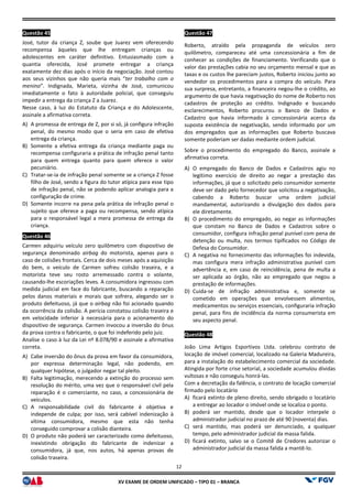 XV EX
Questão 45
José, tutor da criança Z, soube que Juarez vem oferecendo
recompensa àqueles que lhe entregam crianças ou
adolescentes em caráter definitivo. Entusiasmado com a
quantia oferecida, José promete entregar a criança
exatamente dez dias após o início da negociação. José contou
aos seus vizinhos que não queria mais “ter trabalho com o
menino”. Indignada, Marieta, vizinha de José, comunicou
imediatamente o fato à autoridade policial, que conseguiu
impedir a entrega da criança Z a Juarez.
Nesse caso, à luz do Estatuto da Criança e do Adolescente,
assinale a afirmativa correta.
A) A promessa de entrega de Z, por si só, já configura infração
penal, do mesmo modo que o seria em caso de efetiva
entrega da criança.
B) Somente a efetiva entrega da criança mediante paga ou
recompensa configuraria a prática de infração penal tanto
para quem entrega quanto para quem oferece o valor
pecuniário.
C) Tratar-se-ia de infração penal somente se a criança Z fosse
filho de José, sendo a figura do tutor atípica para esse tipo
de infração penal, não se podendo aplicar analogia para a
configuração de crime.
D) Somente incorre na pena pela prática de infração penal o
sujeito que oferece a paga ou recompensa, sendo atípica
para o responsável legal a mera promessa de entrega da
criança.
Questão 46
Carmen adquiriu veículo zero quilômetro com dispositivo de
segurança denominado airbag do motorista, apenas para o
caso de colisões frontais. Cerca de dois meses após a aquisição
do bem, o veículo de Carmen sofreu colisão traseira, e a
motorista teve seu rosto arremessado contra o volante,
causando-lhe escoriações leves. A consumidora ingres
medida judicial em face do fabricante, buscando a reparação
pelos danos materiais e morais que sofrera, alegando ser o
produto defeituoso, já que o airbag não foi acionado quando
da ocorrência da colisão. A perícia constatou colisão traseira e
em velocidade inferior à necessária para o acionamento do
dispositivo de segurança. Carmen invocou a inversão do ônus
da prova contra o fabricante, o que foi indeferido pelo juiz.
Analise o caso à luz da Lei nº 8.078/90 e assinale a afirmativa
correta.
A) Cabe inversão do ônus da prova em favor da consumidora,
por expressa determinação legal, não podendo, em
qualquer hipótese, o julgador negar tal pleito.
B) Falta legitimação, merecendo a extinção do processo sem
resolução do mérito, uma vez que o responsável civil
reparação é o comerciante, no caso, a concessionária de
veículos.
C) A responsabilidade civil do fabricante é objetiva e
independe de culpa; por isso, será cabível indenização à
vítima consumidora, mesmo que esta não tenha
conseguido comprovar a colisão dianteira.
D) O produto não poderá ser caracterizado como defeituoso,
inexistindo obrigação do fabricante de indenizar a
consumidora, já que, nos autos, há apenas provas de
colisão traseira.
12
EXAME DE ORDEM UNIFICADO – TIPO 01 – BRANCA
José, tutor da criança Z, soube que Juarez vem oferecendo
recompensa àqueles que lhe entregam crianças ou
definitivo. Entusiasmado com a
quantia oferecida, José promete entregar a criança
exatamente dez dias após o início da negociação. José contou
ter trabalho com o
”. Indignada, Marieta, vizinha de José, comunicou
imediatamente o fato à autoridade policial, que conseguiu
Nesse caso, à luz do Estatuto da Criança e do Adolescente,
A promessa de entrega de Z, por si só, já configura infração
penal, do mesmo modo que o seria em caso de efetiva
Somente a efetiva entrega da criança mediante paga ou
recompensa configuraria a prática de infração penal tanto
para quem entrega quanto para quem oferece o valor
ia de infração penal somente se a criança Z fosse
filho de José, sendo a figura do tutor atípica para esse tipo
de infração penal, não se podendo aplicar analogia para a
Somente incorre na pena pela prática de infração penal o
to que oferece a paga ou recompensa, sendo atípica
para o responsável legal a mera promessa de entrega da
Carmen adquiriu veículo zero quilômetro com dispositivo de
do motorista, apenas para o
caso de colisões frontais. Cerca de dois meses após a aquisição
do bem, o veículo de Carmen sofreu colisão traseira, e a
motorista teve seu rosto arremessado contra o volante,
lhe escoriações leves. A consumidora ingressou com
medida judicial em face do fabricante, buscando a reparação
pelos danos materiais e morais que sofrera, alegando ser o
não foi acionado quando
da ocorrência da colisão. A perícia constatou colisão traseira e
elocidade inferior à necessária para o acionamento do
dispositivo de segurança. Carmen invocou a inversão do ônus
da prova contra o fabricante, o que foi indeferido pelo juiz.
Analise o caso à luz da Lei nº 8.078/90 e assinale a afirmativa
nversão do ônus da prova em favor da consumidora,
por expressa determinação legal, não podendo, em
qualquer hipótese, o julgador negar tal pleito.
Falta legitimação, merecendo a extinção do processo sem
resolução do mérito, uma vez que o responsável civil pela
reparação é o comerciante, no caso, a concessionária de
A responsabilidade civil do fabricante é objetiva e
independe de culpa; por isso, será cabível indenização à
vítima consumidora, mesmo que esta não tenha
dianteira.
O produto não poderá ser caracterizado como defeituoso,
inexistindo obrigação do fabricante de indenizar a
consumidora, já que, nos autos, há apenas provas de
Questão 47
Roberto, atraído pela propaganda de veículos zero
quilômetro, compareceu até uma concessionária a fim de
conhecer as condições de financiamento. Verificando que o
valor das prestações cabia no seu orçamento mensal e que as
taxas e os custos lhe pareciam justos, Roberto iniciou junto ao
vendedor os procedimentos para a compra do veículo. Para
sua surpresa, entretanto, a financeira negou
argumento de que havia negativação do nome de Roberto nos
cadastros de proteção ao crédito. Indignado e buscando
esclarecimentos, Roberto procurou o Banco
Cadastro que havia informado à concessionária acerca da
suposta existência de negativação, sendo informado por um
dos empregados que as informações que Roberto buscava
somente poderiam ser dadas mediante ordem judicial.
Sobre o procedimento do empregado do Banco, assinale a
afirmativa correta.
A) O empregado do Banco de Dados e Cadastros agiu no
legítimo exercício de direito ao negar a prestação das
informações, já que o solicitado pelo consumidor somente
deve ser dado pelo fornecedor que
cabendo a Roberto buscar uma ordem judicial
mandamental, autorizando a divulgação dos dados para
ele diretamente.
B) O procedimento do empregado, ao negar as informações
que constam no Banco de Dados e Cadastros sobre o
consumidor, configura infração penal punível com pena de
detenção ou multa, nos termos tipificados no Código de
Defesa do Consumidor.
C) A negativa no fornecimento das informações foi indevida,
mas configura mera infração administrativa punível com
advertência e, em caso d
ser aplicada ao órgão, não ao empregado que negou a
prestação de informações.
D) Cuida-se de infração administrativa e, somente se
cometido em operações que envolvessem alimentos,
medicamentos ou serviços essenciais, configurar
penal, para fins de incidência da norma consumerista em
seu aspecto penal.
Questão 48
João Lima Artigos Esportivos Ltda. celebrou contrato de
locação de imóvel comercial, localizado na Galeria Madureira,
para a instalação do estabelecimento
Atingida por forte crise setorial, a sociedade acumulou dívidas
vultosas e não conseguiu honrá
Com a decretação da falência, o contrato de locação comercial
firmado pelo locatário
A) ficará extinto de pleno direito, sendo obrigado
a entregar ao locador o imóvel onde se localiza o ponto.
B) poderá ser mantido, desde que o locador interpele o
administrador judicial no prazo de até 90 (noventa) dias.
C) será mantido, mas poderá ser denunciado, a qualquer
tempo, pelo administrado
D) ficará extinto, salvo se o Comitê de Credores autorizar o
administrador judicial da massa falida a mantê
Roberto, atraído pela propaganda de veículos zero
quilômetro, compareceu até uma concessionária a fim de
conhecer as condições de financiamento. Verificando que o
valor das prestações cabia no seu orçamento mensal e que as
taxas e os custos lhe pareciam justos, Roberto iniciou junto ao
mentos para a compra do veículo. Para
sua surpresa, entretanto, a financeira negou-lhe o crédito, ao
argumento de que havia negativação do nome de Roberto nos
cadastros de proteção ao crédito. Indignado e buscando
esclarecimentos, Roberto procurou o Banco de Dados e
Cadastro que havia informado à concessionária acerca da
suposta existência de negativação, sendo informado por um
dos empregados que as informações que Roberto buscava
somente poderiam ser dadas mediante ordem judicial.
empregado do Banco, assinale a
O empregado do Banco de Dados e Cadastros agiu no
legítimo exercício de direito ao negar a prestação das
informações, já que o solicitado pelo consumidor somente
deve ser dado pelo fornecedor que solicitou a negativação,
cabendo a Roberto buscar uma ordem judicial
mandamental, autorizando a divulgação dos dados para
O procedimento do empregado, ao negar as informações
que constam no Banco de Dados e Cadastros sobre o
nfigura infração penal punível com pena de
detenção ou multa, nos termos tipificados no Código de
A negativa no fornecimento das informações foi indevida,
mas configura mera infração administrativa punível com
advertência e, em caso de reincidência, pena de multa a
ser aplicada ao órgão, não ao empregado que negou a
prestação de informações.
se de infração administrativa e, somente se
cometido em operações que envolvessem alimentos,
medicamentos ou serviços essenciais, configuraria infração
penal, para fins de incidência da norma consumerista em
João Lima Artigos Esportivos Ltda. celebrou contrato de
locação de imóvel comercial, localizado na Galeria Madureira,
para a instalação do estabelecimento comercial da sociedade.
Atingida por forte crise setorial, a sociedade acumulou dívidas
vultosas e não conseguiu honrá-las.
Com a decretação da falência, o contrato de locação comercial
ficará extinto de pleno direito, sendo obrigado o locatário
a entregar ao locador o imóvel onde se localiza o ponto.
poderá ser mantido, desde que o locador interpele o
administrador judicial no prazo de até 90 (noventa) dias.
será mantido, mas poderá ser denunciado, a qualquer
tempo, pelo administrador judicial da massa falida.
ficará extinto, salvo se o Comitê de Credores autorizar o
administrador judicial da massa falida a mantê-lo.
 