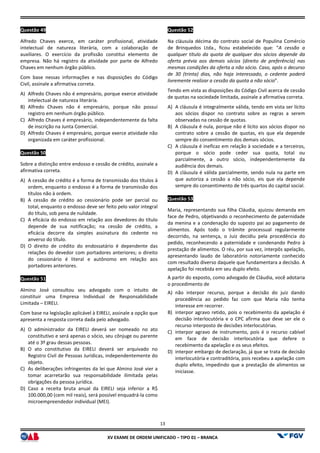 XV EX
Questão 49
Alfredo Chaves exerce, em caráter profissional, atividade
intelectual de natureza literária, com a
auxiliares. O exercício da profissão constitui elemento de
empresa. Não há registro da atividade por parte de Alfredo
Chaves em nenhum órgão público.
Com base nessas informações e nas disposições do Código
Civil, assinale a afirmativa correta.
A) Alfredo Chaves não é empresário, porque exerce atividade
intelectual de natureza literária.
B) Alfredo Chaves não é empresário, porque não possui
registro em nenhum órgão público.
C) Alfredo Chaves é empresário, independentemente da falta
de inscrição na Junta Comercial.
D) Alfredo Chaves é empresário, porque exerce atividade não
organizada em caráter profissional.
Questão 50
Sobre a distinção entre endosso e cessão de crédito, assinale a
afirmativa correta.
A) A cessão de crédito é a forma de transmissão dos
ordem, enquanto o endosso é a forma de transmissão dos
títulos não à ordem.
B) A cessão de crédito ao cessionário pode ser parcial ou
total, enquanto o endosso deve ser feito pelo valor integral
do título, sob pena de nulidade.
C) A eficácia do endosso em relação aos devedores do título
depende de sua notificação; na cessão de crédito, a
eficácia decorre da simples assinatura do cedente no
anverso do título.
D) O direito de crédito do endossatário é dependente das
relações do devedor com portadores anteri
do cessionário é literal e autônomo em relação aos
portadores anteriores.
Questão 51
Almino José consultou seu advogado com o intuito de
constituir uma Empresa Individual de Responsabilidade
Limitada – EIRELI.
Com base na legislação aplicável à EIRELI, assinale a opção que
apresenta a resposta correta dada pelo advogado.
A) O administrador da EIRELI deverá ser nomeado no ato
constitutivo e será apenas o sócio, seu cônjuge ou parente
até o 3º grau dessas pessoas.
B) O ato constitutivo da EIRELI deverá ser arquivado no
Registro Civil de Pessoas Jurídicas, independentemente do
objeto.
C) As deliberações infringentes da lei que Almino José vier a
tomar acarretarão sua responsabilidade ilimitada pelas
obrigações da pessoa jurídica.
D) Caso a receita bruta anual da EIRELI seja inferior a R$
100.000,00 (cem mil reais), será possível enquadrá
microempreendedor individual (MEI).
13
EXAME DE ORDEM UNIFICADO – TIPO 01 – BRANCA
Alfredo Chaves exerce, em caráter profissional, atividade
intelectual de natureza literária, com a colaboração de
auxiliares. O exercício da profissão constitui elemento de
empresa. Não há registro da atividade por parte de Alfredo
Com base nessas informações e nas disposições do Código
Alfredo Chaves não é empresário, porque exerce atividade
Alfredo Chaves não é empresário, porque não possui
Alfredo Chaves é empresário, independentemente da falta
Alfredo Chaves é empresário, porque exerce atividade não
Sobre a distinção entre endosso e cessão de crédito, assinale a
A cessão de crédito é a forma de transmissão dos títulos à
ordem, enquanto o endosso é a forma de transmissão dos
A cessão de crédito ao cessionário pode ser parcial ou
total, enquanto o endosso deve ser feito pelo valor integral
o em relação aos devedores do título
depende de sua notificação; na cessão de crédito, a
eficácia decorre da simples assinatura do cedente no
O direito de crédito do endossatário é dependente das
relações do devedor com portadores anteriores; o direito
do cessionário é literal e autônomo em relação aos
Almino José consultou seu advogado com o intuito de
constituir uma Empresa Individual de Responsabilidade
aplicável à EIRELI, assinale a opção que
apresenta a resposta correta dada pelo advogado.
O administrador da EIRELI deverá ser nomeado no ato
constitutivo e será apenas o sócio, seu cônjuge ou parente
EIRELI deverá ser arquivado no
Registro Civil de Pessoas Jurídicas, independentemente do
As deliberações infringentes da lei que Almino José vier a
tomar acarretarão sua responsabilidade ilimitada pelas
bruta anual da EIRELI seja inferior a R$
100.000,00 (cem mil reais), será possível enquadrá-la como
Questão 52
Na cláusula décima do contrato social de Populina Comércio
de Brinquedos Ltda., ficou estabelecido que: “
qualquer título da quota de qualquer dos sócios depende da
oferta prévia aos demais sócios (direito de preferência) nas
mesmas condições da oferta a não sócio. Caso, após o decurso
de 30 (trinta) dias, não haja interessado, o cedente poderá
livremente realizar a cessão da quota a não sócio
Tendo em vista as disposições do Código Civil acerca de cessão
de quotas na sociedade limitada, assinale a afirmativa correta.
A) A cláusula é integralmente válida, tendo em vista ser lícito
aos sócios dispor no contrato sobre as regras a serem
observadas na cessão de quotas.
B) A cláusula é nula, porque não é lícito aos sócios dispor no
contrato sobre a cessão de quotas, eis que ela depende
sempre do consentimento dos demais sócios.
C) A cláusula é ineficaz em relaç
porque o sócio pode ceder sua quota, total ou
parcialmente, a outro sócio, independentemente da
audiência dos demais.
D) A cláusula é válida parcialmente, sendo nula na parte em
que autoriza a cessão a não sócio, eis que ela depe
sempre do consentimento de três quartos do capital social.
Questão 53
Maria, representando sua filha Cláudia, ajuizou demanda em
face de Pedro, objetivando o reconhecimento de paternidade
da menina e a condenação do suposto pai ao pagamento de
alimentos. Após todo o trâmite processual regularmente
decorrido, na sentença, o Juiz decidiu pela procedência do
pedido, reconhecendo a paternidade e condenando Pedro à
prestação de alimentos. O réu, por sua vez, interpôs apelação,
apresentando laudo de laboratório notoriamente conhecido
com resultado diverso daquele que fundamentara a decisão. A
apelação foi recebida em seu duplo efeito.
A partir do exposto, como advogado de Cláudia, você adotaria
o procedimento de
A) não interpor recurso, porque a decisão
procedência ao pedido faz com que Maria não tenha
interesse em recorrer.
B) interpor agravo retido, pois o recebimento da apelação é
decisão interlocutória e o CPC afirma que deve ser ele o
recurso interposto de decisões interlocutórias.
C) interpor agravo de instrumento, pois é o recurso cabível
em face de decisão interlocutória que defere o
recebimento da apelação e os seus efeitos.
D) interpor embargo de declaração, já que se trata de decisão
interlocutória e contraditória, pois recebeu a ape
duplo efeito, impedindo que a prestação de alimentos se
iniciasse.
Na cláusula décima do contrato social de Populina Comércio
de Brinquedos Ltda., ficou estabelecido que: “A cessão a
qualquer título da quota de qualquer dos sócios depende da
oferta prévia aos demais sócios (direito de preferência) nas
mesmas condições da oferta a não sócio. Caso, após o decurso
de 30 (trinta) dias, não haja interessado, o cedente poderá
emente realizar a cessão da quota a não sócio”.
Tendo em vista as disposições do Código Civil acerca de cessão
de quotas na sociedade limitada, assinale a afirmativa correta.
A cláusula é integralmente válida, tendo em vista ser lícito
no contrato sobre as regras a serem
observadas na cessão de quotas.
A cláusula é nula, porque não é lícito aos sócios dispor no
contrato sobre a cessão de quotas, eis que ela depende
sempre do consentimento dos demais sócios.
A cláusula é ineficaz em relação à sociedade e a terceiros,
porque o sócio pode ceder sua quota, total ou
parcialmente, a outro sócio, independentemente da
A cláusula é válida parcialmente, sendo nula na parte em
que autoriza a cessão a não sócio, eis que ela depende
sempre do consentimento de três quartos do capital social.
Maria, representando sua filha Cláudia, ajuizou demanda em
face de Pedro, objetivando o reconhecimento de paternidade
da menina e a condenação do suposto pai ao pagamento de
alimentos. Após todo o trâmite processual regularmente
decorrido, na sentença, o Juiz decidiu pela procedência do
pedido, reconhecendo a paternidade e condenando Pedro à
prestação de alimentos. O réu, por sua vez, interpôs apelação,
aboratório notoriamente conhecido
com resultado diverso daquele que fundamentara a decisão. A
apelação foi recebida em seu duplo efeito.
A partir do exposto, como advogado de Cláudia, você adotaria
recurso, porque a decisão do juiz dando
procedência ao pedido faz com que Maria não tenha
interpor agravo retido, pois o recebimento da apelação é
decisão interlocutória e o CPC afirma que deve ser ele o
recurso interposto de decisões interlocutórias.
interpor agravo de instrumento, pois é o recurso cabível
em face de decisão interlocutória que defere o
recebimento da apelação e os seus efeitos.
interpor embargo de declaração, já que se trata de decisão
interlocutória e contraditória, pois recebeu a apelação com
duplo efeito, impedindo que a prestação de alimentos se
 