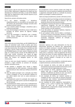 XV EX
Questão 54
Ricardo ajuizou ação de execução por título extrajudicial em
face de Fábio, objetivando o pagamento de cheque que fora
devolvido por insuficiência de fundos, no valor de R$
Após Fábio ser regularmente citado, Ricardo requereu ao juiz
a desistência do processo.
Dessa forma, assinale a afirmativa correta.
A) O juiz deverá homologar a desistência,
independentemente da concordância do executado, caso
não tenham sido apresentados embargos versando sobre
questões de direito material.
B) O juiz somente poderá homologar a desistência após a
anuência do executado.
C) O juiz não homologará a desistência, já que o credor tem a
faculdade de desistir apenas de algumas me
executivas.
D) O juiz não homologará a desistência caso o devedor,
citado, ofereça embargos que versem apenas sobre
questões processuais.
Questão 55
João vendeu para seu vizinho Pedro, por R$
reais), um automóvel usado, tendo as partes, para tanto,
celebrado contrato de compra e venda assinado pelo devedor
e por duas testemunhas. Na ocasião, ficou acordado que João
entregaria o veículo a Pedro mediante o pagamento, no ato,
de R$ 4.000,00 (quatro mil reais), sendo o restante da dív
pago em 3 (três) parcelas mensais de R$
reais) cada. Sucede, entretanto, que, depois de pagar
R$ 4.000,00 (quatro mil reais) e receber o automóvel de João,
Pedro não cumpriu sua obrigação quanto ao valor
remanescente.
Tendo em vista essa situação hipotética e considerando os
princípios e regras atinentes ao processo de execução,
assinale a afirmativa correta.
A) Não satisfeita a obrigação certa, líquida e exigível,
consubstanciada em título executivo, a execução poderá
ser instaurada por João, desde que notifique previamente
Pedro.
B) João não poderá prosseguir com a execução caso Pedro
cumpra a obrigação no curso da demanda, hipótese em
que caberá àquele arcar com as custas processuais e
honorários.
C) O adimplemento parcial da prestação não
João ajuíze a execução quanto à parcela da obrigação que
não foi realizada.
D) O inadimplemento relativo, assim como o inadimplemento
absoluto, autoriza o ajuizamento da ação executiva para a
entrega de coisa, desde que preenchidos os demais
requisitos necessários.
14
EXAME DE ORDEM UNIFICADO – TIPO 01 – BRANCA
Ricardo ajuizou ação de execução por título extrajudicial em
face de Fábio, objetivando o pagamento de cheque que fora
valor de R$ 1.000,00.
Após Fábio ser regularmente citado, Ricardo requereu ao juiz
O juiz deverá homologar a desistência,
independentemente da concordância do executado, caso
tenham sido apresentados embargos versando sobre
O juiz somente poderá homologar a desistência após a
O juiz não homologará a desistência, já que o credor tem a
faculdade de desistir apenas de algumas medidas
O juiz não homologará a desistência caso o devedor,
citado, ofereça embargos que versem apenas sobre
João vendeu para seu vizinho Pedro, por R$ 10.000,00 (dez mil
partes, para tanto,
celebrado contrato de compra e venda assinado pelo devedor
e por duas testemunhas. Na ocasião, ficou acordado que João
entregaria o veículo a Pedro mediante o pagamento, no ato,
4.000,00 (quatro mil reais), sendo o restante da dívida
2.000,00 (dois mil
reais) cada. Sucede, entretanto, que, depois de pagar
4.000,00 (quatro mil reais) e receber o automóvel de João,
Pedro não cumpriu sua obrigação quanto ao valor
essa situação hipotética e considerando os
princípios e regras atinentes ao processo de execução,
Não satisfeita a obrigação certa, líquida e exigível,
consubstanciada em título executivo, a execução poderá
or João, desde que notifique previamente
João não poderá prosseguir com a execução caso Pedro
cumpra a obrigação no curso da demanda, hipótese em
que caberá àquele arcar com as custas processuais e
O adimplemento parcial da prestação não impede que
João ajuíze a execução quanto à parcela da obrigação que
O inadimplemento relativo, assim como o inadimplemento
absoluto, autoriza o ajuizamento da ação executiva para a
entrega de coisa, desde que preenchidos os demais
Questão 56
No procedimento comum ordinário tratado pelo Código de
Processo Civil, uma vez ausentes as hipóteses que determinam
o julgamento antecipado da lide ou a extinção do processo,
poderá o juiz designar a audiência
Sobre essa etapa procedimental, assinale a afirmativa
A) A sentença judicial que homologa acordo de conciliação ou
transação em sede de audiência preliminar não será
dotada de eficácia de título executivo judicial.
B) É obrigatória a presença das partes na audiência preliminar
regularmente designada, sob pena de extinção do
processo, caso a falta seja do autor, ou de decretação da
revelia, quando o réu não comparecer.
C) O juiz não poderá, em quaisquer hipóteses, dispensar a
realização da audiência preliminar.
D) Se, por qualquer motivo, não for obtida a conciliação, o
juiz fixará os pontos controvertidos, decidirá as questões
processuais pendentes e determinará as provas a serem
produzidas, designando audiência de instrução e
julgamento, se necessário.
Questão 57
Adamastor ingressou com ação indenizatória em face de
determinada operadora de telefonia fixa, argumentando
ausência de relação contratual e inscrição indevida de seu
nome no cadastro de proteção ao crédito. Em contestação, a
ré apresentou o contrato firmado entre as partes dezoito
meses antes e comprovou a falta de pagamento das faturas
dos últimos três meses. Em réplica, Adamastor alegou que fez
o pedido da linha, mas que seu irmão teria feito uso do
serviço, restando indevida a i
cadastro de devedores.
Nesse caso, concluída a fase probatória, considerando apenas
o aspecto processual, o processo deve ser extinto
A) sem resolução do mérito, em razão da ausência de
pressupostos processuais de existência do
a parte autora não tem legitimidade para a causa.
B) com resolução do mérito, julgando
pedido, haja vista a evidente demonstração de fato
extintivo e modificativo do direito do autor, que decorre
da ausência de responsabilid
C) sem resolução do mérito, por restarem ausentes as
condições da ação no que tange ao interesse processual,
caracterizado pelo binômio necessidade
além da ilegitimidade da parte autora.
D) com resolução do mérito,
pedido, já que a parte ré apontou fato impeditivo do
direito do autor por ter prestado os serviços
adequadamente, comprovando a relação contratual válida
existente e a inadimplência.
No procedimento comum ordinário tratado pelo Código de
Processo Civil, uma vez ausentes as hipóteses que determinam
o julgamento antecipado da lide ou a extinção do processo,
poderá o juiz designar a audiência preliminar.
Sobre essa etapa procedimental, assinale a afirmativa correta.
A sentença judicial que homologa acordo de conciliação ou
transação em sede de audiência preliminar não será
dotada de eficácia de título executivo judicial.
presença das partes na audiência preliminar
regularmente designada, sob pena de extinção do
processo, caso a falta seja do autor, ou de decretação da
revelia, quando o réu não comparecer.
O juiz não poderá, em quaisquer hipóteses, dispensar a
audiência preliminar.
Se, por qualquer motivo, não for obtida a conciliação, o
juiz fixará os pontos controvertidos, decidirá as questões
processuais pendentes e determinará as provas a serem
produzidas, designando audiência de instrução e
necessário.
Adamastor ingressou com ação indenizatória em face de
determinada operadora de telefonia fixa, argumentando
ausência de relação contratual e inscrição indevida de seu
nome no cadastro de proteção ao crédito. Em contestação, a
resentou o contrato firmado entre as partes dezoito
meses antes e comprovou a falta de pagamento das faturas
dos últimos três meses. Em réplica, Adamastor alegou que fez
o pedido da linha, mas que seu irmão teria feito uso do
serviço, restando indevida a inscrição do seu nome no
Nesse caso, concluída a fase probatória, considerando apenas
o aspecto processual, o processo deve ser extinto
sem resolução do mérito, em razão da ausência de
pressupostos processuais de existência do processo, já que
a parte autora não tem legitimidade para a causa.
com resolução do mérito, julgando-se improcedente o
pedido, haja vista a evidente demonstração de fato
extintivo e modificativo do direito do autor, que decorre
da ausência de responsabilidade civil nesses casos.
sem resolução do mérito, por restarem ausentes as
condições da ação no que tange ao interesse processual,
caracterizado pelo binômio necessidade-possibilidade,
além da ilegitimidade da parte autora.
com resolução do mérito, julgando-se improcedente o
pedido, já que a parte ré apontou fato impeditivo do
direito do autor por ter prestado os serviços
adequadamente, comprovando a relação contratual válida
existente e a inadimplência.
 