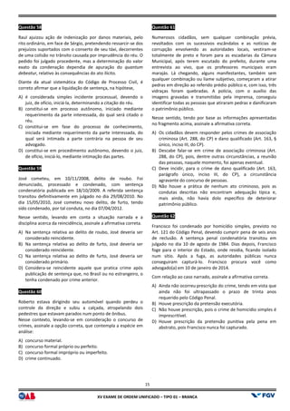 XV EX
Questão 58
Raul ajuizou ação de indenização por danos materiais, pelo
rito ordinário, em face de Sérgio, pretendendo ressarcir
prejuízos suportados com o conserto de seu táxi, decorrentes
de uma colisão no trânsito causada por imprudência do réu. O
pedido foi julgado procedente, mas a determinação do valor
exato da condenação dependia de apuração do
debeatur, relativo às consequências do ato ilícito.
Diante da atual sistemática do Código de Processo Civil, é
correto afirmar que a liquidação de sentença, na hipótese,
A) é considerada simples incidente processual, devendo o
juiz, de ofício, iniciá-la, determinando a citação do réu.
B) constitui-se em processo autônomo, iniciado mediante
requerimento da parte interessada, do qual será citado o
réu.
C) constitui-se em fase do processo de conhecimento,
iniciada mediante requerimento da parte interessada, do
qual será intimada a parte contrária na pessoa de seu
advogado.
D) constitui-se em procedimento autônomo, devendo o juiz,
de ofício, iniciá-lo, mediante intimação das partes.
Questão 59
José cometeu, em 10/11/2008, delito de roubo. Foi
denunciado, processado e condenado, com sentença
condenatória publicada em 18/10/2009. A referida sentença
transitou definitivamente em julgado no dia 29/08/2010. No
dia 15/05/2010, José cometeu novo delito
sido condenado, por tal conduta, no dia 07/04/2012.
Nesse sentido, levando em conta a situação narrada e a
disciplina acerca da reincidência, assinale a afirmativa correta.
A) Na sentença relativa ao delito de roubo, José deveria ser
considerado reincidente.
B) Na sentença relativa ao delito de furto, José deveria ser
considerado reincidente.
C) Na sentença relativa ao delito de furto, José deveria ser
considerado primário.
D) Considera-se reincidente aquele que pratica crime após
publicação de sentença que, no Brasil ou no estrangeiro, o
tenha condenado por crime anterior.
Questão 60
Roberto estava dirigindo seu automóvel quando perdeu o
controle da direção e subiu a calçada, atropelando dois
pedestres que estavam parados num ponto de ônibus.
Nesse contexto, levando-se em consideração o concurso de
crimes, assinale a opção correta, que contempla a espécie em
análise:
A) concurso material.
B) concurso formal próprio ou perfeito.
C) concurso formal impróprio ou imperfeito.
D) crime continuado.
15
EXAME DE ORDEM UNIFICADO – TIPO 01 – BRANCA
ação por danos materiais, pelo
rito ordinário, em face de Sérgio, pretendendo ressarcir-se dos
prejuízos suportados com o conserto de seu táxi, decorrentes
de uma colisão no trânsito causada por imprudência do réu. O
terminação do valor
exato da condenação dependia de apuração do quantum
, relativo às consequências do ato ilícito.
Diante da atual sistemática do Código de Processo Civil, é
correto afirmar que a liquidação de sentença, na hipótese,
considerada simples incidente processual, devendo o
la, determinando a citação do réu.
se em processo autônomo, iniciado mediante
requerimento da parte interessada, do qual será citado o
so de conhecimento,
iniciada mediante requerimento da parte interessada, do
qual será intimada a parte contrária na pessoa de seu
se em procedimento autônomo, devendo o juiz,
lo, mediante intimação das partes.
José cometeu, em 10/11/2008, delito de roubo. Foi
denunciado, processado e condenado, com sentença
condenatória publicada em 18/10/2009. A referida sentença
transitou definitivamente em julgado no dia 29/08/2010. No
dia 15/05/2010, José cometeu novo delito, de furto, tendo
sido condenado, por tal conduta, no dia 07/04/2012.
Nesse sentido, levando em conta a situação narrada e a
disciplina acerca da reincidência, assinale a afirmativa correta.
Na sentença relativa ao delito de roubo, José deveria ser
Na sentença relativa ao delito de furto, José deveria ser
Na sentença relativa ao delito de furto, José deveria ser
se reincidente aquele que pratica crime após
tença que, no Brasil ou no estrangeiro, o
Roberto estava dirigindo seu automóvel quando perdeu o
controle da direção e subiu a calçada, atropelando dois
pedestres que estavam parados num ponto de ônibus.
se em consideração o concurso de
crimes, assinale a opção correta, que contempla a espécie em
concurso formal impróprio ou imperfeito.
Questão 61
Numerosos cidadãos, sem qualquer combinação prévia,
revoltados com os sucessivos escândalos e as notícias de
corrupção envolvendo as autoridades locais, vestiram
totalmente de preto e foram para as escadarias da Câmara
Municipal, após terem escutado d
entrevista ao vivo, que os professores municipais eram
marajás. Lá chegando, alguns manifestantes, também sem
qualquer combinação ou liame subjetivo, começaram a atirar
pedras em direção ao referido prédio público e, com isso, três
vidraças foram quebradas. A polícia, com o auxílio das
imagens gravadas e transmitidas
identificar todas as pessoas que atiraram pedras e danificaram
o patrimônio público.
Nesse sentido, tendo por base as informações apresentadas
no fragmento acima, assinale a afirmativa correta.
A) Os cidadãos devem responder pelos crimes de associação
criminosa (Art. 288, do CP) e dano qualificado (Art. 163, §
único, inciso III, do CP).
B) Descabe falar-se em crime de associação criminosa (Art.
288, do CP), pois, dentre outras circunstâncias, a reunião
das pessoas, naquele momento, foi apenas eventual.
C) Deve incidir, para o crime de dano qualificado (Art. 163,
parágrafo único, inciso III, do CP), a circunstância
agravante do concurso de pessoas.
D) Não houve a prática de nenhum ato criminoso, pois as
condutas descritas não encontram adequação típica e,
mais ainda, não havia dolo específico de deteriorar
patrimônio público.
Questão 62
Francisco foi condenado por homicídio simples, previsto no
Art. 121 do Código Penal, devendo cumprir pena de seis anos
de reclusão. A sentença penal condenatória transitou em
julgado no dia 10 de agosto de 1984. Dias depois, Francisco
foge para o interior do Estado, onde residia, ficando isolado
num sítio. Após a fuga, as
conseguiram capturá-lo. Francisco procura você como
advogado(a) em 10 de janeiro de 2014.
Com relação ao caso narrado, assinale a afirmativa correta.
A) Ainda não ocorreu prescrição do crime, tendo em vista que
ainda não foi ultrapassado o prazo de trinta anos
requerido pelo Código Penal.
B) Houve prescrição da pretensão executória.
C) Não houve prescrição, pois o crime de homicídio simples é
imprescritível.
D) Houve prescrição da pretensão punitiva pela pena em
abstrato, pois Francisco nunca foi capturado.
Numerosos cidadãos, sem qualquer combinação prévia,
revoltados com os sucessivos escândalos e as notícias de
corrupção envolvendo as autoridades locais, vestiram-se
totalmente de preto e foram para as escadarias da Câmara
Municipal, após terem escutado do prefeito, durante uma
entrevista ao vivo, que os professores municipais eram
marajás. Lá chegando, alguns manifestantes, também sem
qualquer combinação ou liame subjetivo, começaram a atirar
pedras em direção ao referido prédio público e, com isso, três
vidraças foram quebradas. A polícia, com o auxílio das
imagens gravadas e transmitidas pela imprensa, conseguiu
identificar todas as pessoas que atiraram pedras e danificaram
Nesse sentido, tendo por base as informações apresentadas
no fragmento acima, assinale a afirmativa correta.
Os cidadãos devem responder pelos crimes de associação
criminosa (Art. 288, do CP) e dano qualificado (Art. 163, §
se em crime de associação criminosa (Art.
do CP), pois, dentre outras circunstâncias, a reunião
das pessoas, naquele momento, foi apenas eventual.
Deve incidir, para o crime de dano qualificado (Art. 163,
parágrafo único, inciso III, do CP), a circunstância
agravante do concurso de pessoas.
uve a prática de nenhum ato criminoso, pois as
condutas descritas não encontram adequação típica e,
mais ainda, não havia dolo específico de deteriorar
Francisco foi condenado por homicídio simples, previsto no
Código Penal, devendo cumprir pena de seis anos
de reclusão. A sentença penal condenatória transitou em
julgado no dia 10 de agosto de 1984. Dias depois, Francisco
foge para o interior do Estado, onde residia, ficando isolado
Após a fuga, as autoridades públicas nunca
lo. Francisco procura você como
advogado(a) em 10 de janeiro de 2014.
Com relação ao caso narrado, assinale a afirmativa correta.
Ainda não ocorreu prescrição do crime, tendo em vista que
ultrapassado o prazo de trinta anos
requerido pelo Código Penal.
Houve prescrição da pretensão executória.
Não houve prescrição, pois o crime de homicídio simples é
Houve prescrição da pretensão punitiva pela pena em
o nunca foi capturado.
 