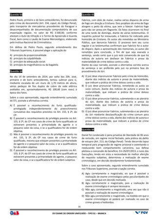 XV EX
Questão 63
Pedro Paulo, primário e de bons antecedentes, foi denunciado
pelo crime de descaminho (Art. 334, caput, do Código Penal),
pelo transporte de mercadorias procedentes do Paraguai e
desacompanhadas de documentação comprobatória de sua
importação regular, no valor de R$ 3.500,00, conforme
atestam o Auto de Infração e o Termo de Apreensão e Guarda
Fiscal, bem como o Laudo de Exame Merceológico, elaborado
pelo Instituo Nacional de Criminalística.
Em defesa de Pedro Paulo, segundo entendimento dos
Tribunais Superiores, é possível alegar a aplicação do
A) princípio da proporcionalidade.
B) princípio da culpabilidade.
C) princípio da adequação social.
D) princípio da insignificância ou da bagatela.
Questão 64
No dia 14 de setembro de 2014, por volta das 20h, José,
primário e de bons antecedentes, tentou subtrair para si,
mediante escalada de um muro de 1,70 metros de altura,
vários pedaços de fios duplos de cobre da rede elétrica
avaliados em, aproximadamente, R$ 100,00 (cem reais)
época dos fatos.
Sobre o caso apresentado, segundo entendimento sumulado
do STJ, assinale a afirmativa correta.
A) É possível o reconhecimento do furto qualificado
privilegiado independentemente do preenchimento
cumulativo dos requisitos previstos no
CP.
B) É possível o reconhecimento do privilégio previsto no Art.
155, § 2º, do CP nos casos de crime de furto qualificado se
estiverem presentes a primariedade do agente e o
pequeno valor da coisa, e se a qualificadora for de ordem
objetiva.
C) Não é possível o reconhecimento do privilégio previsto no
Art. 155, § 2º, do CP nos casos de crime de furto
qualificado, mesmo que estejam presentes a primariedade
do agente e o pequeno valor da coisa, e se a qualificadora
for de ordem objetiva.
D) É possível o reconhecimento do privilégio previsto no Art.
155, § 2º, do CP nos casos de crime de furto qualificado se
estiverem presentes a primariedade do agente, o pequeno
valor da coisa, e se a qualificadora for de ordem subjetiva.
16
EXAME DE ORDEM UNIFICADO – TIPO 01 – BRANCA
Pedro Paulo, primário e de bons antecedentes, foi denunciado
, do Código Penal),
pelo transporte de mercadorias procedentes do Paraguai e
comprobatória de sua
importação regular, no valor de R$ 3.500,00, conforme
atestam o Auto de Infração e o Termo de Apreensão e Guarda
Fiscal, bem como o Laudo de Exame Merceológico, elaborado
ulo, segundo entendimento dos
Tribunais Superiores, é possível alegar a aplicação do
princípio da insignificância ou da bagatela.
de 2014, por volta das 20h, José,
primário e de bons antecedentes, tentou subtrair para si,
mediante escalada de um muro de 1,70 metros de altura,
vários pedaços de fios duplos de cobre da rede elétrica
avaliados em, aproximadamente, R$ 100,00 (cem reais) à
Sobre o caso apresentado, segundo entendimento sumulado
É possível o reconhecimento do furto qualificado-
privilegiado independentemente do preenchimento
cumulativo dos requisitos previstos no Art. 155, § 2º, do
É possível o reconhecimento do privilégio previsto no Art.
155, § 2º, do CP nos casos de crime de furto qualificado se
estiverem presentes a primariedade do agente e o
pequeno valor da coisa, e se a qualificadora for de ordem
Não é possível o reconhecimento do privilégio previsto no
Art. 155, § 2º, do CP nos casos de crime de furto
qualificado, mesmo que estejam presentes a primariedade
do agente e o pequeno valor da coisa, e se a qualificadora
vel o reconhecimento do privilégio previsto no Art.
155, § 2º, do CP nos casos de crime de furto qualificado se
estiverem presentes a primariedade do agente, o pequeno
valor da coisa, e se a qualificadora for de ordem subjetiva.
Questão 65
Fabrício, com dolo de matar, realiza vários disparos de arma
de fogo em direção a Cristiano. Dois projéteis de arma de fogo
atingem o peito da vítima, que vem a falecer. Fabrício foge
para não ser preso em flagrante. Os fatos ocorreram no final
de uma tarde de domingo, diante de várias testemunhas. O
inquérito policial foi instaurado, e Fabrício foi indiciado pelo
homicídio de Cristiano. Os autos são remetidos ao Ministério
Público, que denuncia Fabrício. O processo tem seu curso
regular e as testemunhas confirmam que Fabrício foi o autor
do disparo. Após a apresentação dos memoriais, os autos são
remetidos para conclusão, a fim de que seja exarada a
sentença, sendo certo que o juiz está convencido de que há
indícios de autoria em desfavor de Fabrício e prov
materialidade de crime doloso contra a vida.
Diante do caso narrado, assinale a alternativa correta acerca
da sentença a ser proferida pelo juiz na primeira fase do
procedimento do Júri.
A) O juiz deve impronunciar Fabrício pelo crime de homicídio,
diante dos indícios de autoria e prova da materialidade,
que indicam a prática de crime doloso contra a vida.
B) O juiz deve pronunciar Fabrício, remetendo os autos ao
Juízo comum, diante dos indícios de autoria e prova da
materialidade, que indicam a prática de
contra a vida.
C) O juiz deve pronunciar Fabrício, submetendo
do Júri, diante dos indícios de autoria e prova da
materialidade, que indicam a prática de crime doloso
contra a vida.
D) O juiz deve pronunciar Fabrício, submetendo
do Júri mediante desclassificação do crime comum para
crime doloso contra a vida, diante dos indícios de autoria e
prova da materialidade, que indicam a prática de crime
doloso contra a vida.
Questão 66
Daniel foi condenado à pena privativa de liberdade de 06 anos
de reclusão, em regime inicial fechado, pela prática do delito
de estupro (Art. 213, do Código Penal). Tendo decorrido lapso
temporal para progressão de regime prisional e ostentando o
reeducando bom comportamento carcerário, sua defesa
pleiteou a concessão do benefício. Em 26/07/2013, o Juízo das
Execuções, tendo em vista a necessidade de melhor aferição
do requisito subjetivo, determinou a realização de exame
criminológico, em decisão devidamen
Sobre o caso apresentado, segundo entendimento sumulado
nos Tribunais Superiores, assinale a opção correta.
A) Agiu corretamente o magistrado, eis que é possível a
realização de exame criminológico pelas peculiaridades do
caso, desde que em decisão motivada.
B) Agiu corretamente o magistrado, pois a realização de
exame criminológico é sempre necessária.
C) Não agiu corretamente o magistrado, uma vez que não é
possível a realização de exame criminológico.
D) Não agiu corretamente o magistrado, na me
exame criminológico só poderá ser realizado no caso de
crimes graves e hediondos.
Fabrício, com dolo de matar, realiza vários disparos de arma
de fogo em direção a Cristiano. Dois projéteis de arma de fogo
atingem o peito da vítima, que vem a falecer. Fabrício foge
para não ser preso em flagrante. Os fatos ocorreram no final
e de domingo, diante de várias testemunhas. O
inquérito policial foi instaurado, e Fabrício foi indiciado pelo
homicídio de Cristiano. Os autos são remetidos ao Ministério
Público, que denuncia Fabrício. O processo tem seu curso
nfirmam que Fabrício foi o autor
do disparo. Após a apresentação dos memoriais, os autos são
remetidos para conclusão, a fim de que seja exarada a
sentença, sendo certo que o juiz está convencido de que há
indícios de autoria em desfavor de Fabrício e prova da
materialidade de crime doloso contra a vida.
Diante do caso narrado, assinale a alternativa correta acerca
da sentença a ser proferida pelo juiz na primeira fase do
O juiz deve impronunciar Fabrício pelo crime de homicídio,
nte dos indícios de autoria e prova da materialidade,
que indicam a prática de crime doloso contra a vida.
O juiz deve pronunciar Fabrício, remetendo os autos ao
Juízo comum, diante dos indícios de autoria e prova da
materialidade, que indicam a prática de crime doloso
O juiz deve pronunciar Fabrício, submetendo-o ao plenário
do Júri, diante dos indícios de autoria e prova da
materialidade, que indicam a prática de crime doloso
O juiz deve pronunciar Fabrício, submetendo-o ao plenário
do Júri mediante desclassificação do crime comum para
crime doloso contra a vida, diante dos indícios de autoria e
prova da materialidade, que indicam a prática de crime
Daniel foi condenado à pena privativa de liberdade de 06 anos
de reclusão, em regime inicial fechado, pela prática do delito
de estupro (Art. 213, do Código Penal). Tendo decorrido lapso
temporal para progressão de regime prisional e ostentando o
o bom comportamento carcerário, sua defesa
pleiteou a concessão do benefício. Em 26/07/2013, o Juízo das
Execuções, tendo em vista a necessidade de melhor aferição
do requisito subjetivo, determinou a realização de exame
criminológico, em decisão devidamente fundamentada.
Sobre o caso apresentado, segundo entendimento sumulado
nos Tribunais Superiores, assinale a opção correta.
Agiu corretamente o magistrado, eis que é possível a
realização de exame criminológico pelas peculiaridades do
em decisão motivada.
Agiu corretamente o magistrado, pois a realização de
exame criminológico é sempre necessária.
Não agiu corretamente o magistrado, uma vez que não é
possível a realização de exame criminológico.
Não agiu corretamente o magistrado, na medida em que o
exame criminológico só poderá ser realizado no caso de
crimes graves e hediondos.
 