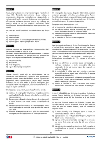 XV EX
Questão 71
Paulo, empregado de uma empresa siderúrgica, é portador do
vírus HIV. Tomando conhecimento dessa notícia, o
empregador o dispensou imotivadamente e pagou todas as
verbas rescisórias. No momento da dispensa, o chefe de Paulo
afirmou que a dispensa somente ocorreu em razão de sua
doença, apesar de ser um excelente profis
inconformado, ajuizou ação trabalhista para resguardar o seu
direito.
No caso, se o pedido for julgado procedente, Paulo tem direito
a
A) ser reintegrado.
B) ser readmitido.
C) receber apenas os salários do período de afastamento.
D) receber apenas indenização por dano moral.
Questão 72
Marlene trabalhou em uma residência como cozinheira de 5
de maio de 2013 a 6 de julho de 2014.
Assinale a opção que contempla o direito inerente à categoria
profissional de Marlene, no período indicado, podendo ser
exigido seu cumprimento de imediato pelo empregador.
A) Adicional noturno.
B) Horas extras.
C) FGTS obrigatório.
D) Seguro-desemprego obrigatório.
Questão 73
Samuel trabalha numa loja de departamentos. Ele
contratado como vendedor e, após três anos, promovido a
gerente, quando, então, teve aumento de 50%, cujo valor era
pago sob a rubrica “gratificação de função
trabalhou por oito anos, findos os quais o empregador, para
dar oportunidade a outra pessoa, resolveu reverter Samuel ao
cargo de origem (vendedor).
Diante do caso apresentado, assinale a afirmativa correta.
A) A atitude do empregador é legítima e ele pode suprimir a
gratificação de função, já que o valor não foi percebido por
mais de dez anos.
B) O empregador não pode rebaixar Samuel,
lo como gerente, mas pode reduzir a gratificação de
função.
C) O empregador pode revertê-lo ao cargo de origem, mas a
gratificação deve ser mantida, pois recebida há mais de
cinco anos.
D) A atitude do empregador é ilícita, pois está rebaixando o
empregado, em atitude contrária às normas trabalhistas.
18
EXAME DE ORDEM UNIFICADO – TIPO 01 – BRANCA
Paulo, empregado de uma empresa siderúrgica, é portador do
HIV. Tomando conhecimento dessa notícia, o
empregador o dispensou imotivadamente e pagou todas as
verbas rescisórias. No momento da dispensa, o chefe de Paulo
afirmou que a dispensa somente ocorreu em razão de sua
doença, apesar de ser um excelente profissional. Paulo,
inconformado, ajuizou ação trabalhista para resguardar o seu
No caso, se o pedido for julgado procedente, Paulo tem direito
receber apenas os salários do período de afastamento.
denização por dano moral.
Marlene trabalhou em uma residência como cozinheira de 5
Assinale a opção que contempla o direito inerente à categoria
profissional de Marlene, no período indicado, podendo ser
exigido seu cumprimento de imediato pelo empregador.
Samuel trabalha numa loja de departamentos. Ele foi
contratado como vendedor e, após três anos, promovido a
gerente, quando, então, teve aumento de 50%, cujo valor era
gratificação de função”. Nessa condição,
trabalhou por oito anos, findos os quais o empregador, para
dar oportunidade a outra pessoa, resolveu reverter Samuel ao
Diante do caso apresentado, assinale a afirmativa correta.
A atitude do empregador é legítima e ele pode suprimir a
gratificação de função, já que o valor não foi percebido por
O empregador não pode rebaixar Samuel, devendo mantê-
lo como gerente, mas pode reduzir a gratificação de
lo ao cargo de origem, mas a
gratificação deve ser mantida, pois recebida há mais de
A atitude do empregador é ilícita, pois está rebaixando o
mpregado, em atitude contrária às normas trabalhistas.
Questão 74
Os empregados da empresa Calçados Ribeiro Ltda. decidem
entrar em greve para reivindicar aumento de salário. A greve
foi deliberada e votada em assembleia convocada apenas para
tal, tendo o empregador sido comunicado com 48 horas de
antecedência acerca do movimento paredista.
Durante a greve, de acordo com a Lei,
A) os contratos de trabalho ficarão interrompidos.
B) não há uma diretriz própria, na medida em que a Lei é
omissa a respeito, cabendo ao Judiciário decidir.
C) o empregador pode contratar imediatamente substitutos
para o lugar dos grevistas.
D) os contratos de trabalho ficarão suspensos.
Questão 75
Luiz Henrique é professor de Direito Constitucional e, durante
o período letivo, precisará se afastar por dois meses para
submeter-se a uma delicada cirurgia de emergência. Em razão
disso, a faculdade contratou um professor substituto por esse
período, valendo-se de uma empresa de contrato temporário.
Diante da situação apresentada, c
jurisprudência consolidada do TST, assinale a afirmativa
correta.
A) Caso se admitisse a validade dessa contratação, o
professor contratado a título temporário não teria
assegurado direito ao mesmo valor da hora
professor afastado.
B) A contratação é válida, pois, por exceção, o contrato
temporário pode ser usado para substituição de pessoal
relacionado à atividade-fim.
C) A contratação somente seria válida se o professor afastado
concordasse com ela, de forma expressa, sob pena de ser
maléfica a alteração contratual.
D) Inválida a contratação, pois a faculdade não poderia
terceirizar sua atividade-fim, como é o caso da educação.
Questão 76
A Lei nº 5.010/1966, Art. 62, inciso I, considera “
Justiça Federal, inclusive nos Tribunais
compreendidos entre 20 de dezembro e 6 de janeiro,
inclusive.
Na ótica do Tribunal Superior do Trabalho, o prazo para
apresentação de recurso de revista, que se inicia três dias
antes do início do recesso forense, deve ser contado do
seguinte modo:
A) o prazo recomeça sua contagem, desde o início, no
primeiro dia útil após o fim do recesso.
B) o prazo retoma sua contagem de onde parou, no primeiro
dia útil após o fim do recesso.
C) o prazo continua a ser contado, prorrogando
seu termo final para o primeiro dia útil após o fim do
recesso.
D) o prazo se encerra ao atingir seu termo final, em razão da
possibilidade de se cumprir o prazo por peticionamento
eletrônico.
Os empregados da empresa Calçados Ribeiro Ltda. decidem
entrar em greve para reivindicar aumento de salário. A greve
foi deliberada e votada em assembleia convocada apenas para
tendo o empregador sido comunicado com 48 horas de
antecedência acerca do movimento paredista.
Durante a greve, de acordo com a Lei,
os contratos de trabalho ficarão interrompidos.
não há uma diretriz própria, na medida em que a Lei é
cabendo ao Judiciário decidir.
o empregador pode contratar imediatamente substitutos
para o lugar dos grevistas.
os contratos de trabalho ficarão suspensos.
Luiz Henrique é professor de Direito Constitucional e, durante
precisará se afastar por dois meses para
se a uma delicada cirurgia de emergência. Em razão
disso, a faculdade contratou um professor substituto por esse
se de uma empresa de contrato temporário.
Diante da situação apresentada, considerando a
jurisprudência consolidada do TST, assinale a afirmativa
Caso se admitisse a validade dessa contratação, o
professor contratado a título temporário não teria
assegurado direito ao mesmo valor da hora-aula do
contratação é válida, pois, por exceção, o contrato
temporário pode ser usado para substituição de pessoal
fim.
A contratação somente seria válida se o professor afastado
concordasse com ela, de forma expressa, sob pena de ser
ica a alteração contratual.
Inválida a contratação, pois a faculdade não poderia
fim, como é o caso da educação.
A Lei nº 5.010/1966, Art. 62, inciso I, considera “feriados na
Justiça Federal, inclusive nos Tribunais Superiores” os dias
compreendidos entre 20 de dezembro e 6 de janeiro,
Na ótica do Tribunal Superior do Trabalho, o prazo para
apresentação de recurso de revista, que se inicia três dias
antes do início do recesso forense, deve ser contado do
o prazo recomeça sua contagem, desde o início, no
primeiro dia útil após o fim do recesso.
o prazo retoma sua contagem de onde parou, no primeiro
dia útil após o fim do recesso.
o prazo continua a ser contado, prorrogando-se apenas o
rmo final para o primeiro dia útil após o fim do
o prazo se encerra ao atingir seu termo final, em razão da
possibilidade de se cumprir o prazo por peticionamento
 