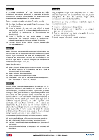 XV EX
Questão 77
A sociedade empresária “V” Ltda., executada em ação
trabalhista, apresentou embargos à execução arrolando
testemunhas, o que foi indeferido pelo juiz, ao argumento de
que não se tratava de processo de conhecimento.
Sobre o caso apresentado, assinale a afirmativa correta.
A) Correta a decisão do juiz, pois já fora ultrapassada a fase
de conhecimento.
B) Errada a decisão do juiz, pois era cabível a prova
testemunhal em sede de embargos à execução, podendo o
juiz indeferir as testemunhas se desnecessários os
depoimentos.
C) Errada a decisão do juiz, sendo cabível a pr
testemunhal, não podendo indeferir as testemunhas,
cabendo, nesse caso, arguição de nulidade da decisão.
D) Correta a decisão do juiz, já que a matéria da execução
está restrita a valores.
Questão 78
Pedro trabalhou por um ano em Goiânia/GO e quatro
Varginha/MG. Ao ser dispensado, retornou para Goiânia, onde
ajuizou ação trabalhista em face do ex
audiência, foi apresentada exceção de incompetência em
razão do lugar, a qual foi acolhida pelo juiz, que determinou a
remessa dos autos para o TRT/GO.
Dessa decisão, Pedro
A) poderá interpor agravo de instrumento, porque a remessa
dos autos equivale ao trancamento da ação, dada a
hipossuficiência do empregado.
B) poderá interpor recurso ordinário.
C) poderá impetrar mandado de segurança.
D) nada poderá fazer, por se tratar de decisão interlocutória,
que é irrecorrível na Justiça do Trabalho.
Questão 79
Simone, ré em uma demanda trabalhista ajuizada por sua ex
empregada doméstica, em audiência una requereu ao juiz o
adiamento para juntada de documento suplementar, que não
conseguiu obter, pois se referia ao depoimento prestado pela
ora autora em outro processo como testemunha, no qual
confessava nunca haver laborado em horário extraordinário. O
documento não foi obtido por Simone, pois, logo a
audiência daquele processo, os autos seguiram para
conclusão, sem que fosse permitido a ela o acesso ao
depoimento. O juiz da causa ora em audiência indeferiu o
adiamento requerido por Simone, e, ao sentenciar, condenou
a ao pagamento de horas extras. No prazo de recurso
ordinário, Simone finalmente teve acesso ao documento que
comprovava a inexistência do labor extraordinário.
Diante da situação apresentada, assinale a afirmativa correta.
A) Simone poderá juntar o documento no recurso ordinário.
B) Não cabe juntada do documento em recurso ordinário.
C) Precluiu a possibilidade de produção da prova documental
por Simone.
D) Simone só poderia juntar o documento em embargos de
declaração.
19
EXAME DE ORDEM UNIFICADO – TIPO 01 – BRANCA
A sociedade empresária “V” Ltda., executada em ação
trabalhista, apresentou embargos à execução arrolando
testemunhas, o que foi indeferido pelo juiz, ao argumento de
que não se tratava de processo de conhecimento.
Sobre o caso apresentado, assinale a afirmativa correta.
fora ultrapassada a fase
Errada a decisão do juiz, pois era cabível a prova
testemunhal em sede de embargos à execução, podendo o
juiz indeferir as testemunhas se desnecessários os
Errada a decisão do juiz, sendo cabível a prova
testemunhal, não podendo indeferir as testemunhas,
cabendo, nesse caso, arguição de nulidade da decisão.
Correta a decisão do juiz, já que a matéria da execução
Pedro trabalhou por um ano em Goiânia/GO e quatro anos em
Varginha/MG. Ao ser dispensado, retornou para Goiânia, onde
ajuizou ação trabalhista em face do ex-empregador. Na
audiência, foi apresentada exceção de incompetência em
razão do lugar, a qual foi acolhida pelo juiz, que determinou a
poderá interpor agravo de instrumento, porque a remessa
dos autos equivale ao trancamento da ação, dada a
poderá impetrar mandado de segurança.
poderá fazer, por se tratar de decisão interlocutória,
que é irrecorrível na Justiça do Trabalho.
Simone, ré em uma demanda trabalhista ajuizada por sua ex-
empregada doméstica, em audiência una requereu ao juiz o
documento suplementar, que não
conseguiu obter, pois se referia ao depoimento prestado pela
ora autora em outro processo como testemunha, no qual
confessava nunca haver laborado em horário extraordinário. O
documento não foi obtido por Simone, pois, logo após a
audiência daquele processo, os autos seguiram para
conclusão, sem que fosse permitido a ela o acesso ao
depoimento. O juiz da causa ora em audiência indeferiu o
adiamento requerido por Simone, e, ao sentenciar, condenou-
. No prazo de recurso
ordinário, Simone finalmente teve acesso ao documento que
comprovava a inexistência do labor extraordinário.
Diante da situação apresentada, assinale a afirmativa correta.
Simone poderá juntar o documento no recurso ordinário.
cabe juntada do documento em recurso ordinário.
Precluiu a possibilidade de produção da prova documental
Simone só poderia juntar o documento em embargos de
Questão 80
Jorge, que presta serviços a uma companhia aérea na China, é
autor de um processo em face da Viação Brasil S/A, sua ex
empregadora. Na data da audiência, Jorge estará,
comprovadamente, trabalhando na China.
Considerando que Jorge tem interesse no desfecho rápido de
seu processo, deverá
A) requerer o adiamento para
B) dar procuração com poderes específicos ao seu advogado
para que este o represente.
C) fazer-se representar por outro empregado da mesma
profissão ou pelo seu sindicato.
D) deixar arquivar a demanda e ajuizar uma nova.
Jorge, que presta serviços a uma companhia aérea na China, é
autor de um processo em face da Viação Brasil S/A, sua ex-
empregadora. Na data da audiência, Jorge estará,
comprovadamente, trabalhando na China.
Considerando que Jorge tem interesse no desfecho rápido de
requerer o adiamento para data próxima.
dar procuração com poderes específicos ao seu advogado
para que este o represente.
se representar por outro empregado da mesma
profissão ou pelo seu sindicato.
deixar arquivar a demanda e ajuizar uma nova.
 