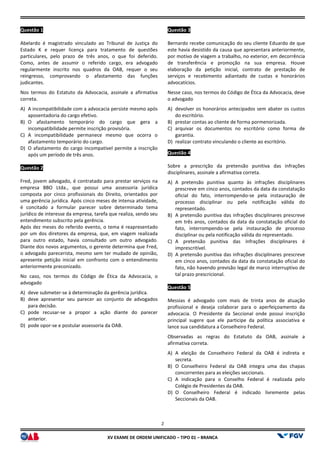 XV EX
Questão 1
Abelardo é magistrado vinculado ao Tribunal de Justiça do
Estado K e requer licença para tratamento de questões
particulares, pelo prazo de três anos, o que foi deferido.
Como, antes de assumir o referido cargo, era advogado
regularmente inscrito nos quadros da OAB, requer o seu
reingresso, comprovando o afastamento das funções
judicantes.
Nos termos do Estatuto da Advocacia, assinale a afirmativa
correta.
A) A incompatibilidade com a advocacia persiste
aposentadoria do cargo efetivo.
B) O afastamento temporário do cargo que gera a
incompatibilidade permite inscrição provisória.
C) A incompatibilidade permanece mesmo que ocorra o
afastamento temporário do cargo.
D) O afastamento do cargo incompatível permite a inscrição
após um período de três anos.
Questão 2
Fred, jovem advogado, é contratado para prestar serviços na
empresa BBO Ltda., que possui uma assessoria jurídica
composta por cinco profissionais do Direito, orientados por
uma gerência jurídica. Após cinco meses de intensa atividade,
é concitado a formular parecer sobre determinado tema
jurídico de interesse da empresa, tarefa que realiza, sendo seu
entendimento subscrito pela gerência.
Após dez meses do referido evento, o tema é reapresentado
por um dos diretores da empresa, que, em via
para outro estado, havia consultado um outro advogado.
Diante dos novos argumentos, o gerente determina que Fred,
o advogado parecerista, mesmo sem ter mudado de opinião,
apresente petição inicial em confronto com o entendimento
anteriormente preconizado.
No caso, nos termos do Código de Ética da Advocacia, o
advogado
A) deve submeter-se à determinação da gerência jurídica.
B) deve apresentar seu parecer ao conjunto de advogados
para decisão.
C) pode recusar-se a propor a ação diante do parecer
anterior.
D) pode opor-se e postular assessoria da OAB.
2
EXAME DE ORDEM UNIFICADO – TIPO 01 – BRANCA
Abelardo é magistrado vinculado ao Tribunal de Justiça do
Estado K e requer licença para tratamento de questões
particulares, pelo prazo de três anos, o que foi deferido.
Como, antes de assumir o referido cargo, era advogado
os da OAB, requer o seu
reingresso, comprovando o afastamento das funções
Nos termos do Estatuto da Advocacia, assinale a afirmativa
persiste mesmo após
afastamento temporário do cargo que gera a
incompatibilidade permite inscrição provisória.
A incompatibilidade permanece mesmo que ocorra o
O afastamento do cargo incompatível permite a inscrição
Fred, jovem advogado, é contratado para prestar serviços na
empresa BBO Ltda., que possui uma assessoria jurídica
composta por cinco profissionais do Direito, orientados por
uma gerência jurídica. Após cinco meses de intensa atividade,
concitado a formular parecer sobre determinado tema
jurídico de interesse da empresa, tarefa que realiza, sendo seu
Após dez meses do referido evento, o tema é reapresentado
por um dos diretores da empresa, que, em viagem realizada
para outro estado, havia consultado um outro advogado.
Diante dos novos argumentos, o gerente determina que Fred,
o advogado parecerista, mesmo sem ter mudado de opinião,
apresente petição inicial em confronto com o entendimento
No caso, nos termos do Código de Ética da Advocacia, o
se à determinação da gerência jurídica.
deve apresentar seu parecer ao conjunto de advogados
se a propor a ação diante do parecer
se e postular assessoria da OAB.
Questão 3
Bernardo recebe comunicação do seu cliente Eduardo de que
este havia desistido da causa que apresentara anteriormente,
por motivo de viagem a trabalho, no exterior, em decorrência
de transferência e promoção na sua empresa. Houve
elaboração da petição inicial, contrato de prestação de
serviços e recebimento adiantado de custas e honorários
advocatícios.
Nesse caso, nos termos do Código de Ética da Advocacia, deve
o advogado
A) devolver os honorários antecipados sem abater os custos
do escritório.
B) prestar contas ao cliente de forma pormenorizada.
C) arquivar os documentos no escritório como forma de
garantia.
D) realizar contrato vinculando o cliente ao escritório.
Questão 4
Sobre a prescrição da pretensão punitiva das infrações
disciplinares, assinale a afirmativa correta.
A) A pretensão punitiva quanto às
prescreve em cinco anos, contados da data da constatação
oficial do fato, interrompendo
processo disciplinar ou pela notificação válida do
representado.
B) A pretensão punitiva das infrações disciplinares prescreve
em três anos, contados da data da constatação oficial do
fato, interrompendo-se pela instauração de processo
disciplinar ou pela notificação v
C) A pretensão punitiva das infrações disciplinares é
imprescritível.
D) A pretensão punitiva das infrações disciplinares prescreve
em cinco anos, contados da data da constatação oficial do
fato, não havendo previsão legal de marco interru
tal prazo prescricional.
Questão 5
Messias é advogado com mais de trinta anos de atuação
profissional e deseja colaborar para o aperfeiçoamento da
advocacia. O Presidente da Seccional onde possui inscrição
principal sugere que ele participe da política associativa e
lance sua candidatura a Conselheiro Federal.
Observadas as regras do Estatuto da OAB, assinale a
afirmativa correta.
A) A eleição de Conselheiro Federal da OAB é indireta e
secreta.
B) O Conselheiro Federal da OAB integra uma das chapas
concorrentes para as eleições seccionais.
C) A indicação para o Conselho Federal é realizada pelo
Colégio de Presidentes da OAB.
D) O Conselheiro Federal é indicado livremente pelas
Seccionais da OAB.
Bernardo recebe comunicação do seu cliente Eduardo de que
este havia desistido da causa que apresentara anteriormente,
por motivo de viagem a trabalho, no exterior, em decorrência
e promoção na sua empresa. Houve
elaboração da petição inicial, contrato de prestação de
serviços e recebimento adiantado de custas e honorários
Nesse caso, nos termos do Código de Ética da Advocacia, deve
antecipados sem abater os custos
prestar contas ao cliente de forma pormenorizada.
arquivar os documentos no escritório como forma de
realizar contrato vinculando o cliente ao escritório.
pretensão punitiva das infrações
disciplinares, assinale a afirmativa correta.
quanto às infrações disciplinares
prescreve em cinco anos, contados da data da constatação
oficial do fato, interrompendo-se pela instauração de
isciplinar ou pela notificação válida do
A pretensão punitiva das infrações disciplinares prescreve
em três anos, contados da data da constatação oficial do
se pela instauração de processo
disciplinar ou pela notificação válida do representado.
A pretensão punitiva das infrações disciplinares é
A pretensão punitiva das infrações disciplinares prescreve
em cinco anos, contados da data da constatação oficial do
fato, não havendo previsão legal de marco interruptivo de
Messias é advogado com mais de trinta anos de atuação
profissional e deseja colaborar para o aperfeiçoamento da
advocacia. O Presidente da Seccional onde possui inscrição
principal sugere que ele participe da política associativa e
Conselheiro Federal.
Observadas as regras do Estatuto da OAB, assinale a
A eleição de Conselheiro Federal da OAB é indireta e
O Conselheiro Federal da OAB integra uma das chapas
concorrentes para as eleições seccionais.
ndicação para o Conselho Federal é realizada pelo
Colégio de Presidentes da OAB.
O Conselheiro Federal é indicado livremente pelas
 