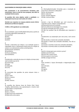 XV EX
QUESTIONÁRIO DE PERCEPÇÃO SOBRE A PROVA
Este questionário é de preenchimento facultativo pelo
examinando. Como se trata de mera pesquisa, não influi no
resultado final do exame.
As questões têm como objetivo avaliar a qualidade e a
adequação da prova que você acabou de realizar.
Assinale suas respostas nos espaços próprios (canto inferior
direito) da sua folha de respostas.
A OAB e a FGV agradecem sua colaboração.
1
Na sua avaliação, o grau de dificuldade desta prova, quanto ao
conteúdo programático abordado, foi
(A) muito fácil.
(B) fácil.
(C) médio.
(D) difícil.
2
Assinale a alternativa que indique a sua avaliação quanto à
capacidade crítica e interpretativa desta prova em relação ao
cenário e ao ordenamento jurídico contemporâneo.
(A) Plenamente satisfatória.
(B) Satisfatória.
(C) Pouco satisfatória.
(D) Insatisfatória.
3
Considerando a extensão da prova em relação ao tempo total,
você considera que ela foi
(A) muito longa.
(B) longa.
(C) adequada.
(D) curta.
4
Os enunciados das questões da prova estavam claros e
objetivos?
(A) Sim, todos.
(B) Sim, a maioria.
(C) Poucos.
(D) Não, nenhum.
5
As questões das diversas áreas do Direito (Civil, Penal,
Trabalho, Administrativo, etc.) apresentavam o mesmo nível
de dificuldade e compreensão?
(A) Sim, todas.
(B) Sim, a maioria.
(C) Não houve esse nivelamento.
(D) Não tenho como opinar.
20
EXAME DE ORDEM UNIFICADO – TIPO 01 – BRANCA
E A PROVA
Este questionário é de preenchimento facultativo pelo
examinando. Como se trata de mera pesquisa, não influi no
As questões têm como objetivo avaliar a qualidade e a
adequação da prova que você acabou de realizar.
Assinale suas respostas nos espaços próprios (canto inferior
A OAB e a FGV agradecem sua colaboração.
Na sua avaliação, o grau de dificuldade desta prova, quanto ao
Assinale a alternativa que indique a sua avaliação quanto à
capacidade crítica e interpretativa desta prova em relação ao
cenário e ao ordenamento jurídico contemporâneo.
Considerando a extensão da prova em relação ao tempo total,
Os enunciados das questões da prova estavam claros e
As questões das diversas áreas do Direito (Civil, Penal,
Trabalho, Administrativo, etc.) apresentavam o mesmo nível
6
As informações/instruções fornecidas para a resolução da
prova foram suficientes e adequadas?
(A) Sim, até excessivas.
(B) Sim, todas elas.
(C) Sim, somente algumas.
(D) Não, nenhuma delas.
7
Assinale o tipo de dificuldade que você encontrou ao
responder à prova. Indique a preponderante.
(A) Desconhecimento do conteúdo.
(B) Forma diferente de abordagem do conteúdo.
(C) Falta de motivação para fazer a prova.
(D) Não tive qualquer tipo de dificuldade
prova.
8
Considerando sua preparação para esta prova, você conclui
que
(A) não estudou a maioria dos conteúdos abordados.
(B) estudou a maioria dos conteúdos abordados, mas não os
assimilou.
(C) estudou e assimilou muitos dos conteúdos a
(D) estudou e assimilou todos os conteúdos abordados.
9
Qual foi o tempo gasto para concluir a prova?
(A) Menos de três horas.
(B) Entre três e quatro horas.
(C) Entre quatro e cinco horas.
(D) Não consegui terminar.
10
Você considera o layout (formatação e diagramação) desta
prova
(A) muito bom.
(B) bom.
(C) regular.
(D) ruim.
As informações/instruções fornecidas para a resolução da
prova foram suficientes e adequadas?
nale o tipo de dificuldade que você encontrou ao
responder à prova. Indique a preponderante.
(A) Desconhecimento do conteúdo.
(B) Forma diferente de abordagem do conteúdo.
(C) Falta de motivação para fazer a prova.
(D) Não tive qualquer tipo de dificuldade para responder à
Considerando sua preparação para esta prova, você conclui
(A) não estudou a maioria dos conteúdos abordados.
(B) estudou a maioria dos conteúdos abordados, mas não os
(C) estudou e assimilou muitos dos conteúdos abordados.
(D) estudou e assimilou todos os conteúdos abordados.
Qual foi o tempo gasto para concluir a prova?
(C) Entre quatro e cinco horas.
(formatação e diagramação) desta
 