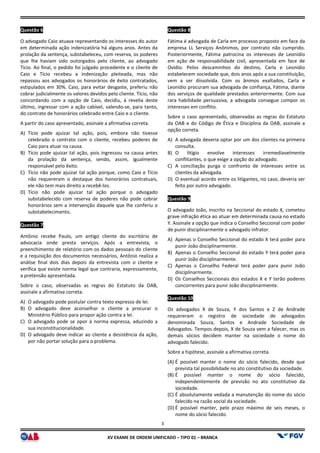 XV EX
Questão 6
O advogado Caio atuava representando os interesses do autor
em determinada ação indenizatória há alguns anos. Antes da
prolação da sentença, substabeleceu, com reserva, os poderes
que lhe haviam sido outorgados pelo cliente, ao advogado
Tício. Ao final, o pedido foi julgado procedente e o cliente de
Caio e Tício recebeu a indenização pleiteada, ma
repassou aos advogados os honorários de êxito contratados,
estipulados em 30%. Caio, para evitar desgaste, preferiu não
cobrar judicialmente os valores devidos pelo cliente. Tício, não
concordando com a opção de Caio, decidiu, à revelia deste
último, ingressar com a ação cabível, valendo
do contrato de honorários celebrado entre Caio e o cliente.
A partir do caso apresentado, assinale a afirmativa correta.
A) Tício pode ajuizar tal ação, pois, embora não tivesse
celebrado o contrato com o cliente, recebeu poderes de
Caio para atuar na causa.
B) Tício pode ajuizar tal ação, pois ingressou na causa antes
da prolação da sentença, sendo, assim, igualmente
responsável pelo êxito.
C) Tício não pode ajuizar tal ação porque, como Caio e Tício
não requereram o destaque dos honorários contratuais,
ele não tem mais direito a recebê-los.
D) Tício não pode ajuizar tal ação porque o advogado
substabelecido com reserva de poderes não pode cobrar
honorários sem a intervenção daquele que lhe conferiu o
substabelecimento.
Questão 7
Antônio recebe Paulo, um antigo cliente do escritório de
advocacia onde presta serviços. Após a entrevista, o
preenchimento de relatório com os dados pessoais do cliente
e a requisição dos documentos necessários, Antônio
análise final dois dias depois da entrevista com o cliente e
verifica que existe norma legal que contraria, expressamente,
a pretensão apresentada.
Sobre o caso, observadas as regras do Estatuto da OAB,
assinale a afirmativa correta.
A) O advogado pode postular contra texto expresso de lei.
B) O advogado deve aconselhar o cliente a procurar o
Ministério Público para propor ação contra a lei.
C) O advogado pode se opor à norma expressa, aduzindo a
sua inconstitucionalidade.
D) O advogado deve indicar ao cliente a desistência da ação,
por não portar solução para o problema.
3
EXAME DE ORDEM UNIFICADO – TIPO 01 – BRANCA
O advogado Caio atuava representando os interesses do autor
há alguns anos. Antes da
prolação da sentença, substabeleceu, com reserva, os poderes
que lhe haviam sido outorgados pelo cliente, ao advogado
Tício. Ao final, o pedido foi julgado procedente e o cliente de
Caio e Tício recebeu a indenização pleiteada, mas não
repassou aos advogados os honorários de êxito contratados,
estipulados em 30%. Caio, para evitar desgaste, preferiu não
cobrar judicialmente os valores devidos pelo cliente. Tício, não
concordando com a opção de Caio, decidiu, à revelia deste
ingressar com a ação cabível, valendo-se, para tanto,
do contrato de honorários celebrado entre Caio e o cliente.
A partir do caso apresentado, assinale a afirmativa correta.
Tício pode ajuizar tal ação, pois, embora não tivesse
o cliente, recebeu poderes de
Tício pode ajuizar tal ação, pois ingressou na causa antes
da prolação da sentença, sendo, assim, igualmente
Tício não pode ajuizar tal ação porque, como Caio e Tício
ereram o destaque dos honorários contratuais,
Tício não pode ajuizar tal ação porque o advogado
substabelecido com reserva de poderes não pode cobrar
honorários sem a intervenção daquele que lhe conferiu o
Antônio recebe Paulo, um antigo cliente do escritório de
advocacia onde presta serviços. Após a entrevista, o
preenchimento de relatório com os dados pessoais do cliente
e a requisição dos documentos necessários, Antônio realiza a
análise final dois dias depois da entrevista com o cliente e
verifica que existe norma legal que contraria, expressamente,
Sobre o caso, observadas as regras do Estatuto da OAB,
pode postular contra texto expresso de lei.
O advogado deve aconselhar o cliente a procurar o
Ministério Público para propor ação contra a lei.
norma expressa, aduzindo a
nte a desistência da ação,
por não portar solução para o problema.
Questão 8
Fátima é advogada de Carla em processo proposto em face da
empresa LL Serviços Anônimos, por contrato não cumprido.
Posteriormente, Fátima patrocina os interesses de Leonídio
em ação de responsabilidade civil, apresentada em face de
Ovídio. Pelos descaminhos do destino, Carla e Leonídio
estabelecem sociedade que, dois anos após a sua constituição,
vem a ser dissolvida. Com os ânimos exaltados, Carla e
Leonídio procuram sua advogada de confiança, Fátima, diante
dos serviços de qualidade prestados anteriormente. Com sua
rara habilidade persuasiva, a advogada consegue compor os
interesses em conflito.
Sobre o caso apresentado, observadas as regras do Estatuto
da OAB e do Código de Ética e Disciplina da OAB, assinale a
opção correta.
A) A advogada deveria optar por um dos clientes na primeira
consulta.
B) O litígio envolve interesses irremediavelmente
conflitantes, o que exige a opção do advogado.
C) A conciliação purga o confronto de
clientes da advogada.
D) O eventual acordo entre os litigantes, no caso, deveria ser
feito por outro advogado.
Questão 9
O advogado João, inscrito na Seccional do estado X, cometeu
grave infração ética ao atuar em determinada causa no es
Y. Assinale a opção que indica o Conselho Seccional com poder
de punir disciplinarmente o advogado infrator.
A) Apenas o Conselho Seccional do estado X terá poder para
punir João disciplinarmente.
B) Apenas o Conselho Seccional do estado Y terá poder para
punir João disciplinarmente.
C) Apenas o Conselho Federal terá poder para punir João
disciplinarmente.
D) Os Conselhos Seccionais dos estados X e Y terão poderes
concorrentes para punir João disciplinarmente.
Questão 10
Os advogados X de Souza, Y dos Santos e
requereram o registro de sociedade de advogados
denominada Souza, Santos e Andrade Sociedade de
Advogados. Tempos depois, X de Souza vem a falecer, mas os
demais sócios decidem manter na sociedade o nome do
advogado falecido.
Sobre a hipótese, assinale a afirmativa correta.
(A) É possível manter o nome do sócio falecido, desde que
prevista tal possibilidade no ato constitutivo da sociedade.
(B) É possível manter o nome do sócio falecido,
independentemente de previsão no ato constitutivo da
sociedade.
(C) É absolutamente vedada a manutenção do nome do sócio
falecido na razão social da sociedade.
(D) É possível manter, pelo prazo máximo de seis meses, o
nome do sócio falecido.
Fátima é advogada de Carla em processo proposto em face da
empresa LL Serviços Anônimos, por contrato não cumprido.
Posteriormente, Fátima patrocina os interesses de Leonídio
em ação de responsabilidade civil, apresentada em face de
Ovídio. Pelos descaminhos do destino, Carla e Leonídio
estabelecem sociedade que, dois anos após a sua constituição,
vem a ser dissolvida. Com os ânimos exaltados, Carla e
gada de confiança, Fátima, diante
dos serviços de qualidade prestados anteriormente. Com sua
rara habilidade persuasiva, a advogada consegue compor os
Sobre o caso apresentado, observadas as regras do Estatuto
Ética e Disciplina da OAB, assinale a
A advogada deveria optar por um dos clientes na primeira
O litígio envolve interesses irremediavelmente
conflitantes, o que exige a opção do advogado.
A conciliação purga o confronto de interesses entre os
O eventual acordo entre os litigantes, no caso, deveria ser
feito por outro advogado.
O advogado João, inscrito na Seccional do estado X, cometeu
grave infração ética ao atuar em determinada causa no estado
Y. Assinale a opção que indica o Conselho Seccional com poder
de punir disciplinarmente o advogado infrator.
Apenas o Conselho Seccional do estado X terá poder para
punir João disciplinarmente.
Apenas o Conselho Seccional do estado Y terá poder para
punir João disciplinarmente.
Apenas o Conselho Federal terá poder para punir João
Os Conselhos Seccionais dos estados X e Y terão poderes
concorrentes para punir João disciplinarmente.
Os advogados X de Souza, Y dos Santos e Z de Andrade
requereram o registro de sociedade de advogados
denominada Souza, Santos e Andrade Sociedade de
Advogados. Tempos depois, X de Souza vem a falecer, mas os
demais sócios decidem manter na sociedade o nome do
hipótese, assinale a afirmativa correta.
É possível manter o nome do sócio falecido, desde que
prevista tal possibilidade no ato constitutivo da sociedade.
É possível manter o nome do sócio falecido,
independentemente de previsão no ato constitutivo da
É absolutamente vedada a manutenção do nome do sócio
falecido na razão social da sociedade.
É possível manter, pelo prazo máximo de seis meses, o
 