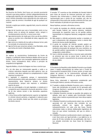 XV EX
Questão 11
Na Doutrina do Direito, Kant busca um conceito puramente
racional e que possa explicar o direito independentemente da
configuração específica de cada legislação. Mais precisamente,
seria o direito entendido como expressão de uma razão pura
prática, capaz de orientar a faculdade de agir de qualquer ser
racional.
Assinale a opção que contém, segundo Kant, essa lei universal
do direito.
A) Age de tal maneira que uses a humanidade, tanto na tua
pessoa como na pessoa de qualquer outro, sempre e
simultaneamente como fim, e nunca como meio.
B) Age exteriormente, de modo que o livre uso de teu arbítrio
possa se conciliar com a liberdade de todos, segundo uma
lei universal.
C) Age como se a máxima de tua ação se devesse tornar, pela
tua vontade, lei universal da natureza.
D) Age de forma que conserves sempre a tua liberdade, ainda
que tenhas de resistir à liberdade alheia.
Questão 12
Ao explicar as características fundamentais da Escola da
Exegese, o jusfilósofo italiano Norberto Bobbio afirma que tal
Escola foi marcada por uma concepção rigidamente estatal de
direito. Como consequência disso, temos o princípio da
onipotência do legislador.
Segundo Bobbio, a Escola da Exegese nos leva a concluir que
A) a lei não deve ser interpretada segundo a razão e os
critérios valorativos daquele que deve aplicá
contrário, este deve submeter-se completamente à razão
expressa na própria lei.
B) o legislador é onipotente porque é representante
democraticamente eleito pela população, e esse processo
representativo deve basear-se sempre no direito
consuetudinário, porque este expressa o verdadeiro
espírito do povo.
C) uma vez promulgada a lei pelo legislador, o estado
competente para interpretá-la buscando aproximar a letra
da lei dos valores sociais e das demandas populares
legítimas.
D) a única força jurídica legitimamente superior ao legislador
é o direito natural; portanto, o legislador é s
tomar suas decisões, desde que não violem os princípios
do direito natural.
4
EXAME DE ORDEM UNIFICADO – TIPO 01 – BRANCA
Na Doutrina do Direito, Kant busca um conceito puramente
racional e que possa explicar o direito independentemente da
configuração específica de cada legislação. Mais precisamente,
seria o direito entendido como expressão de uma razão pura-
prática, capaz de orientar a faculdade de agir de qualquer ser
Assinale a opção que contém, segundo Kant, essa lei universal
Age de tal maneira que uses a humanidade, tanto na tua
pessoa como na pessoa de qualquer outro, sempre e
simultaneamente como fim, e nunca como meio.
o livre uso de teu arbítrio
possa se conciliar com a liberdade de todos, segundo uma
Age como se a máxima de tua ação se devesse tornar, pela
Age de forma que conserves sempre a tua liberdade, ainda
ue tenhas de resistir à liberdade alheia.
Ao explicar as características fundamentais da Escola da
Exegese, o jusfilósofo italiano Norberto Bobbio afirma que tal
Escola foi marcada por uma concepção rigidamente estatal de
direito. Como consequência disso, temos o princípio da
Segundo Bobbio, a Escola da Exegese nos leva a concluir que
a lei não deve ser interpretada segundo a razão e os
critérios valorativos daquele que deve aplicá-la, mas, ao
se completamente à razão
o legislador é onipotente porque é representante
democraticamente eleito pela população, e esse processo
se sempre no direito
consuetudinário, porque este expressa o verdadeiro
legislador, o estado-juiz é
la buscando aproximar a letra
da lei dos valores sociais e das demandas populares
a única força jurídica legitimamente superior ao legislador
é o direito natural; portanto, o legislador é soberano para
tomar suas decisões, desde que não violem os princípios
Questão 13
O senador “X” ausentou-se das atividades do Senado Federal
para tratar de assunto de interesse particular por cento e
cinquenta dias ininterruptos e, diante desse fato, enfrenta
representação para a perda do seu mandato, por não ter
comparecido à terça parte das sessões ordinárias da Casa, que
foram realizadas no período em que esteve ausente.
Nessa hipótese, assinale a afirmativa corr
A) A perda do mandato do referido senador será decidida
pelo Senado Federal, por maioria absoluta, mediante
provocação da respectiva mesa ou de partido político
representado no Congresso Nacional, assegurada a ampla
defesa.
B) Não poderá o referido parlamentar perder o mandato, já
que o afastamento não ultrapassou cento e oitenta dias
dentro da mesma sessão legislativa.
C) A perda do mandato do referido senador poderá ser
declarada pela Mesa da Casa Legislativa de ofício ou
mediante provocação de qualqu
de partido político representado no Congresso Nacional,
assegurada a ampla defesa.
D) Caso o referido senador venha a renunciar após submetido
ao processo que vise ou possa levar à perda do seu
mandato, haverá o arquivamento do
do seu objeto.
Questão 14
O Presidente da República edita Medida Provisória que dispõe
sobre a injeção extraordinária de verbas para o Fundo de
Financiamento Estudantil (FIES). O tema, porém, já havia sido
objeto de projeto de lei ant
Congresso Nacional e remetido ao próprio Presidente da
República para sanção.
Nessa linha, observado o regramento estabelecido pela
Constituição Federal, assinale a afirmativa correta.
A) É vedada a edição da Medida Provisória, pois
havia sido disciplinada em projeto de lei aprovado pelo
Congresso Nacional e pendente de sanção ou veto pelo
Presidente da República.
B) A Medida Provisória narrada na questão não poderia ser
editada, visto que é vedado pela Constituição Federal
dispor sobre matéria orçamentária por meio dessa espécie
legislativa.
C) A Medida Provisória é juridicamente viável, mas, se não for
apreciada em até sessenta dias contados da sua
publicação, entrará em regime de urgência,
subsequentemente, em cada uma das C
sobrestadas todas as demais deliberações legislativas da
Casa em que estiver tramitando, até que se ultime a
votação.
D) A Medida Provisória é juridicamente viável e prorrogar
á por duas vezes, por igual período, a sua vigência se, no
prazo de 45 dias contados de sua publicação, não tiver a
sua votação encerrada nas duas Casas do Congresso
Nacional.
se das atividades do Senado Federal
para tratar de assunto de interesse particular por cento e
ininterruptos e, diante desse fato, enfrenta
representação para a perda do seu mandato, por não ter
comparecido à terça parte das sessões ordinárias da Casa, que
foram realizadas no período em que esteve ausente.
Nessa hipótese, assinale a afirmativa correta.
A perda do mandato do referido senador será decidida
pelo Senado Federal, por maioria absoluta, mediante
provocação da respectiva mesa ou de partido político
representado no Congresso Nacional, assegurada a ampla
parlamentar perder o mandato, já
que o afastamento não ultrapassou cento e oitenta dias
dentro da mesma sessão legislativa.
A perda do mandato do referido senador poderá ser
declarada pela Mesa da Casa Legislativa de ofício ou
mediante provocação de qualquer dos seus membros, ou
de partido político representado no Congresso Nacional,
assegurada a ampla defesa.
Caso o referido senador venha a renunciar após submetido
ao processo que vise ou possa levar à perda do seu
mandato, haverá o arquivamento do processo pela perda
O Presidente da República edita Medida Provisória que dispõe
sobre a injeção extraordinária de verbas para o Fundo de
Financiamento Estudantil (FIES). O tema, porém, já havia sido
objeto de projeto de lei anteriormente aprovado pelo
Congresso Nacional e remetido ao próprio Presidente da
Nessa linha, observado o regramento estabelecido pela
Constituição Federal, assinale a afirmativa correta.
É vedada a edição da Medida Provisória, pois a matéria já
havia sido disciplinada em projeto de lei aprovado pelo
Congresso Nacional e pendente de sanção ou veto pelo
A Medida Provisória narrada na questão não poderia ser
editada, visto que é vedado pela Constituição Federal
dispor sobre matéria orçamentária por meio dessa espécie
A Medida Provisória é juridicamente viável, mas, se não for
apreciada em até sessenta dias contados da sua
publicação, entrará em regime de urgência,
subsequentemente, em cada uma das Casas, ficando
sobrestadas todas as demais deliberações legislativas da
Casa em que estiver tramitando, até que se ultime a
A Medida Provisória é juridicamente viável e prorrogar-se-
á por duas vezes, por igual período, a sua vigência se, no
e 45 dias contados de sua publicação, não tiver a
sua votação encerrada nas duas Casas do Congresso
 