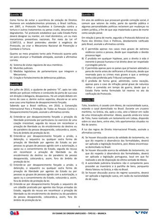 XV EX
Questão 20
Como forma de evitar a ocorrência de violação de Direitos
Humanos em estabelecimentos prisionais, o Brasil ratificou,
em 2007, o Protocolo Facultativo à Convenção contra a
tortura e outros tratamentos ou penas cruéis, desumanos ou
degradantes. Tal protocolo estabelece que cada Estado
deverá designar ou manter, em nível doméstico, um ou mais
mecanismos preventivos nacionais. Por meio da Lei nº
12.847/13, o Brasil pretendeu atender à exigência do
Protocolo, ao criar o Mecanismo Nacional de Prevenção e
Combate à Tortura.
Quanto ao meio proposto tanto pelo Protocolo quanto pela
Lei para alcançar a finalidade almejada, assinale a afirmativa
correta.
A) Sistema de visitas regulares de seus membros.
B) Mutirões judiciais.
C) Medidas legislativas de parlamentares que integrem o
Mecanismo.
D) Criação e fortalecimento de defensorias públicas.
Questão 21
Em julho de 2013, o ajudante de pedreiro “X”, após ter sido
detido por policiais militares e conduzido da porta de sua casa
em direção à delegacia, desapareceu. Há um amplo debate em
torno do caso e, dentre outros aspectos, discute
esse caso uma hipótese de desaparecimento forçado.
Sabendo que o Brasil ratificou, em 2010, a
Internacional Para a Proteção de Todas as Pessoas Contra o
Desaparecimento Forçado, assinale a afirmativa correta.
A) Entende-se por desaparecimento forçado a privação da
liberdade promovida por particulares no exercício de uma
coação irresistível, seguida da recusa em reconhecer a
privação de liberdade ou do encobrimento do destino ou
do paradeiro da pessoa desaparecida, colocando
fora do âmbito de proteção da lei.
B) Entende-se por desaparecimento forçado a prisão, a
detenção, o sequestro ou qualquer outra forma de
privação de liberdade por agentes do Estado ou por
pessoas ou grupos de pessoas agindo com a autorização, o
apoio ou o consentimento do Estado, seguida da recusa
em reconhecer a privação de liberdade ou do
encobrimento do destino ou do paradeiro da pessoa
desaparecida, colocando-a, assim, fora do âmbito de
proteção da lei.
C) Entende-se por desaparecimento forçado a prisão, a
detenção, o sequestro ou qualquer outra forma de
privação de liberdade por agentes do Estado ou por
pessoas ou grupos de pessoas agindo com a autorização, o
apoio ou o consentimento do Estado, colocando
fora do âmbito de proteção da lei.
D) Entende-se por desaparecimento forçado o sequestro de
um cidadão praticado por agentes das forças armadas do
Estado, seguido da recusa em reconhecer a privação de
liberdade ou do encobrimento do destino ou do paradeiro
da pessoa desaparecida, colocando-a, assim, fora do
âmbito de proteção da lei.
6
EXAME DE ORDEM UNIFICADO – TIPO 01 – BRANCA
Como forma de evitar a ocorrência de violação de Direitos
Humanos em estabelecimentos prisionais, o Brasil ratificou,
em 2007, o Protocolo Facultativo à Convenção contra a
tortura e outros tratamentos ou penas cruéis, desumanos ou
degradantes. Tal protocolo estabelece que cada Estado-Parte
designar ou manter, em nível doméstico, um ou mais
mecanismos preventivos nacionais. Por meio da Lei nº
ndeu atender à exigência do
Protocolo, ao criar o Mecanismo Nacional de Prevenção e
Quanto ao meio proposto tanto pelo Protocolo quanto pela
Lei para alcançar a finalidade almejada, assinale a afirmativa
ulares de seus membros.
Medidas legislativas de parlamentares que integrem o
Criação e fortalecimento de defensorias públicas.
Em julho de 2013, o ajudante de pedreiro “X”, após ter sido
militares e conduzido da porta de sua casa
em direção à delegacia, desapareceu. Há um amplo debate em
torno do caso e, dentre outros aspectos, discute-se se seria
esse caso uma hipótese de desaparecimento forçado.
Sabendo que o Brasil ratificou, em 2010, a Convenção
Internacional Para a Proteção de Todas as Pessoas Contra o
Desaparecimento Forçado, assinale a afirmativa correta.
se por desaparecimento forçado a privação da
liberdade promovida por particulares no exercício de uma
, seguida da recusa em reconhecer a
privação de liberdade ou do encobrimento do destino ou
do paradeiro da pessoa desaparecida, colocando-a, assim,
se por desaparecimento forçado a prisão, a
ou qualquer outra forma de
privação de liberdade por agentes do Estado ou por
pessoas ou grupos de pessoas agindo com a autorização, o
apoio ou o consentimento do Estado, seguida da recusa
em reconhecer a privação de liberdade ou do
ou do paradeiro da pessoa
a, assim, fora do âmbito de
se por desaparecimento forçado a prisão, a
detenção, o sequestro ou qualquer outra forma de
privação de liberdade por agentes do Estado ou por
u grupos de pessoas agindo com a autorização, o
apoio ou o consentimento do Estado, colocando-a, assim,
se por desaparecimento forçado o sequestro de
um cidadão praticado por agentes das forças armadas do
seguido da recusa em reconhecer a privação de
liberdade ou do encobrimento do destino ou do paradeiro
a, assim, fora do
Questão 22
Em atos de violência que provocam grande comoção social, é
comum que setores da mídia, parte da opinião pública e
algumas personalidades políticas reclamem por mudanças na
ordem jurídica, a fim de que seja implantada a pena de morte
como sanção penal.
Em relação à pena de morte, segundo o Protocolo Adicional ao
Pacto dos Direitos Civis e Políticos, devidamente ratificado
pelo Brasil, assinale a afirmativa correta.
A) É permitida apenas nos casos mais graves de extrema
violência contra a pessoa, desde que respeitado o devido
processo legal.
B) É proibida em qualquer hi
inerente à pessoa humana e tal direito deve ser respeitado
e protegido pela lei.
C) É permitida apenas para os países que já haviam adotado a
pena de morte antes de ratificarem o Protocolo, desde que
reservada para os crimes ma
tenha sido proferida pelo Tribunal competente.
D) É proibida de forma geral, admitindo, como exceção,
apenas para o caso de infração penal grave de natureza
militar e cometida em tempo de guerra, desde que o
Estado Parte tenha formu
ratificação do Protocolo.
Questão 23
Túlio, brasileiro, é casado com Alexia, de nacionalidade sueca,
estando o casal domiciliado no Brasil. Durante um cruzeiro
marítimo, na Grécia, ela, após a ceia, veio a falecer em razão
de uma intoxicação alimentar. Alexia, quando ainda era noiva
de Túlio, havia realizado um testamento em Lisboa, dispondo
sobre os seus bens, entre eles, três apartamentos situados no
Rio de Janeiro.
À luz das regras de Direito Internacional Privado, assinale
afirmativa correta.
A) Se houver discussão acerca da validade do testamento, no
que diz respeito à observância das formalidades, deverá
ser aplicada a legislação brasileira, pois Alexia encontrava
se domiciliada no Brasil.
B) Se houver discussão acerca da
que diz respeito à observância das formalidades, deverá
ser aplicada a legislação portuguesa, local em que foi
realizado o ato de disposição da última vontade de Alexia.
C) A autoridade judiciária brasileira não é competente para
proceder ao inventário e à partilha de bens, porquanto
Alexia faleceu na Grécia, e não no Brasil.
D) Se houver discussão acerca do regime sucessório, deverá
ser aplicada a legislação sueca, em razão da nacionalidade
do de cujus.
Em atos de violência que provocam grande comoção social, é
comum que setores da mídia, parte da opinião pública e
algumas personalidades políticas reclamem por mudanças na
ordem jurídica, a fim de que seja implantada a pena de morte
Em relação à pena de morte, segundo o Protocolo Adicional ao
Pacto dos Direitos Civis e Políticos, devidamente ratificado
pelo Brasil, assinale a afirmativa correta.
É permitida apenas nos casos mais graves de extrema
violência contra a pessoa, desde que respeitado o devido
É proibida em qualquer hipótese, pois o direito à vida é
inerente à pessoa humana e tal direito deve ser respeitado
É permitida apenas para os países que já haviam adotado a
pena de morte antes de ratificarem o Protocolo, desde que
reservada para os crimes mais graves e que a sentença
tenha sido proferida pelo Tribunal competente.
É proibida de forma geral, admitindo, como exceção,
apenas para o caso de infração penal grave de natureza
militar e cometida em tempo de guerra, desde que o
Estado Parte tenha formulado tal reserva no ato da
Túlio, brasileiro, é casado com Alexia, de nacionalidade sueca,
estando o casal domiciliado no Brasil. Durante um cruzeiro
marítimo, na Grécia, ela, após a ceia, veio a falecer em razão
uma intoxicação alimentar. Alexia, quando ainda era noiva
de Túlio, havia realizado um testamento em Lisboa, dispondo
sobre os seus bens, entre eles, três apartamentos situados no
À luz das regras de Direito Internacional Privado, assinale a
Se houver discussão acerca da validade do testamento, no
que diz respeito à observância das formalidades, deverá
ser aplicada a legislação brasileira, pois Alexia encontrava-
Se houver discussão acerca da validade do testamento, no
que diz respeito à observância das formalidades, deverá
ser aplicada a legislação portuguesa, local em que foi
realizado o ato de disposição da última vontade de Alexia.
A autoridade judiciária brasileira não é competente para
oceder ao inventário e à partilha de bens, porquanto
Alexia faleceu na Grécia, e não no Brasil.
Se houver discussão acerca do regime sucessório, deverá
ser aplicada a legislação sueca, em razão da nacionalidade
 