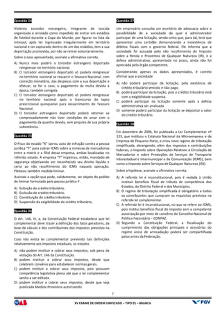 XV EX
Questão 24
Violento torcedor estrangeiro, integrante de torcida
organizada e arrolado como impedido de entrar em estádios
de futebol durante a Copa do Mundo, por figurar na lista da
Interpol, após ter ingressado irregularmente em território
nacional e ser capturado dentro de um dos estádios, tem a sua
deportação promovida, por não se retirar voluntariamente.
Sobre o caso apresentado, assinale a afirmativa correta.
A) Nunca mais poderá o torcedor estrangeiro deportado
reingressar no território nacional.
B) O torcedor estrangeiro deportado só poderá reingressar
no território nacional se ressarcir o Tesouro Nacional, com
correção monetária, das despesas com a sua deportação e
efetuar, se for o caso, o pagamento da multa devida à
época, também corrigida.
C) O torcedor estrangeiro deportado só poderá reingressar
no território nacional após o transcurso do lapso
prescricional quinquenal para ressarcimento do Tesouro
Nacional.
D) O torcedor estrangeiro deportado poderá retornar se
comprovadamente não tiver condições de arcar com o
pagamento da quantia devida, sem prejuízo de sua própria
subsistência.
Questão 25
O Fisco do estado “X” lavrou auto de infração contra a pessoa
jurídica “Y” para cobrar ICMS sobre a remessa de mercadorias
entre a matriz e a filial dessa empresa, ambas
referido estado. A empresa “Y” impetrou, então, mandado de
segurança objetivando ver reconhecido seu direito líquido e
certo ao não recolhimento do ICMS naquela operação.
Pleiteou também medida liminar.
Assinale a opção que pode, validamente, ser objeto do pedido
de liminar formulado pela pessoa jurídica Y.
A) Extinção do crédito tributário.
B) Exclusão de crédito tributário.
C) Constituição do crédito tributário.
D) Suspensão da exigibilidade do crédito tributário.
Questão 26
O Art. 146, III, a, da Constituição Federal estabelece que lei
complementar deve trazer a definição dos fatos geradores, da
base de cálculo e dos contribuintes dos impostos previstos na
Constituição.
Caso não exista lei complementar prevendo tais definições
relativamente aos impostos estaduais, os estados
A) não podem instituir e cobrar seus impostos, sob pena de
violação do Art. 146 da Constituição.
B) podem instituir e cobrar seus impostos, desde que
celebrem convênio para estabelecer normas gerais.
C) podem instituir e cobrar seus impostos, pois possuem
competência legislativa plena até que a lei complementar
venha a ser editada.
D) podem instituir e cobrar seus impostos, desde que seja
publicada Medida Provisória autorizando.
7
EXAME DE ORDEM UNIFICADO – TIPO 01 – BRANCA
Violento torcedor estrangeiro, integrante de torcida
organizada e arrolado como impedido de entrar em estádios
de futebol durante a Copa do Mundo, por figurar na lista da
Interpol, após ter ingressado irregularmente em território
entro de um dos estádios, tem a sua
deportação promovida, por não se retirar voluntariamente.
Sobre o caso apresentado, assinale a afirmativa correta.
Nunca mais poderá o torcedor estrangeiro deportado
angeiro deportado só poderá reingressar
no território nacional se ressarcir o Tesouro Nacional, com
correção monetária, das despesas com a sua deportação e
efetuar, se for o caso, o pagamento da multa devida à
o deportado só poderá reingressar
no território nacional após o transcurso do lapso
ressarcimento do Tesouro
O torcedor estrangeiro deportado poderá retornar se
comprovadamente não tiver condições de arcar com o
mento da quantia devida, sem prejuízo de sua própria
O Fisco do estado “X” lavrou auto de infração contra a pessoa
jurídica “Y” para cobrar ICMS sobre a remessa de mercadorias
entre a matriz e a filial dessa empresa, ambas localizadas no
A empresa “Y” impetrou, então, mandado de
segurança objetivando ver reconhecido seu direito líquido e
certo ao não recolhimento do ICMS naquela operação.
e, ser objeto do pedido
de liminar formulado pela pessoa jurídica Y.
Suspensão da exigibilidade do crédito tributário.
Constituição Federal estabelece que lei
complementar deve trazer a definição dos fatos geradores, da
base de cálculo e dos contribuintes dos impostos previstos na
Caso não exista lei complementar prevendo tais definições
postos estaduais, os estados
não podem instituir e cobrar seus impostos, sob pena de
podem instituir e cobrar seus impostos, desde que
celebrem convênio para estabelecer normas gerais.
impostos, pois possuem
competência legislativa plena até que a lei complementar
podem instituir e cobrar seus impostos, desde que seja
publicada Medida Provisória autorizando.
Questão 27
Um empresário consulta um escritório de advocacia sobre a
possibilidade de a sociedade da qual é administrador
participar de uma licitação, sendo certo que, para tal, terá que
apresentar uma certidão demonstrando a inexistência de
débitos fiscais com o governo federal. Ele informa que a
sociedade foi autuada pelo não recolhimento do Imposto
sobre a Renda e Proventos de Qualquer Natureza (IR), e a
defesa administrativa, apresentada no prazo, ainda não foi
apreciada pelo órgão competente.
Considerando apenas os dados apresentados,
afirmar que a sociedade
A) não poderá participar da licitação, pela existência de
crédito tributário vencido e não pago.
B) poderá participar da licitação, pois o crédito tributário está
com a exigibilidade suspensa.
C) poderá participar da licitação somente após a defesa
administrativa ser analisada.
D) somente poderá participar da licitação se depositar o valor
do crédito tributário.
Questão 28
Em dezembro de 2006, foi publicada a Lei Complementar nº
123, que instituiu o Estatuto Nacional da Microempresa e da
Empresa de Pequeno Porte, e criou novo regime de tributação
simplificada, abrangendo, além dos impostos e contribuições
federais, o Imposto sobre Operações Relativas à Circulação de
Mercadorias e sobre Prestações de Serviço
Interestadual e Intermunicipal e de Comunicação (ICMS), bem
como o Imposto sobre Serviços de Qualquer Natureza (ISS).
Sobre a hipótese, assinale a afirmativa correta.
A) A referida lei é inconstitucional, pois é vedada à União
instituir benefício fiscal de tributo de competência dos
Estados, do Distrito Federal e dos Municípios.
B) O regime de tributação simplificada é obrigatório a todos
os contribuintes que cumpram os requisitos previstos na
referida lei complementar.
C) A referida lei é inconstitucional, no que se refere ao ICMS,
pois institui benefício fiscal do imposto sem a competente
autorização por meio de convênio do Conselho Nacional de
Política Fazendária – CONFAZ.
D) Segundo a Constituição Federal, a fiscalização do
cumprimento das obrigações principais e acessórias do
regime único de arrecadação poderá ser compartilhada
pelos entes da Federação.
Um empresário consulta um escritório de advocacia sobre a
possibilidade de a sociedade da qual é administrador
participar de uma licitação, sendo certo que, para tal, terá que
apresentar uma certidão demonstrando a inexistência de
erno federal. Ele informa que a
sociedade foi autuada pelo não recolhimento do Imposto
sobre a Renda e Proventos de Qualquer Natureza (IR), e a
defesa administrativa, apresentada no prazo, ainda não foi
apreciada pelo órgão competente.
s os dados apresentados, é correto
não poderá participar da licitação, pela existência de
crédito tributário vencido e não pago.
poderá participar da licitação, pois o crédito tributário está
com a exigibilidade suspensa.
participar da licitação somente após a defesa
administrativa ser analisada.
somente poderá participar da licitação se depositar o valor
Em dezembro de 2006, foi publicada a Lei Complementar nº
to Nacional da Microempresa e da
Empresa de Pequeno Porte, e criou novo regime de tributação
simplificada, abrangendo, além dos impostos e contribuições
federais, o Imposto sobre Operações Relativas à Circulação de
Mercadorias e sobre Prestações de Serviços de Transporte
Interestadual e Intermunicipal e de Comunicação (ICMS), bem
como o Imposto sobre Serviços de Qualquer Natureza (ISS).
Sobre a hipótese, assinale a afirmativa correta.
A referida lei é inconstitucional, pois é vedada à União
benefício fiscal de tributo de competência dos
Estados, do Distrito Federal e dos Municípios.
O regime de tributação simplificada é obrigatório a todos
os contribuintes que cumpram os requisitos previstos na
referida lei complementar.
nstitucional, no que se refere ao ICMS,
pois institui benefício fiscal do imposto sem a competente
autorização por meio de convênio do Conselho Nacional de
CONFAZ.
Segundo a Constituição Federal, a fiscalização do
gações principais e acessórias do
regime único de arrecadação poderá ser compartilhada
pelos entes da Federação.
 