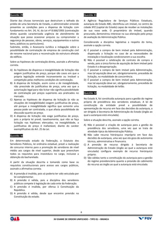 XV EX
Questão 29
Diante das chuvas torrenciais que destruíram o telhado do
prédio de uma Secretaria de Estado, o administrador entende
presentes as condições para a dispensa de licitação com
fundamento no Art. 24, IV, da Lei nº 8.666/1993 (contratação
direta quando caracterizada urgência de atendimento de
situação que possa ocasionar prejuízo ou comprometer a
segurança de pessoas, obras, serviços, equipamentos e outros
bens, públicos ou particulares).
Submete, então, à Assessoria Jurídica a indagação sobre a
possibilidade de contratação de empresa de construção civil
de renome nacional para a reconstrução da estrutura afetada
do edifício.
Sobre as hipóteses de contratação direta, assinale a afirmativa
correta.
A) As hipóteses de dispensa e inexigibilidade de licitação não
exigem justificativa de preço, porque são casos em que a
própria legislação entende inconveniente ou inviável a
competição pelas melhores condições de contratação.
B) A dispensa de licitação, assim como a de inexigibilidade,
não prescinde de justificativa de preço, uma vez que a
autorização legal para não licitar não significa possibilidade
de contratação por preços superiores aos praticados no
mercado.
C) Apenas as hipóteses de dispensa de licitação (e não as
situações de inexigibilidade) exigem justificativa de
até porque a inexigibilidade significa que somente uma
pessoa pode ser contratada, o que afasta possibilidade de
discussão quanto ao preço.
D) A dispensa de licitação não exige justificativa de preço,
pois a própria lei prevê, taxativamente, que não s
licitação nas hipóteses elencadas; na inexigibilidade, a
justificativa de preço é inafastável, diante do caráter
exemplificativo do Art. 25 da Lei.
Questão 30
Em determinado estado da Federação, o Estatuto dos
Servidores Públicos, lei ordinária estadual, prevê a realização
de concurso interno para a promoção de servidores de nível
médio aos cargos de nível superior, desde que preencham
todos os requisitos para investidura no cargo, inclusive a
obtenção do bacharelado.
A partir da situação descrita e tomando como base os
requisitos constitucionais para acesso aos cargos públicos,
assinale a afirmativa correta.
A) A previsão é inválida, pois só poderia ter sido veiculada por
lei complementar.
B) A previsão é válida, pois a disciplina dos servidore
públicos compete à legislação de cada ente da Federação.
C) A previsão é inválida, por ofensa à Constituição da
República.
D) A previsão é válida, desde que encontre previsão na
Constituição do estado.
8
EXAME DE ORDEM UNIFICADO – TIPO 01 – BRANCA
Diante das chuvas torrenciais que destruíram o telhado do
prédio de uma Secretaria de Estado, o administrador entende
presentes as condições para a dispensa de licitação com
fundamento no Art. 24, IV, da Lei nº 8.666/1993 (contratação
rizada urgência de atendimento de
situação que possa ocasionar prejuízo ou comprometer a
segurança de pessoas, obras, serviços, equipamentos e outros
Submete, então, à Assessoria Jurídica a indagação sobre a
de contratação de empresa de construção civil
de renome nacional para a reconstrução da estrutura afetada
Sobre as hipóteses de contratação direta, assinale a afirmativa
As hipóteses de dispensa e inexigibilidade de licitação não
exigem justificativa de preço, porque são casos em que a
própria legislação entende inconveniente ou inviável a
competição pelas melhores condições de contratação.
A dispensa de licitação, assim como a de inexigibilidade,
preço, uma vez que a
autorização legal para não licitar não significa possibilidade
de contratação por preços superiores aos praticados no
Apenas as hipóteses de dispensa de licitação (e não as
situações de inexigibilidade) exigem justificativa de preço,
até porque a inexigibilidade significa que somente uma
pessoa pode ser contratada, o que afasta possibilidade de
A dispensa de licitação não exige justificativa de preço,
pois a própria lei prevê, taxativamente, que não se faça
licitação nas hipóteses elencadas; na inexigibilidade, a
justificativa de preço é inafastável, diante do caráter
Em determinado estado da Federação, o Estatuto dos
tadual, prevê a realização
de concurso interno para a promoção de servidores de nível
médio aos cargos de nível superior, desde que preencham
todos os requisitos para investidura no cargo, inclusive a
descrita e tomando como base os
requisitos constitucionais para acesso aos cargos públicos,
A previsão é inválida, pois só poderia ter sido veiculada por
A previsão é válida, pois a disciplina dos servidores
públicos compete à legislação de cada ente da Federação.
A previsão é inválida, por ofensa à Constituição da
A previsão é válida, desde que encontre previsão na
Questão 31
A Agência Reguladora de Serviços Públicos
autarquia do Estado ABC, identificou um imóvel, no centro da
cidade XYZ (capital do Estado) capaz de receber as instalações
de sua nova sede. O proprietário do imóvel, quando
procurado, demonstrou interesse na sua alienação pelo preço
de avaliação da Administração Pública.
Considerando a disciplina legislativa a respeito do tema,
assinale a opção correta.
A) É possível a compra de bem imóvel pela Administração,
dispensada a licitação no caso de as necessidades de
instalação e localização condicio
B) Não é possível a celebração de contrato de compra e
venda, pois a única forma de aquisição de bem imóvel pelo
Estado é a desapropriação.
C) É possível a compra de bem imóvel pela Administração,
mas tal aquisição deve ser, obrigatoriamente
licitação, na modalidade de concorrência.
D) É possível a compra de bem imóvel pela Administração,
mas tal aquisição deve ser, obrigatoriamente, precedida de
licitação, na modalidade de leilão.
Questão 32
No Estado X, foi constituída autarqui
próprio de previdência dos servidores estaduais. A lei de
constituição da entidade prevê a possibilidade de
apresentação de recurso em face das decisões da autarquia, a
ser dirigido à Secretaria de Administração do Estado (órgão a
qual a autarquia está vinculada).
Sobre a situação descrita, assinale a opção correta.
A) Não é possível a criação de autarquia para a gestão da
previdência dos servidores, uma vez que se trata de
atividade típica da Administração Pública.
B) Não cabe recurso hierárquico impróprio em face das
decisões da autarquia, uma vez que ela goza de autonomia
técnica, administrativa e financeira.
C) A previsão de recurso dirigido à Secretaria de
Administração do Estado (órgão ao qual a autarquia está
vinculada) configura exemplo de recurso hierárquico
próprio.
D) São válidas tanto a constituição da autarquia para a gestão
do regime previdenciário quanto a previsão de cabimento
do recurso ao órgão ao qual a autarquia está vinculada.
A Agência Reguladora de Serviços Públicos Estaduais,
autarquia do Estado ABC, identificou um imóvel, no centro da
cidade XYZ (capital do Estado) capaz de receber as instalações
de sua nova sede. O proprietário do imóvel, quando
procurado, demonstrou interesse na sua alienação pelo preço
ção da Administração Pública.
Considerando a disciplina legislativa a respeito do tema,
É possível a compra de bem imóvel pela Administração,
dispensada a licitação no caso de as necessidades de
instalação e localização condicionarem a sua escolha.
Não é possível a celebração de contrato de compra e
venda, pois a única forma de aquisição de bem imóvel pelo
Estado é a desapropriação.
É possível a compra de bem imóvel pela Administração,
mas tal aquisição deve ser, obrigatoriamente, precedida de
licitação, na modalidade de concorrência.
É possível a compra de bem imóvel pela Administração,
mas tal aquisição deve ser, obrigatoriamente, precedida de
licitação, na modalidade de leilão.
No Estado X, foi constituída autarquia para a gestão do regime
próprio de previdência dos servidores estaduais. A lei de
constituição da entidade prevê a possibilidade de
apresentação de recurso em face das decisões da autarquia, a
ser dirigido à Secretaria de Administração do Estado (órgão ao
qual a autarquia está vinculada).
Sobre a situação descrita, assinale a opção correta.
Não é possível a criação de autarquia para a gestão da
previdência dos servidores, uma vez que se trata de
atividade típica da Administração Pública.
o hierárquico impróprio em face das
decisões da autarquia, uma vez que ela goza de autonomia
técnica, administrativa e financeira.
A previsão de recurso dirigido à Secretaria de
Administração do Estado (órgão ao qual a autarquia está
exemplo de recurso hierárquico
São válidas tanto a constituição da autarquia para a gestão
do regime previdenciário quanto a previsão de cabimento
do recurso ao órgão ao qual a autarquia está vinculada.
 