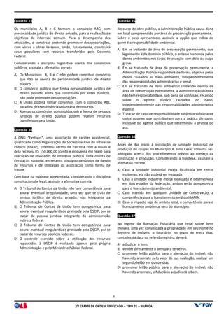 XV EX
Questão 33
Os municípios A, B e C formam o consórcio ABC, com
personalidade jurídica de direito privado, para a realização de
objetivos de interesse comum. Para o desempenho das
atividades, o consórcio pretende promover desapropriações,
com vistas a obter terrenos, onde, futuramente
casas populares com recursos transferidos pelo Governo
Federal.
Considerando a disciplina legislativa acerca dos consórcios
públicos, assinale a afirmativa correta.
A) Os Municípios A, B e C não podem constituir consórcio
que não se revista de personalidade jurídica de direito
público.
B) O consórcio público que tenha personalidade jurídica de
direito privado, ainda que constituído por entes públicos,
não pode promover desapropriações.
C) A União poderá firmar convênios com o consórcio ABC
para fins de transferência voluntária de recursos.
D) Apenas os consórcios constituídos sob a forma de pessoas
jurídicas de direito público podem receber recursos
transferidos pela União.
Questão 34
A ONG “Festivus”, uma associação de caráter assistencial,
qualificada como Organização da Sociedade Civil de Interesse
Público (OSCIP), celebrou Termo de Parceria com a União e
dela recebeu R$ 150.000,00 (cento e cinquenta mil reais) para
execução de atividades de interesse público. Uma revista de
circulação nacional, entretanto, divulgou denúncias de desvio
de recursos e de utilização da associação como forma de
fraude.
Com base na hipótese apresentada, considerando a disciplina
constitucional e legal, assinale a afirmativa correta.
A) O Tribunal de Contas da União não tem c
apurar eventual irregularidade, uma vez que se trata de
pessoa jurídica de direito privado, não integrante da
Administração Pública.
B) O Tribunal de Contas da União tem competência para
apurar eventual irregularidade praticada pela OSCIP, por
tratar de pessoa jurídica integrante da administração
indireta federal.
C) O Tribunal de Contas da União tem competência para
apurar eventual irregularidade praticada pela OSCIP, por se
tratar de recursos públicos federais.
D) O controle exercido sobre a utilização dos recursos
repassados à OSCIP é realizado apenas pela própria
Administração e pelo Ministério Público Federal.
9
EXAME DE ORDEM UNIFICADO – TIPO 01 – BRANCA
e C formam o consórcio ABC, com
personalidade jurídica de direito privado, para a realização de
objetivos de interesse comum. Para o desempenho das
atividades, o consórcio pretende promover desapropriações,
futuramente, construirá
casas populares com recursos transferidos pelo Governo
Considerando a disciplina legislativa acerca dos consórcios
Os Municípios A, B e C não podem constituir consórcio
personalidade jurídica de direito
O consórcio público que tenha personalidade jurídica de
direito privado, ainda que constituído por entes públicos,
A União poderá firmar convênios com o consórcio ABC
e transferência voluntária de recursos.
Apenas os consórcios constituídos sob a forma de pessoas
jurídicas de direito público podem receber recursos
A ONG “Festivus”, uma associação de caráter assistencial,
como Organização da Sociedade Civil de Interesse
Público (OSCIP), celebrou Termo de Parceria com a União e
dela recebeu R$ 150.000,00 (cento e cinquenta mil reais) para
execução de atividades de interesse público. Uma revista de
tanto, divulgou denúncias de desvio
de recursos e de utilização da associação como forma de
Com base na hipótese apresentada, considerando a disciplina
constitucional e legal, assinale a afirmativa correta.
O Tribunal de Contas da União não tem competência para
apurar eventual irregularidade, uma vez que se trata de
pessoa jurídica de direito privado, não integrante da
O Tribunal de Contas da União tem competência para
apurar eventual irregularidade praticada pela OSCIP, por se
tratar de pessoa jurídica integrante da administração
O Tribunal de Contas da União tem competência para
apurar eventual irregularidade praticada pela OSCIP, por se
lização dos recursos
repassados à OSCIP é realizado apenas pela própria
Administração e pelo Ministério Público Federal.
Questão 35
No curso de obra pública, a Administração Pública causa dano
em local compreendido por área de preservação permanente.
Sobre o caso apresentado, assinale a opção que indica de
quem é a responsabilidade ambiental.
A) Em se tratando de área de preservação permanente, que
legalmente é de domínio público, o ente só responde pelos
danos ambientais nos casos de atuação com dolo ou
grave.
B) Em se tratando de área de preservação permanente, a
Administração Pública responderá de forma objetiva pelos
danos causados ao meio ambiente, independentemente
das responsabilidades administrativa e penal.
C) Em se tratando de dano ambiental com
área de preservação permanente, a Administração Pública
não tem responsabilidade, sob pena de confusão, recaindo
sobre o agente público causador do dano,
independentemente das responsabilidades administrativa
e penal.
D) Trata-se de caso de responsabilidade subjetiva solidária de
todos aqueles que contribuíram para a prática do dano,
inclusive do agente público que determinou a prática do
ato.
Questão 36
Antes de dar início à instalação de unidade industrial de
produção de roupas no Municíp
advogado acerca dos procedimentos prévios ao começo da
construção e produção. Considerando a hipótese, assinale a
afirmativa correta.
A) Caso a unidade industrial esteja localizada em terras
indígenas, ela não poderá ser instal
B) Caso a unidade industrial esteja localizada e desenvolvida
em dois estados da federação, ambos terão competência
para o licenciamento ambiental.
C) Caso inserida em qualquer Unidade de Conservação, a
competência para o licenciamento será do IBAMA.
D) Caso o impacto seja de âmbito local, a competência para o
licenciamento ambiental será do Município.
Questão 37
No regime da Alienação Fiduciária que recai sobre bens
imóveis, uma vez consolidada a propriedade em seu nome no
Registro de Imóveis, o fiduciário,
contados da data do referido registro, deverá
A) adjudicar o bem.
B) vender diretamente o bem para terceiros.
C) promover leilão público para a alienação do imóvel; não
havendo arremate pelo valor de sua avaliação, realizar um
segundo leilão em quinze dias.
D) promover leilão público para a alienação do imóvel; não
havendo arremate, o fiduciário adjudicará o bem.
No curso de obra pública, a Administração Pública causa dano
em local compreendido por área de preservação permanente.
Sobre o caso apresentado, assinale a opção que indica de
quem é a responsabilidade ambiental.
Em se tratando de área de preservação permanente, que
legalmente é de domínio público, o ente só responde pelos
danos ambientais nos casos de atuação com dolo ou culpa
Em se tratando de área de preservação permanente, a
Administração Pública responderá de forma objetiva pelos
danos causados ao meio ambiente, independentemente
das responsabilidades administrativa e penal.
Em se tratando de dano ambiental cometido dentro de
área de preservação permanente, a Administração Pública
não tem responsabilidade, sob pena de confusão, recaindo
sobre o agente público causador do dano,
independentemente das responsabilidades administrativa
responsabilidade subjetiva solidária de
todos aqueles que contribuíram para a prática do dano,
inclusive do agente público que determinou a prática do
Antes de dar início à instalação de unidade industrial de
produção de roupas no Município X, Julio Cesar consulta seu
advogado acerca dos procedimentos prévios ao começo da
construção e produção. Considerando a hipótese, assinale a
Caso a unidade industrial esteja localizada em terras
indígenas, ela não poderá ser instalada.
Caso a unidade industrial esteja localizada e desenvolvida
em dois estados da federação, ambos terão competência
para o licenciamento ambiental.
Caso inserida em qualquer Unidade de Conservação, a
competência para o licenciamento será do IBAMA.
impacto seja de âmbito local, a competência para o
licenciamento ambiental será do Município.
No regime da Alienação Fiduciária que recai sobre bens
imóveis, uma vez consolidada a propriedade em seu nome no
Registro de Imóveis, o fiduciário, no prazo de trinta dias,
contados da data do referido registro, deverá
vender diretamente o bem para terceiros.
promover leilão público para a alienação do imóvel; não
havendo arremate pelo valor de sua avaliação, realizar um
leilão em quinze dias.
promover leilão público para a alienação do imóvel; não
havendo arremate, o fiduciário adjudicará o bem.
 