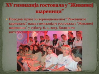  Поводом првог интернационалног “Раковичког
 карневала”, наша гимназија је гостовала у “Жикиној
 шареници”, у суботу, 6. 4. 2013. Било је то
 интересантно искуство!
 